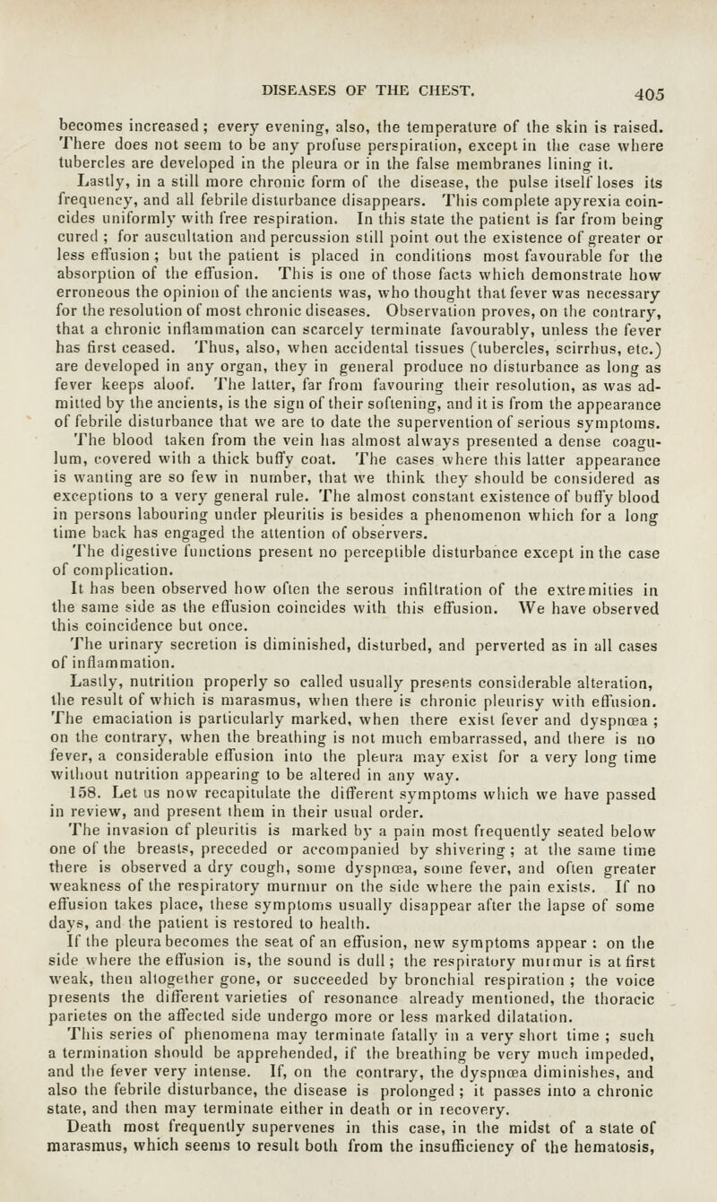 becomes increased; every evening, also, the temperature of the skin is raised. There does not seem to be any profuse perspiration, except in the case where tubercles are developed in the pleura or in the false membranes lining it. Lastly, in a still more chronic form of the disease, the pulse itself loses its frequency, and all febrile disturbance disappears. This complete apyrexia coin- cides uniformly with free respiration. In this state the patient is far from being cured ; for auscultation and percussion still point out the existence of greater or less effusion ; but the patient is placed in conditions most favourable fur the absorption of the effusion. This is one of those facts which demonstrate how erroneous the opinion of the ancients was, who thought that fever was necessary for the resolution of most chronic diseases. Observation proves, on the contrary, that a chronic inflammation can scarcely terminate favourably, unless the fever has first ceased. Thus, also, when accidental tissues (tubercles, scirrhus, etc.) are developed in any organ, they in general produce no disturbance as long as fever keeps aloof. Tiie latter, far from favouring their resolution, as was ad- mitted by the ancients, is the sign of their softening, and it is from the appearance of febrile disturbance that we are to date the supervention of serious symptoms. The blood taken from the vein has almost always presented a dense coagu- lum, covered with a thick buffy coat. The cases where this latter appearance is wanting are so few in number, that we think they should be considered as exceptions to a very general rule. The almost constant existence of buffy blood in persons labouring under pleurilis is besides a phenomenon which for a long lime back has engaged the attention of observers. The digestive functions present no perceptible disturbance except in the case of complication. It has been observed how often the serous infiltration of the extremities in the same side as the effusion coincides with this effusion. We have observed this coincidence but once. The urinary secretion is diminished, disturbed, and perverted as in all cases of inflammation. Lastly, nutrition properly so called usually presents considerable alteration, the result of which is marasmus, when there is chronic pleurisy with effusion. The emaciation is particularly marked, when there exist fever and dyspnoea ; on the contrary, when the breathing is not much embarrassed, and there is no fever, a considerable effusion into the pleura may exist for a very long time without nutrition appearing to be altered in any way. 158. Let us now recapitulate the dift^erent symptoms which we have passed in review, and present ihem in their usual order. The invasion of pleuritis is marked by a pain most frequently seated below one of the breasts, preceded or accompanied by shivering; at the same time tliere is observed a dry cough, some dyspncea, some fever, and often greater weakness of the respiratory murmur on the side where the pain exists. If no effusion takes place, these symptoms usually disappear after the lapse of some days, and the patient is restored to health. If the pleura becomes the seat of an effusion, new symptoms appear : on the side where the effusion is, the sound is dull; the respiratory murmur is at first weak, then altogether gone, or succeeded by bronchial respiration ; the voice presents the different varieties of resonance already mentioned, the thoracic parietes on the affected side undergo more or less marked dilatation. This series of phenomena may terminate fatally in a very short time ; such a termination should be apprehended, if the breathing be very much impeded, and the fever very intense. If, on the contrary, the dyspnoea diminishes, and also the febrile disturbance, the disease is prolonged ; it passes into a chronic state, and then may terminate either in death or in recovery. Death raost frequently supervenes in this case, in the midst of a state of marasmus, which seems to result both from the insufficiency of the hematosis.