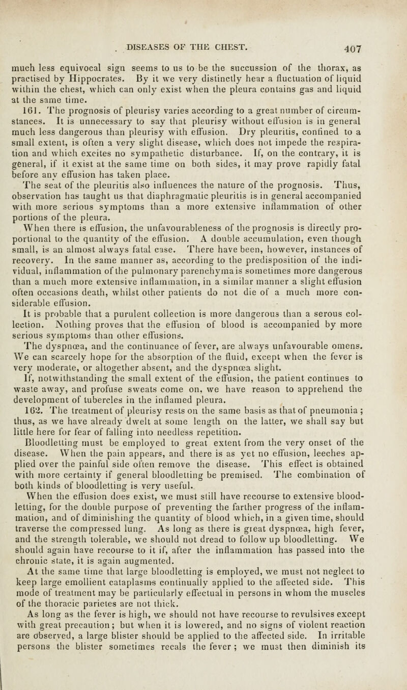 much less equivocal sign seems to us to be the succussion of the thorax, as practised by Hippocrates. By it we very distinctly hear a fluctuation of liquid within the chest, which can only exist when the pleura contains gas and liquid at the same time. 161. The prognosis of pleurisy varies according to a great number of circum- stances. It is unnecessary to say that pleurisy without effusion is in general much less dangerous than pleurisy with effusion. Dry pleuritis, confined to a small extent, is often a very slight disease, which does not impede the respira- tion and which excites no sympathetic disturbance. If, on the contrary, it is general, if it exist at the same time on both sides, it may prove rapidly fatal before any effusion has taken place. The seat of the pleuritis also influences the nature of the prognosis. Thus, observation has taught us that diaphragmatic pleuritis is in general accompanied with more serious symptoms than a more extensive inflammation of other portions of the pleura. When there is effusion, the unfavourableness of the prognosis is directly pro- portional to the quantity of the effusion. A double accumulation, even though small, is an almost always fatal case. There have been, however, instances of recovery. In the same manner as, according to the predisposition of the indi- vidual, inflammation of the pulmonary parenchymals sometimes more dangerous than a much more extensive inflammation, in a similar manner a slight effusion often occasions death, whilst other patients do not die of a much more con- siderable effusion. It is probable that a purulent collection is more dangerous than a serous col- lection. Nothing proves that the effusion of blood is accompanied by more serious symptoms than other effusions. The dyspnoea, and the continuance of fever, are always unfavourable omens. We can scarcely hope for the absorption of the fluid, except when the fever is very moderate, or altogether absent, and the dyspnoea slight. If, notwithstanding the small extent of the effusion, the patient continues to waste away, and profuse sweats come on, we have reason to apprehend the development of tubercles in the inflamed pleura. 162. The treatment of pleurisy rests on the same basis as that of pneumonia ; thus, as we have already dwelt at some length on the latter, we shall say but little here for fear of falling into needless repetition. Bloodletting must be employed to great extent from the very onset of the disease. When the pain appears, and there is as yet no effusion, leeches ap- plied over the painful side often remove the disease. This effect is obtained with more certainty if general bloodletting be premised. The combination of both kinds of bloodletting is very useful. When the effusion does exist, we must still have recourse to extensive blood- letting, for the double purpose of preventing the farther progress of the inflam- mation, and of diminishing the quantity of blood which, in a given lime, should traverse the compressed lung. As long as there is great dyspnoea, high fever, and the strength tolerable, we should not dread to follow up bloodletting. We should again have recourse to it if, after the inflammation has passed into the chronic state, it is again augmented. At the same time that large bloodletting is employed, we must not neglect to keep large emollient cataplasni-s continually applied to the affected side. This mode of treatment may be particularly effectual in persons in whom the muscles of the thoracic parietes are not thick. As long as the fever is high, we should not have recourse to revulsives except with great precaution; but when it is lowered, and no signs of violent reaction are observed, a large blister should be applied to the affected side. In irritable persons the blister sometimes recals the fever ; we must then diminish its