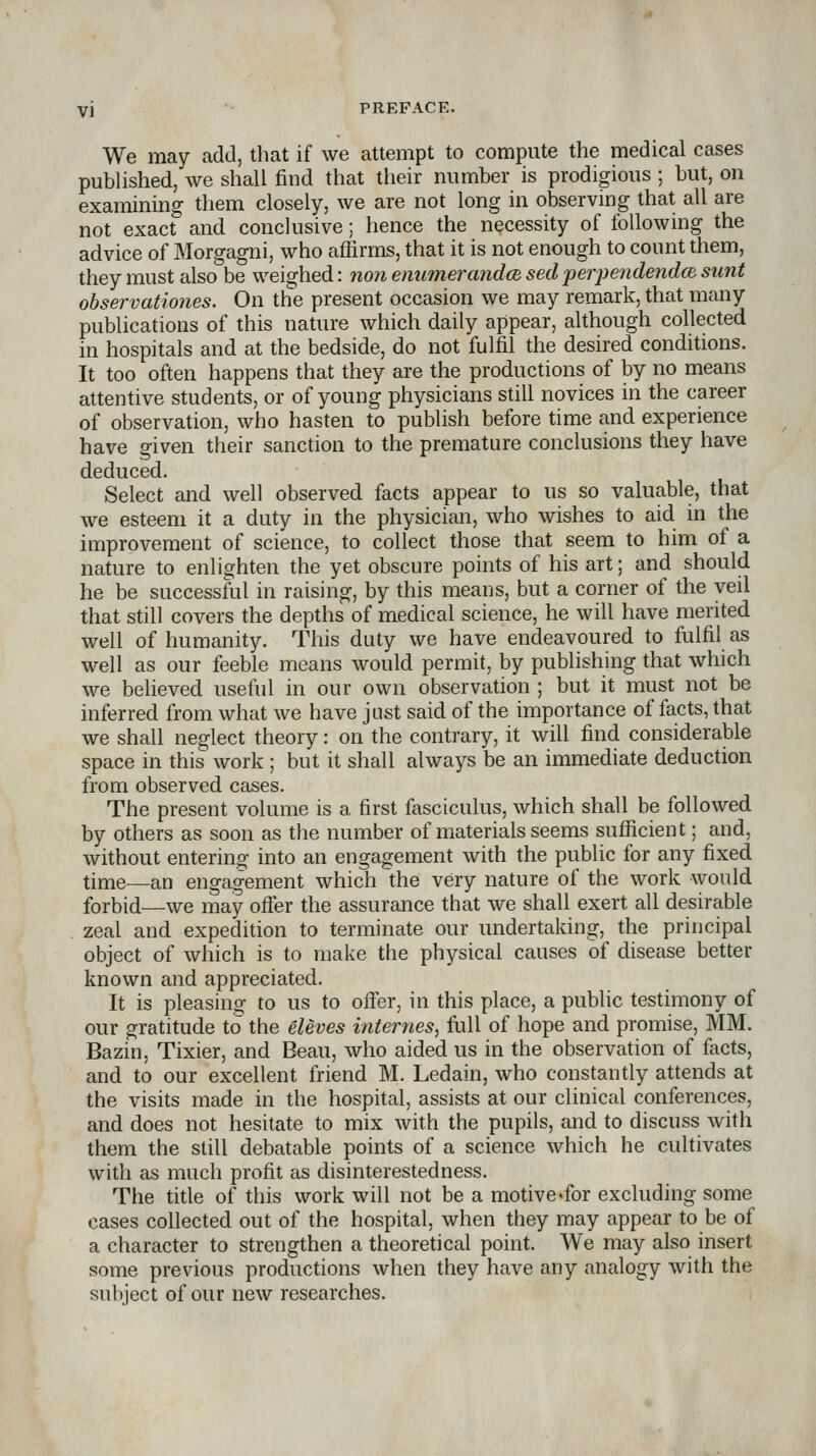 We may add, that if we attempt to compute the medical cases published, we shall find that their mimber is prodigious ; but, on examining them closely, we are not long in observing that all are not exact and conclusive; hence the necessity of following the advice of Morgagni, who affirms, that it is not enough to count them, they must also^be weighed: non enumerandcB sedperjJeiidendcBsunt observationes. On the present occasion we may remark, that many publications of this nature which daily appear, although collected in hospitals and at the bedside, do not fulfil the desired conditions. It too often happens that they are the productions of by no means attentive students, or of young physicians still novices in the career of observation, who hasten to publish before time and experience have given their sanction to the premature conclusions they have deduced. Select and well observed facts appear to us so valuable, that we esteem it a duty in the physician, who wishes to aid in the improvement of science, to collect those that seem to him of a nature to enlighten the yet obscure points of his art; and should he be successful in raising, by this means, but a corner of the veil that still covers the depths of medical science, he will have merited well of humanity. This duty we have endeavoured to fulfil as well as our feeble means would permit, by publishing that which we believed useful in our own observation ; but it must not be inferred from what we have just said of the importance of facts, that we shall neglect theory: on the contrary, it will find considerable space in this work ; but it shall always be an immediate deduction from observed cases. The present volume is a first fasciculus, which shall be followed by others as soon as the number of materials seems sufficient; and, without entering into an engagement with the public for any fixed time—an engagement which the very nature of the work would forbid—we may offer the assurance that we shall exert all desirable zeal and expedition to terminate our undertaking, the principal object of which is to make the physical causes of disease better known and appreciated. It is pleasing to us to offer, in this place, a public testimony of our gratitude to the eleves internes, full of hope and promise, MM. Bazin, Tixier, and Beau, who aided us in the observation of facts, and to our excellent friend M. Ledain, who constantly attends at the visits made in the hospital, assists at our clinical conferences, and does not hesitate to mix with the pupils, and to discuss with them the still debatable points of a science which he cultivates with as much profit as disinterestedness. The title of this work will not be a motive-for excluding some cases collected out of the hospital, when they may appear to be of a character to strengthen a theoretical point. We may also insert some previous productions when they have any analogy with the subject of our new researches.