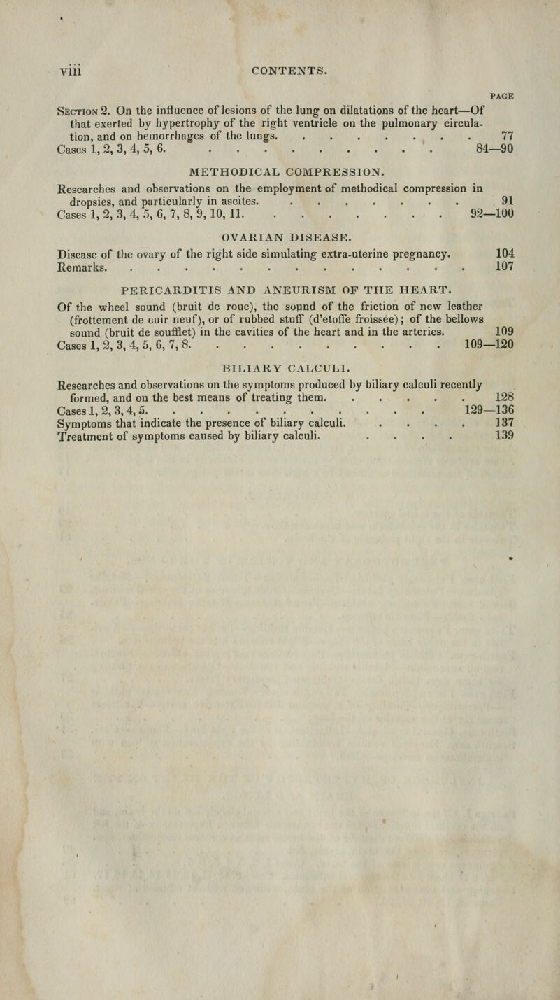 PAGE Section 2. On the influence of lesions of the lung on dilatations of the heart—Of that exerted by hypertrophy of the right ventricle on the pulmonary circula- tion, and on hemorrhages of the lungs 77 Cases 1, 2, 3, 4, 5, 6. 84—90 METHODICAL COMPRESSION. Researches and observations on the employment of methodical compression in dropsies, and particularly in ascites. 91 Cases 1, 2, 3, 4, 5, 6, 7, 8, 9, 10, 11 92—100 OVARIAN DISEASE. Disease of the ovary of the right side simulating extra-uterine pregnancy. 104 Remarks 107 PERICARDITIS AND ANEURISM OF THE HEART. Of the wheel sound (bruit de roue), the sopnd of the friction of new leather (frottement de cuir neuf), or of rubbed stuff (d'etoffe froissee); of the bellows sound (bruit de soufflet) in the cavities of the heart and in the arteries. 109 Cases 1, 2, 3, 4, 5, 6, 7, 8 109—120 BILIARY CALCULI. Researches and observations on the symptoms produced by biliary calculi recently formed, and on the best means of treating them 128 Cases 1, 2, 3, 4,5 129—136 Symptoms that indicate the presence of biliary calculi. . • . . 137 Treatment of symptoms caused by biliary calculi. .... 139