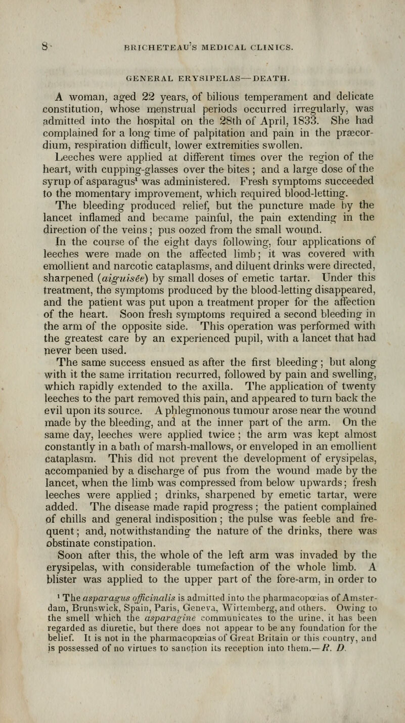 GENERAL ERYSIPELAS—DEATH. A woman, a^ed 22 years, of bilious temperament and delicate constitution, whose menstrual periods occurred irregularly, was admitted into the hospital on the 28th of April, 1833. She had complained for a long time of palpitation and pain in the prsecor- dium, respiration difficult, lower extremities swollen. Leeches were applied at different times over the region of the heart, with cupping-glasses over the bites ; and a large dose of the syrup of asparagus^ was administered. Fresh symptoms succeeded to the momentary improvement, which required blood-letting. The bleeding produced relief, but the puncture made by the lancet inflamed and became painful, the pain extending in the direction of the veins; pus oozed from the small woimd. In the course of the eight days following, four applications of leeches were made on the affected limb; it was covered with emollient and narcotic cataplasms, and diluent drinks were directed, sharpened {aigiiisee) by small doses of emetic tartar. Under this treatment, the symptoms produced by the blood-letting disappeared, and the patient was put upon a treatment proper for the affection of the heart. Soon fresh symptoms required a second bleeding in the arm of the opposite side. This operation was performed with the greatest care by an experienced pupil, with a lancet that had pever been used. The same success ensued as after the first bleeding; but along with it the same irritation recurred, followed by pain and swelling, which rapidly extended to the axilla. The application of twenty leeches to the part removed this pain, and appeared to turn back the evil upon its source. A phlegmonous tumour arose near the wound made by the bleeding, and at the inner part of the arm. On the same day, leeches were applied twice ; the arm was kept almost constantly in a bath of marsh-mallows, or enveloped in an emollient cataplasm. This did not prevent the development of erysipelas, accompanied by a discharge of pus from the wound made by the lancet, when the limb was compressed from below upwards; fresh leeches were applied ; drinks, sharpened by emetic tartar, were added. The disease made rapid progress ; the patient complained of chills and general indisposition; the pulse was feeble and fre- quent ; and, notwithstanding the nature of the drinks, there was obstinate constipation. Soon after this, the whole of the left arm was invaded by the erysipelas, with considerable tumefaction of the whole limb. A blister was applied to the upper part of the fore-arm, in order to ' The asparagus officinalis is admitted into the pharmacopa?ias of Amster- dam, Brunswick, Spain, Paris, Geneva, Wirtemberg, and others. Owing to the smell which the asparagine communicates to the urine, it has been regarded as diuretic, but there does not appear to be any foundation for the belief. It is not in the pharmacopoeias of Great Britain or this country, and is possessed of no virtues to sanction its reception iuto them.— /?. D.