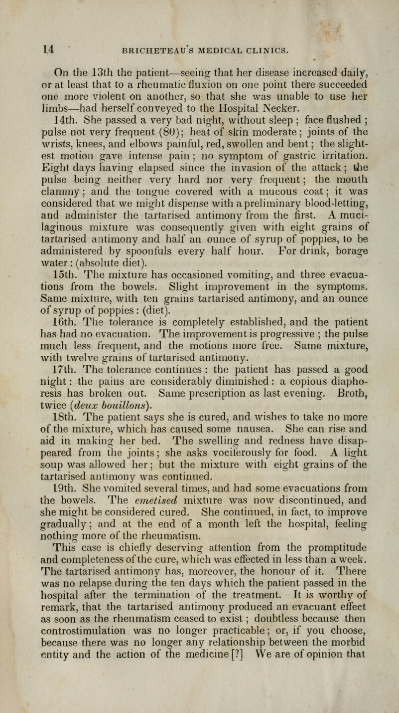On the 13th the patient—seeing- that her disease increased daily, or at least that to a rheumatic fluxion on one point there succeeded one more violent on another, so that she was unable to use her limbs—had herself conveyed to the Hospital Necker. 14th. She passed a very bad night, without sleep ; face flushed ; pulse not very frequent (8U); heat of skin moderate; joints of the wrists, knees, and elbows painful, red, swollen and bent; the slight- est motion gave intense pain; no symptom of gastric irritation. Eight days having elapsed since the invasion of the attack; tiie pulse being neither very hard nor very frequent; the mouth clammy; and the tongue covered with a mucous coat; it was considered that we might dispense with a preliminary blood-letting, and administer the tartarised antimony from the first. A muci- laginous mixture was consequently given with eight grains of tartarised antimony and half an ounce of syrup of poppies, to be administered by spoonfuls every half hour. For drink, borage water: (absolute diet). 15th. The mixture has occasioned vomiting, and three evacua- tions from the bowels. Slight improvement in the symptoms. Same mixture, with ten grains tartarised antimony, and an ounce of syrup of poppies: (diet). 16th. The tolerance is completely established, and the patient has had no evacuation. The improvement is progressive ; the pulse much less frequent, and the motions more free. Same mixture, with twelve grains of tartarised antimony. 17th. The tolerance continues : the patient has passed a good night: the pains are considerably diminished: a copious diapho- resis has broken out. Same prescription as last evening. Broth, twice [deux houillons). 18th. The patient says she is cured, and wishes to take no more of the mixture, which has caused some nausea. She can rise and aid in making her bed. The swelling and redness have disap- peared from the joints; she asks vociterously for food. A light soup was allowed her; but the mixture with eight grains of the tartarised antimony was continued. I9th. She vomited several times, and had some evacuations from the bowels. The emetised mixture was now discontinued, and she might be considered cured. She continued, in fact, to improve gradually; and at the end of a month left the hospital, feeling nothing more of the rheumatism. This case is chiefly deserving attention from the promptitude and completeness of the cure, which was effected in less than a week. The tartarised antimony has, moreover, the honour of it. There was no relapse during the ten days which the patient passed in the hospital after the termination of the treatment. It is worthy of remark, that the tartarised antimony produced an evacuant effect as soon as the rheumatism ceased to exist; doubtless because then controstimulation was no longer practicable; or, if you choose, because there was no longer any relationship between the morbid entity and the action of the medicine [?] We are of opinion that