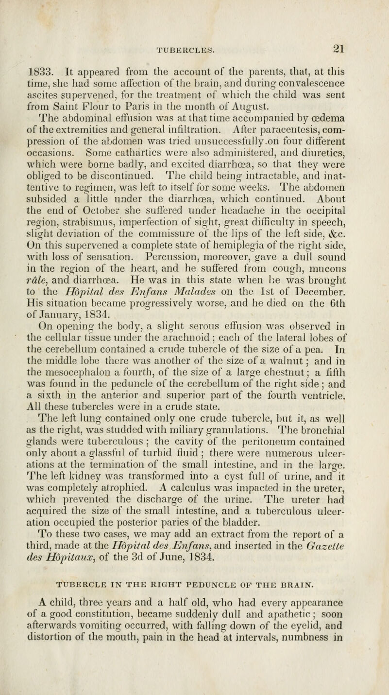 1833. It appeared from the account of the parents, that, at this time, she had some affection of the brain, and during convalescence ascites supervened, for the treatment of which the child was sent from Saint Flour to Paris in the niontli of August. The abdominal elfusion was at that time accompanied by oedema of the extremities and general infiltration. After paracentesis, com- pression of the abdomen was tried unsuccessfuUy.on four different occasions. Some cathartics were also administered, and diuretics, whicii were borne badly, and excited diarrhoea, so that they were obliged to be discontinued. The child being intractable, and inat- tentive to remmen, was left to itself for some weeks. The abdomen subsided a little under the diarrhoea, which continued. About the end of October she suffered luider headache in the occipital region, strabismus, imperfection of sight, great difficulty in speech, slight deviation of the commissure of the lips of the left side, &c. On this supervened a complete state of hemiplegia of the right side, with loss of sensation. Percussion, moreover, gave a dull sound in the region of the heart, and he suffered from cough, mucous rale, and diarrhoea. He was in this state when l^e was brought to the Hopital des Enfans Malades on the 1st of December. His situation became progressively worse, and he died on the 6th of January, 1834. On opening the body, a slight serous effusion was observed in the cellular tissue under the arachnoid ; each of the lateral lobes of tlie cerebellum contained a crude tubercle of the size of a pea. In the middle lobe there was another of the size of a walnut; and in the mesocephalon a fourth, of the size of a large chestnut; a fifth was found in the peduncle of the cerebellum of the right side ; and a sixth in the anterior and superior part of the fourth ventricle. All these tubercles were in a crude state. The left lung contained only one crude tubercle, but it, as well as the right, was studded with miliary granulations. The bronchial glands were tuberculous ; the cavity of the peritoneum contained only about a glassful of turbid fluid ; there were numerous ulcer- ations at the termination of the small intestine, and in the large. The left kidney was transformed into a cyst full of urine, and it was completely atrophied. A calculus was impacted in the ureter, which prevented the discharge of the urine. The ureter had acquired the size of the small intestine, and a tuberculous ulcer- ation occupied the posterior paries of the bladder. To these two cases, we may add an extract from the report of a third, made at the Hopital des Enfans, and inserted in the Gazette des Hopitaux, of the 3d of June, 1834. TUBERCLE IN THE RIGHT PEDUNCLE OF THE BRAIN. A child, three years and a half old, who had every appearance of a good constitution, became suddenly dull and apathetic ; soon afterwards vomiting occurred, with falling down of the eyelid, and distortion of the mouth, pain in the head at intervals, numbness in