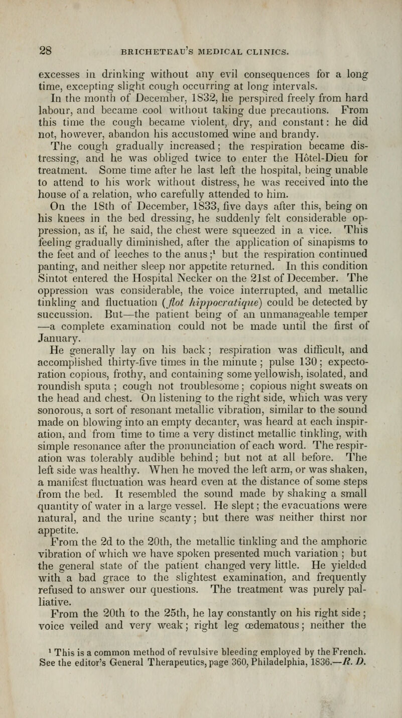 excesses in drinkinof without any evil consequences for a long time, excepting slight cough occurring at long intervals. In the month of December. 1S32, he perspired freely from hard labour, and became cool without taking due precautions. From this time the cough became violent, dry, and constant: he did not, however, abandon his accustomed wine and brandy. The cough gradually increased: the respiration became dis- tressing, and he was obliged twice to enter the Hotel-Dieu for treatment. Some time after he last left the hospital, being unable to attend to his work without distress, he was received into the house of a relation, who carefully attended to him. On the iSth of December, 1833, five days after this, being on his knees in the bed dressing, he suddenly felt considerable op- pression, as if, he said, the chest were squeezed in a vice. This feeling gradually diminished, after the application of sinapisms to the feet and of leeches to the anus ;* but the respiration continued panting, and neither sleep nor appetite returned. In this condition Sintot entered the Hospital Necker on the 21st of December. The oppression was considerable, the voice interrupted, and metallic tinkling and fluctuation {Jlot hippocratiqne) could be detected by succussion. But—the patient being of an unmanageable temper —a complete examination could not be made until the first of January. He generally lay on his back; respiration was dilRcult, and accomplished thirty-five times in the minute ; pulse 130 ; expecto- ration copious, frothy, and containing some yellowish, isolated, and roundish sputa ; cough not troublesome ; copious night sweats on the head and chest. On listening to the right side, which was very sonorous, a sort of resonant metallic vibration, similar to the sound made on blowing into an empty decanter, was heard at each inspir- ation, and from time to time a very distinct metallic tinkling, with simple resonance after the pronunciation of each word. The respir- ation was tolerably audible behind; but not at all before. The left side was healthy. When he moved the left arm, or was shaken, a manifest fluctuation was heard even at the distance of some steps from the bed. It resembled the sound made by shaking a small quantity of water in a large vessel. He slept; the evacuations were natural, and the urine scanty; but there was neither thirst nor appetite. From the 2d to the 20th, the metallic tinkling and the amphoric vibration of which we have spoken presented much variation ; but the general state of the patient changed very little. He yielded with a bad grace to the slightest examination, and frequently refused to answer our questions. The treatment was purely pal- liative. From the 20th to the 25th, he lay constantly on his right side ; voice veiled and very weak; right leg oedematous; neither the ' This is a common method of revulsive bleeding: employed by the French. See the editor's General Therapeutics, page 360, Philadelphia, 1836.—R. D.