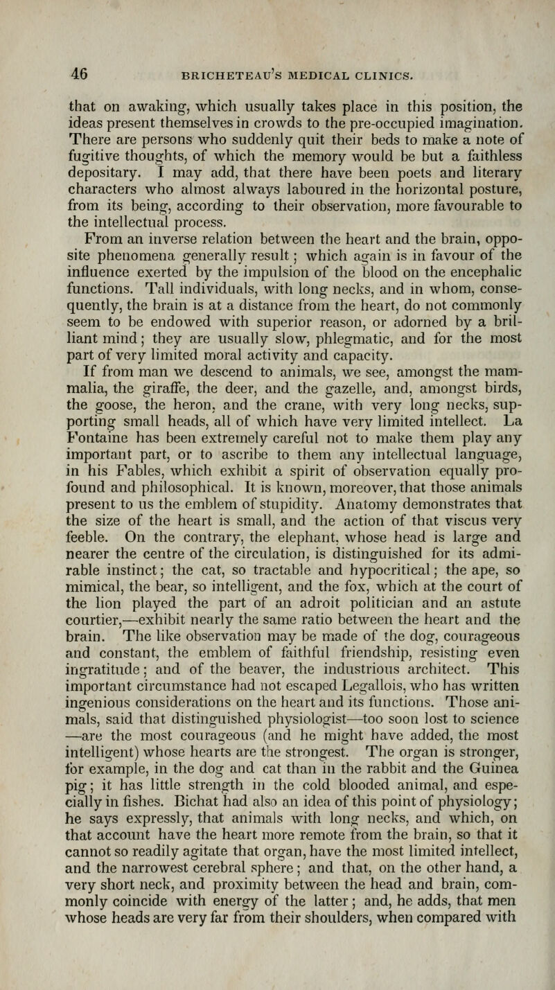 that on awaking-, which usually takes place in this position, the ideas present themselves in crowds to the pre-occupied imagination. There are persons who suddenly quit their beds to make a note of fugitive thoughts, of which the memory would be but a faithless depositary. I may add, that there have been poets and literary characters who almost always laboured in the horizontal posture, from its being, according to their observation, more favourable to the intellectual process. From an inverse relation between the heart and the brain, oppo- site phenomena generally result; which again is in favour of the influence exerted by the impulsion of the blood on the encephalic functions. Tall individuals, with long necks, and in whom, conse- quently, the brain is at a distance from the heart, do not commonly seem to be endowed with superior reason, or adorned by a bril- liant mind; they are usually slow, phlegmatic, and for the most part of very limited moral activity and capacity. If from man we descend to animals, we see, amongst the mam- malia, the giraffe, the deer, and the gazelle, and, amongst birds, the goose, the heron, and the crane, with very long necks, sup- porting small heads, all of which have very limited intellect. La Fontaine has been extremely careful not to make them play any important part, or to ascribe to them any intellectual language, in his Fables, which exhibit a spirit of observation equally pro- found and philosophical. It is known, moreover, that those animals present to us the emblem of stupidity. Anatomy demonstrates that the size of the heart is small, and the action of that viscus very feeble. On the contrary, the elephant, whose head is large and nearer the centre of the circulation, is distinguished for its admi- rable instinct; the cat, so tractable and hypocritical; the ape, so mimical, the bear, so intelligent, and the fox, which at the court of the lion played the part of an adroit politician and an astute courtier,—exhibit nearly the same ratio between the heart and the brain. The like observation may be made of the dog, courageous and constant, the emblem of faithful friendship, resisting even ingratitude; and of the beaver, the industrious architect. This important circumstance had not escaped Legallois, who has written ingenious considerations on the heart and its functions. Those ani- mals, said that distinguished physiologist—too soon lost to science —are the most courageous (and he might have added, the most intelligent) whose hearts are the strongest. The organ is stronger, for example, in the dog and cat than in the rabbit and the Guinea pig; it has little strength in the cold blooded animal, and espe- cially in fishes. Bichat had also an idea of this point of physiology; he says expressly, that animals with long necks, and which, on that account have the heart more remote from the brain, so that it cannot so readily agitate that organ, have the most limited intellect, and the narrowest cerebral sphere; and that, on the other hand, a very short neck, and proximity between the head and brain, com- monly coincide with energy of the latter; and, he adds, that men whose heads are very far from their shoulders, when compared with