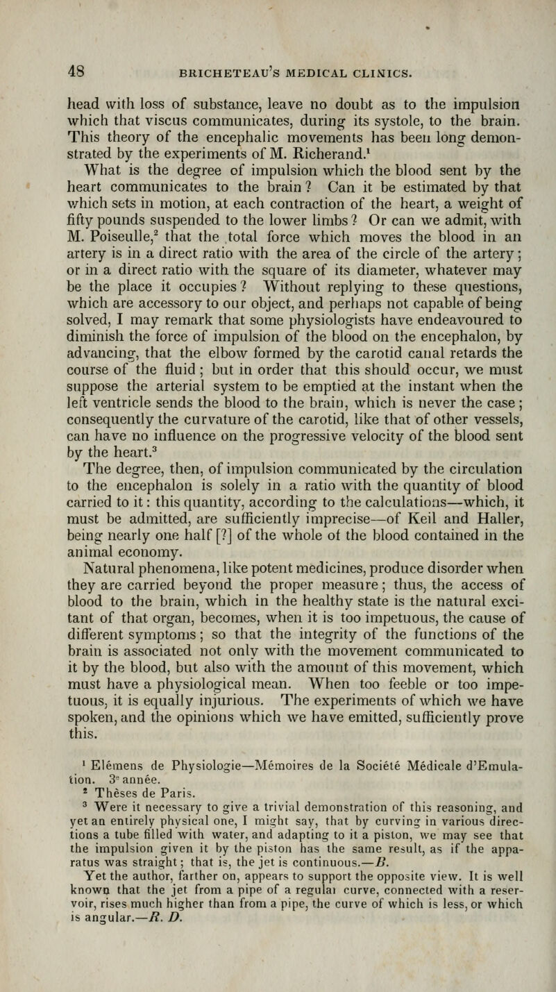 head with loss of substance, leave no doubt as to the impulsion which that viscus communicates, during its systole, to the brain. This theory of the encephalic movements has been long demon- strated by the experiments of M. Richerand.* What is the degree of impulsion which the blood sent by the heart communicates to the brain ? Can it be estimated by that v/hich sets in motion, at each contraction of the heart, a weight of fifty pounds suspended to the lower hmbs? Or can we admit, with M. Poiseulle,^ that the total force which moves the blood in an artery is in a direct ratio with the area of the circle of the artery; or in a direct ratio with the square of its diameter, whatever may be the place it occupies ? Without replying to these questions, which are accessory to our object, and perhaps not capable of being solved, I may remark that some physiologists have endeavoured to diminish the force of impulsion of the blood on the encephalon, by advancing, that the elbow formed by the carotid canal retards the course of the fluid ; but in order that this should occur, we must suppose the arterial system to be emptied at the instant when the left ventricle sends the blood to the brain, which is never the case; consequently the curvature of the carotid, like that of other vessels, can have no influence on the progressive velocity of the blood sent by the heart.^ The degree, then, of impulsion communicated by tbe circulation to the encephalon is solely in a ratio with the quantity of blood carried to it: this quantity, according to the calculations—which, it must be admitted, are sufficiently imprecise—of Keil and Haller, being nearly one half [?] of the whole of the blood contained in the animal economy. Natural phenomena, like potent medicines, produce disorder when they are carried beyond the proper measure; thus, the access of blood to the brain, which in the healthy state is the natural exci- tant of that organ, becomes, when it is too impetuous, the cause of different symptoms; so that the integrity of the functions of the brain is associated not only with the movement communicated to it by the blood, but also with the amount of this movement, which must have a physiological mean. When too feeble or too impe- tuous, it is equally injurious. The experiments of which we have spoken, and the opinions which we have emitted, sufficiently prove this. ' Eleraens de Physiologie—Memoires de la Sociele Medicale d'Emula- tion. 3°annee. * Theses de Paris. ^ Were it necessary to give a trivial demonstration of this reasoning, and yet an entirely physical one, I might say, that by curving in various direc- tions a tube filled with water, and adapting to it a piston, we may see that the impulsion given it by the piston has the same result, as if the appa- ratus was straight; that is, the jet is continuous.—B. Yet the author, farther on, appears to support the opposite view. It is well known that the jet from a pipe of a regulai curve, connected with a reser- voir, rises much higher than from a pipe, the curve of which is less, or which is angular.—E. D.