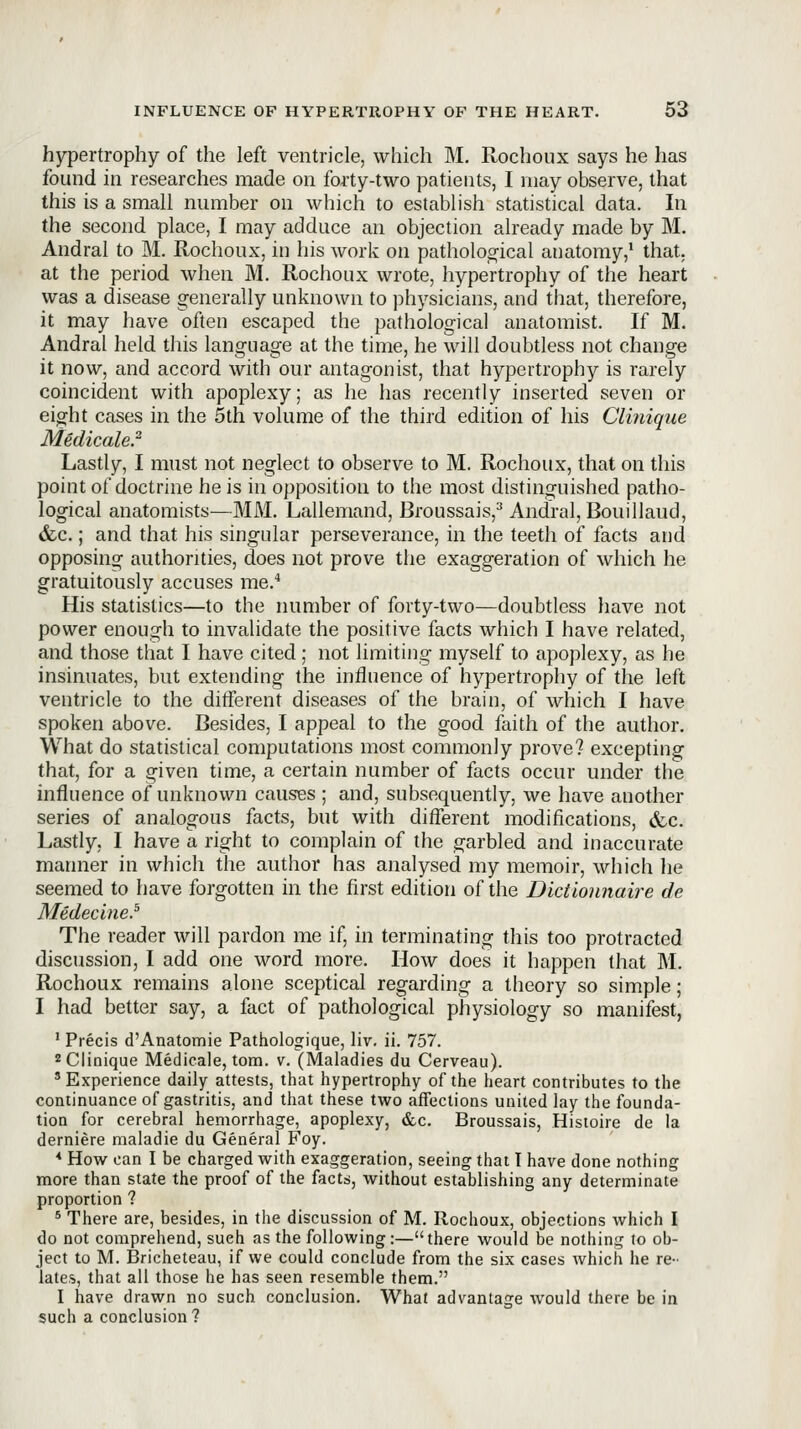 hypertrophy of the left ventricle, which M, Rochoux says he has found in researches made on forty-two patients, I may observe, that this is a small number on which to establish statistical data. In the second place, I may adduce an objection already made by M. Andral to M. Rochoux, in his work on patholoo'ical anatomy,* that, at the period when M. Rochoux wrote, hypertrophy of the heart was a disease generally unknown to physicians, and that, therefore, it may have often escaped the pathological anatomist. If M. Andral held this language at the time, he will doubtless not change it now, and accord with our antagonist, that hypertrophy is rarely coincident with apoplexy; as he has recently inserted seven or eight cases in the 5th volume of the third edition of his Clinique Medicale.^ Lastly, I must not neglect to observe to M. Rochoux, that on this point of doctrine he is in opposition to the most distinguished patho- logical anatomists—MM. Lallemand, Broussais,^ Andral, Bouillaud, &;c.; and that his singular perseverance, in the teeth of facts and opposing authorities, does not prove the exaggeration of which he gratuitously accuses me.^ His statistics—to the number of forty-two—doubtless have not power enough to invalidate the positive facts which I have related, and those that I have cited; not limiting myself to apoplexy, as he insinuates, but extending the influence of hypertrophy of the left ventricle to the different diseases of the brain, of which I have spoken above. Besides, I appeal to the good faith of the author. What do statistical computations most commonly prove? excepting that, for a given time, a certain number of facts occur under the influence of unknown causes ; and, subsequently, we have another series of analogous facts, but with different modifications, &,c. Lastly, I have a right to complain of the garbled and inaccurate manner in which the author has analysed my memoir, which he seemed to have forgotten in the first edition of the Dictlonnaire de Medecine.^ The reader will pardon me if, in terminating this too protracted discussion, I add one word more. How does it happen that M. Rochoux remains alone sceptical regarding a theory so simple; I had better say, a fact of pathological physiology so manifest, ' Precis d'Anatomie Pathologique, liv. ii. 757. 2 Clinique Medicals, torn. v. (Maladies du Cerveau). 'Experience daily attests, that hypertrophy of the heart contributes to the continuance of gastritis, and that these two affections united lay the founda- tion for cerebral hemorrhage, apoplexy, &c. Broussais, Hisioire de la derniere maladie du General Foy. * How can I be charged with exaggeration, seeing that I have done nothing more than state the proof of the facts, without establishing any determinate proportion ? * There are, besides, in the discussion of M. Rochoux, objections which I do not comprehend, such as the following:—there would be nothing to ob- ject to M. Bricheteau, if we could conclude from the six cases which he re- lates, that all those he has seen resemble them. I have drawn no such conclusion. What advantage would there be in such a conclusion?