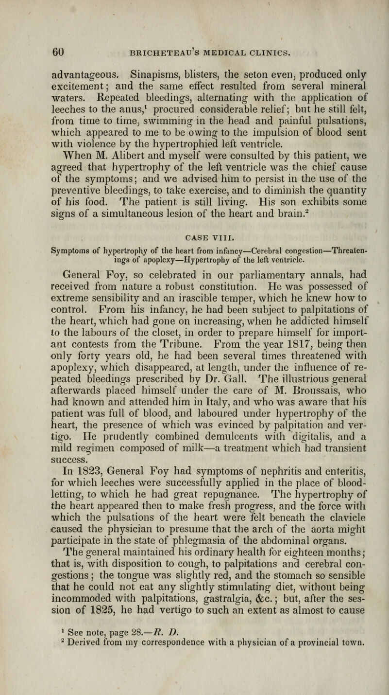 advantageous. Sinapisms, blisters, the seton even, produced only excitement; and the same effect resulted from several mineral waters. Repeated bleedings, alternating with the application of leeches to the anus,^ procured considerable relief; but he still felt, from time to time, swimming in the head and painful pulsations, which appeared to me to be owing to the impulsion of blood sent with violence by the hypertrophied left ventricle. When M. Alibert and myself were consulted by this patient, we agreed that hypertrophy of the left ventricle was the chief cause of the symptoms; and we advised him to persist in the use of the preventive bleedings, to take exercise, and to diminish the quantity of his food. The patient is still living. His son exhibits some signs of a simultaneous lesion of the heart and brain.^ CASE VIII. Symptoms of hypertrophy of the heart from infancy—Cerebral congestion—Threaten- ings of apoplexy—Hypertrophy of the left ventricle. General Foy, so celebrated in our parliamentary annals, had received from nature a robust constitution. He was possessed of extreme sensibility and an irascible temper, which he knew how to control. From his infancy, he had been subject to palpitations of the heart, which had gone on increasing, when he addicted himself to the labours of the closet, in order to prepare himself for import- ant contests from the Tribune. From the year 1817, being then only forty years old, he had been several times threatened with apoplexy, which disappeared, at length, under the influence of re- peated bleedings prescribed by Dr. Gall. The illustrious general afterwards placed himself under the care of M. Broussais, who had known and attended iiim in Italy, and who was aware that his patient was full of blood, and laboured under hypertrophy of the heart, the presence of which was evinced by palpitation and ver- tigo. He prudently combined demulcents with digitalis, and a mild regimen composed of milk—a treatment which had transient success. In 1823, General Foy had symptoms of nephritis and enteritis, for which leeches were successfully applied in the place of blood- letting, to which he had great repugnance. The hypertrophy of the heart appeared then to make fresh progress, and the force with which the pulsations of the heart were felt beneath the clavicle caused the physician to presume that the arch of the aorta might participate in the state of phlegmasia of the abdominal organs. The general maintained his ordinary health for eighteen months; that is, with disposition to cough, to palpitations and cerebral con- gestions ; the tongue was slightly red, and the stomach so sensible that he could not eat any slightly stimulating diet, without being incommoded with palpitations, gastralgia, (fcc.; but, after the ses- sion of 1825, he had vertigo to such an extent as almost to cause ' See note, page 28.-7?. D. ^ Derived from my correspondence with a physician of a provincial tow^n.
