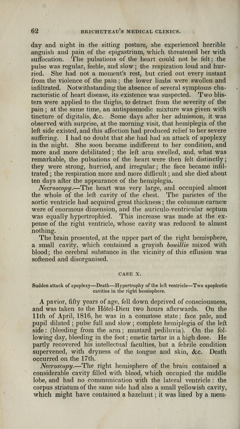 day and night in the sitting posture, she experienced horrible anguish and pain of the epigastrium, which threatened her with suffocation. The pulsations of the heart could not be felt; the pulse was regular, feeble, and slow; the respiration loud and hur- ried. She had not a moment's rest, but cried out every instant from the violence of the pain ; the lower limbs were swollen and infiltrated. Notwithstanding the absence of several symptoms cha- racteristic of heart disease, its existence was suspected. Two blis- ters were applied to the thighs, to detract from the severity of the pain ; at the same time, an antispasmodic mixture was given with tincture of digitalis, &c. Some days after her admission, it was observed with surprise, at the morning visit, that hemiplegia of the left side existed, and this affection had produced relief to her severe suffering. I had no doubt that she had had an attack of apoplexy in the night. She soon became indifferent to her condition, and more and more debilitated; the left arm swelled, and, what was remarkable, the pulsations of the heart were then felt distinctly; they were strong, hurried, and irregular; the face became infil- trated ; the respiration more and more difficult; and she died about ten days after the appearance of the hemiplegia. Necroscopy.—The heart was very large, and occupied almost the whole of the left cavity of the chest. The parietes of the aortic ventricle had acquired great thickness ; the columnae carnege were of enormous dimension, and the auriculo-ventricular septum was equally hypertrophied. This increase was made at the ex- pense of the right ventricle, whose cavity was reduced to almost nothing. The brain presented, at the upper part of the right hemisphere, a small cavity, which contained a grayish houillie mixed with blood; the cerebral substance in the vicinity of this effusion was softened and disorganised. CASE X. Sudden attack of apoplexy—Death—Hypertrophy of the left ventricle—Two apoplectic cavities in tlie ri^ht hemisphere. A pavior, fifty years of age, fell down deprived of consciousness, and was taken to the Hotel-Dieu two hours afterwards. On the 11th of April, 1816, he was in a comatose state; face pale, and pupil dilated ; pulse full and slow; complete hemiplegia of the left side: (bleeding from the arm; mustard pediluvia). On the fol- lowing day, bleeding in the foot; emetic tartar in a high dose. He partly recovered his intellectual faculties, but a febrile condition supervened, with dryness of the tongue and skin, (fcc. Death occurred on the 17th. Necroscopy.—The right hemisphere of the brain contained a considerable cavity filled with blood, which occupied the middle lobe, and had no communication with the lateral ventricle : the corpus striatum of the same side had also a small yellowish cavity, which might have contained a hazelnut; it was lined by a mem-