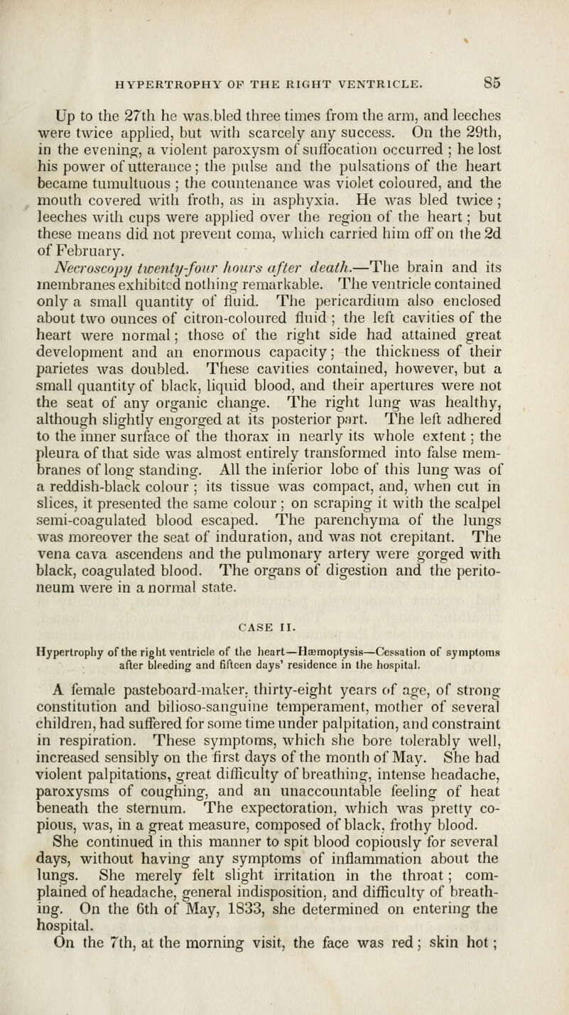 Up to the 27th he was.bled three times from the arm, and leeches were twice applied, but with scarcely any success. On the 29th, in the evenino^, a violent paroxysm of suffocation occurred ; he lost his power of utterance; the pulse and the pulsations of the heart became tumultuous ; the countenance was violet coloured, and the mouth covered with froth, as in asphyxia. He was bled twice ; leeches with cups were applied over the region of the heart; but these means did not prevent coma, which carried him off on the 2d of February. Necroscopy twenty-four hours after death.—The brain and its membranes exhibited nothing remarkable. The ventricle contained only a small quantity of fluid. The pericardium also enclosed about two ounces of citron-coloured fluid ; the left cavities of the heart were normal; those of the right side had attained great development and an enormous capacity; the thickness of their parietes was doubled. These cavities contained, however, but a small quantity of black, liquid blood, and their apertures Avere not the seat of any organic change. The right Inng was healthy, although slightly engorged at its posterior part. The left adhered to the inner surface of the thorax in nearly its whole extent; the pleura of that side was almost entirely transformed into false mem- branes of long standing. All the inferior lobe of this lung was of a reddish-black colour ; its tissue was compact, and, when cut in slices, it presented the same colour ; on scraping it with the scalpel semi-coagulated blood escaped. The parenchyma of the lungs was moreover the seat of induration, and was not crepitant. The vena cava ascendens and the pulmonary artery were gorged with black, coagulated blood. The organs of digestion and the perito- neum were in a normal state. CASE II. Hypertrophy of the right ventricle of the heart—Haemoptysis—Cessation of symptoms after bleeding and fifteen days' residence in the hospital. A female pasteboard-maker, thirty-eight years of age, of strong constitution and bilioso-sanguine temperament, mother of several children, had suffered for some time under palpitation, and constraint in respiration. These symptoms, which she bore tolerably well, increased sensibly on the first days of the month of May. She had violent palpitations, great difficulty of breathing, intense headache, paroxysms of coughing, and an unaccountable feeling of heat beneath the sternum. The expectoration, which was pretty co- pious, was, in a great measure, composed of black, frothy blood. She continued in this manner to spit blood copiously for several days, without having any symptoms of inflammation about the lungs. She merely felt slight irritation in the throat ; com- plained of headache, general indisposition, and difficulty of breath- ing. On the 6th of May, 1833, she determined on entering the hospital. On the 7th, at the morning visit, the face was red; skin hot;