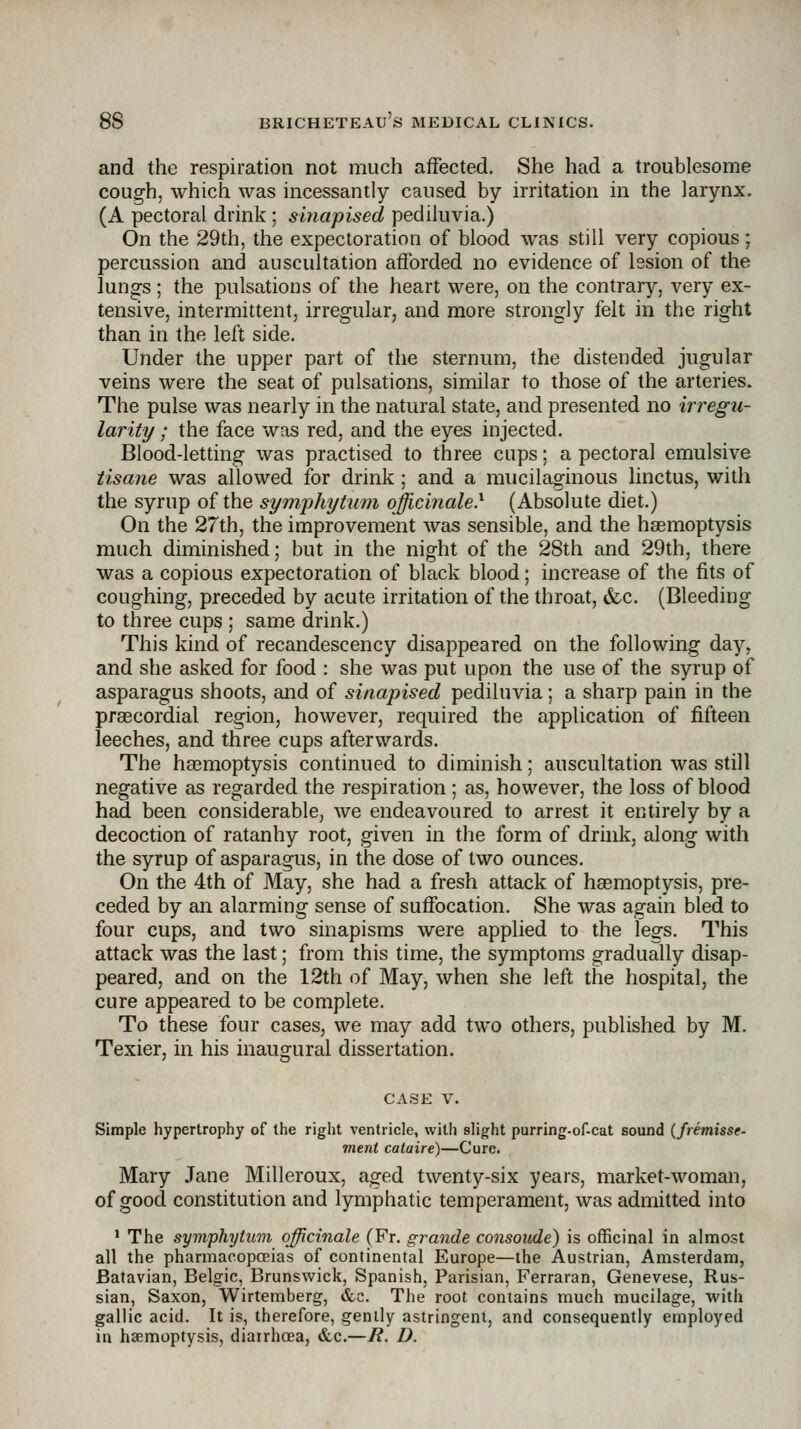 and the respiration not much affected. She had a troublesome cough, which was incessantly caused by irritation in the larynx. (A pectoral drink ; shiapised pediluvia.) On the 29th, the expectoration of blood was still very copious; percussion and auscultation afforded no evidence of lesion of the lungs ; the pulsations of the heart were, on the contrary, very ex- tensive, intermittent, irregular, and more strongly felt in the right than in the left side. Under the upper part of the sternum, the distended jugular veins were the seat of pulsations, similar to those of the arteries. The pulse was nearly in the natural state, and presented no irregu- larity ; the face was red, and the eyes injected. Blood-letting was practised to three cups; a pectoral emulsive tisane was allowed for drink; and a mucilaginous linctus, with the syrup of the symphytiwi officinale} (Absolute diet.) On the 27th, the improvement was sensible, and the haemoptysis much diminished; but in the night of the 28th and 29th, there was a copious expectoration of black blood; increase of the fits of coughing, preceded by acute irritation of the throat, &c. (Bleeding to three cups ; same drink.) This kind of recandescency disappeared on the following day, and she asked for food : she was put upon the use of the syrup of asparagus shoots, and of sinapised pediluvia; a sharp pain in the praBcordial region, however, required the application of fifteen leeches, and three cups afterwards. The haemoptysis continued to diminish; auscultation was still negative as regarded the respiration; as, however, the loss of blood had been considerable, we endeavoured to arrest it entirely by a decoction of ratanhy root, given in the form of drink, along with the syrup of asparagus, in the dose of two ounces. On the 4th of May, she had a fresh attack of haemoptysis, pre- ceded by an alarming sense of suffocation. She was again bled to four cups, and two sinapisms were applied to the legs. This attack was the last; from this time, the symptoms gradually disap- peared, and on the 12th of May, when she left the hospital, the cure appeared to be complete. To these four cases, we may add two others, published by M. Texier, in his inaugural dissertation. CASE V. Simple hypertrophy of the riglit ventricle, with slight purring-of-cat sound (fremisse- merit calaire)—Cure. Mary Jane Milleroux, aged twenty-six years, market-woman, of good constitution and lymphatic temperament, was admitted into ■ The Symphytum officinale (Ft. grande consoude) is officinal in almost all the pharmacopoeias of continental Europe—the Austrian, Amsterdam, Batavian, Belgic, Brunswick, Spanish, Parisian, Ferraran, Genevese, Rus- sian, Saxon, Wirtemberg, »fcc. The root contains much mucilage, with gallic acid. It is, therefore, gently astringent, and consequently employed in haemoptysis, diarrhoea, &c.—R. D.