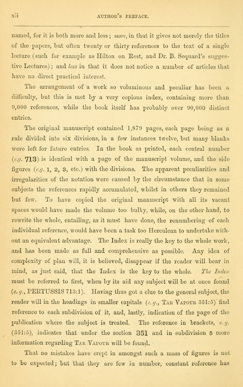 named, for it is both more and less; vioi^e, in that it gives not merely the titles of the papers, but often twenty or thirty references to the text of a single lecture (such for example as Hilton on Eest, and Dr. B. Sequard's sugges- tive Lectures) ; and less in that it does not notice a number of articles that have no direct practical interest. The arrangement of a work so voluminous and peculiar has been a difficulty, but this is met bj a very copious index, containing more than 9,000 references, while the book itself has probably over 90,000 distinct entries. The original manuscript contained 1,879 pages, each page being as a rule divided into six divisions, in a few instances twelve, but many blanks were left for future entries. In the book as printed, each central number {c-O- 713) is identical with a page of the manuscript volume, and the side figures (e.g. 1, 2, 3, etc.) with the divisions. The apparent peculiarities and irregularities of the notation were caused by the circumstance that in some subjects the references rapidly accumulated, whilst in others they remained but few. To have copied the original manuscript with all its vacant spaces would have made the volume too bulky, while, on the other hand, to rewrite the whole, entailing, as it must have done, the renumbering of each individual reference, would have been a task too Herculean to undertake with- out an equivalent advantage. The Index is really the key to the whole work, and has been made as full and comprehensive as possible. Any idea of complexity of plan will, it is believed, disappear if the reader will bear in mind, as just said, that the Index is the key to the whole. The Index must be refei'red to first, when by its aid any subject will be at once found (e. (J., PEETUSSIS 713:1). Having thus got a clue to the general subject, the reader wiU in the headings in smaller capitals {e.g., Tar Vapour 351:5) find reference to each subdivision of it, and, lastly, indication of the page of the publication where the subject is treated. The reference in brackets, e.g. (351:5), indicates that under the section 351 and in subdivision 5 more information regarding Tar Vapour will bo found. That no mistakes have crept in amongst such a mass of figures is not to be expected; but that they are few iu number, constant reference has