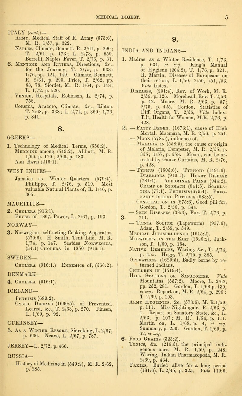 ITALY [cont.) — Army, Medical StaflP of R. Army (573:6), M. R. 1/57, p. 322. Naples, Climate, Bennett, R. 2/61, p. 290 ; T. 2/61, p. 173; L. 2/73, p. 850. Borrelli, Naples Fever,!. 2/76, p. 31. 6. ]\Ientone and Riviera, Directions, «&c., for the Journey, T. 2/75, p. 633; 1/76, pp. 124, 149. Climate, Bennett, R. 2/61, p. 290. Price, T. 2/62, pp. 53, 78. Siordet, M. R. 1/64, p. 148 ; L. 1/72, p. 520. Venice, Hospitals, Robinson, L. 2/74, p. 758. Corsica, Ajaccio, Climate, &c., Ribton, T. 2/68, p. 338; L. 2/74, p. 360; 1/76, p. 841. 8. GREEKS— 1. Technology of Medical Terms, (550:2). Medicine among (549:2), Allbutt, M. R. 1/66, p. 170; 2/66, p. 483. Ash Bath (216:1). WEST INDIES— Jamaica as Winter Quarters (579:4). Phillippo, T. 2/76, p. 519. Most valuable Natural Plants of, R. 1/46, p, 365. MAURITIUS— 2. Cholera (916:1). Fever of 1867, Povrer, L. 2/67, p. 193. NORWAY— 3. Norwegian self-acting Cooking Apparatus, (570:6). H. Smith, Tent Life, M. R. 1/74, p, 147. Scabies Norwegica, (34:1) Cholera in 1850 (916:1). SWEDEN- CHOLERA (916:1.) Endemics of, (560:2). DENMARK— 4. Cholera (916:1). ICELAND- PHTHISIS (680:2). Cystic Disease (1660:5), of Prevented. Leared, &c., T. 2/63, p. 270. Finsen, L. 1/69, p. 92. GUERNSEY— 5. As A Winter Resort, Sieveking, L. 2/67, p. 666. Neave, L. 2/67, p. 787- JERSEY—L. 2/72, p. 466. RUSSIA— History of Medicine in (549:2), M. R. 2/62, p. 285. 9. INDIA AND INDIANS— 1. Madras as a Winter Residence, T. 1/73, p. 634, et seq. King's Manual of Hygiene (204:2), T. 1/76, p. 321., R. Martin, Diseases of Europeans on their return, L. 1/50, 2/50, /51, /53. Vide Index. Diseases, (201:4), Rev. of Work, M. R. 2/56, p. 126. Morehead, Rev. T. 2/56, p. 42. Moore, M. R. 2/63, p. 57; 2/76, p. 425. Gordon, Statistics of Diff. Organs, T. 2/56, Vide Index. Tilt, Health for Women, M.R. 2/76, p. 428. 2. —Fatty Degen. (1673:1), cause of High Mortal. Macmara, M. R. 2/56, p. 251. — Moon (578:5), influence of. — Malaria in (558:5), the cause or origin of Malaria, Dempster, M. R. 2/55, p. 355; 1/57, p. 558. Moore, can be ar- rested by Gauze Curtains, M. R. 2/76, p. 428. — Typhus (1505:6). Typhoid (1491:6). Diarrhcea (910:1). Heart Disease (781:4). Abdominal Pains (944:2). Cramp of Stomach (841:5). Scarla- tina (77:1). Phthisis (679:4). Preg- nancy DURING Phthisis (683:5). — Constipation in (875:6), Good pill for, Gordon, T. 2/56, p. 344. — Skin Diseases (38:3), Fox, T. 2/76, p. 3. 711. — T,i£NiA Solium (Tapeworm) (937:6), Adam, T. 2/59, p. 549. Medical Jurisprudence (1615:2). Midwifery in the East (1526:'J), Jack- son, T. 1/60, p. 154. Native Remedies, Waring, &c., T. 2/74, p. 455. Hogg, T. 2/75, p. 385. Operations (1629:5), Badly borne by re- turned Indians. Children in (1519:4). Hill Stations or Sanatories. Vide Mountains (557:2). Moore, L. 2/62, pp. 252, 281. Gordon, T. l/68,p. 430, et seq. Report on, M. R. 2/64, p. 296 ; T. 2/69, p. 103. Army Hygienics, &c. (573:6), M. R.1/59, p. HI. Miss Nightingale, R. 2/63, p. 4. Report on Sanatory State, &c., L. 2/63, p. 107; M. R. 1/64, p. 111. Martin on, L. 1/68, p. 4, et seq. Summary, p. 250. Gordon, T. 1/69, p. 62, et seq. 6. Food Grains (323:2). Tonics, cfcc. (216:5), the principal indi- genous ones, M. R. 1/59, p. 248. Waring, Indian Pharmacopoeia, M. R. 2/69, p. 434. Fakirs, Buried alive for a long period (181:6), L. 2/45, p. 325. Firf« 119:6.