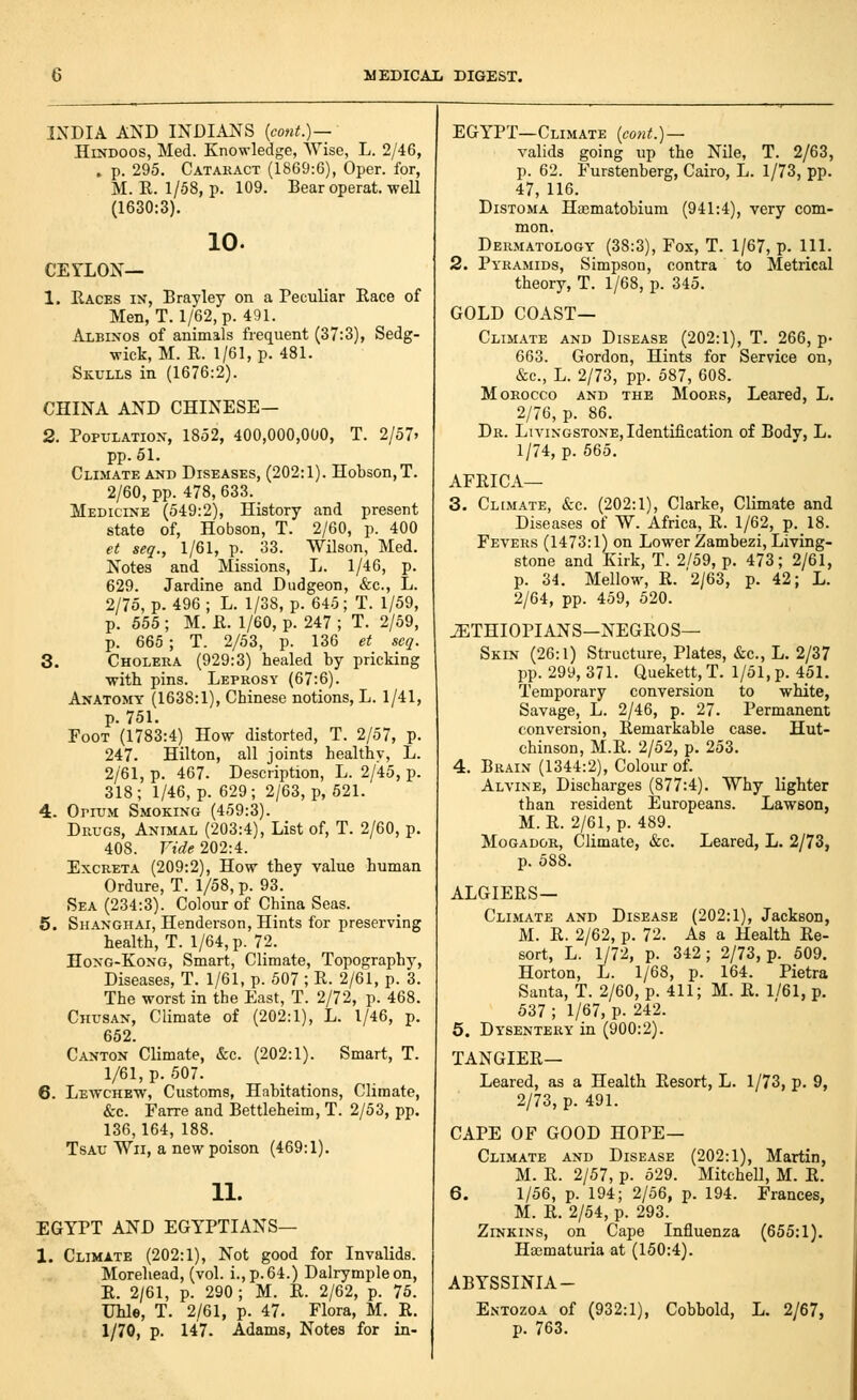 INDIA AND INDIANS {cont.)— Hindoos, Med. Knowledge, Wise, L. 2/46, . p. 295. Catakact (1869:6), Oper. for, M. R. 1/58, p. 109. Bear operat. well (1630:3). 10. CEYLON— 1. Races in, Erayley on a Peculiar Race of Men, T. 1/62, p. 491. Albinos of animals frequent (37:3), Sedg- wick, M. R. 1/61, p. 481. Skulls in (1676:2). CHINA AND CHINESE- 2. Population, 1852, 400,000,000, T. 2/57' pp.51. Climate and Diseases, (202:1). Hobson,T. 2/60, pp. 478, 633. Medicine (549:2), History and present state of, Hobson, T. 2/60, p. 400 et seq., 1/61, p. 33. Wilson, Med. Notes and Missions, L. 1/46, p. 629. Jardine and Dudgeon, &c., L. 2/75, p. 496 ; L. 1/38, p. 645; T. 1/59, p. 555 ; M. R. 1/60, p. 247 ; T. 2/69, p. 665 ; T. 2/53, p. 136 et scq. 3. Cholera (929:3) healed by pricking with pins. Leprosy (67:6). Anatomy (1638:1), Chinese notions, L. 1/41, p. 751. Foot (1783:4) How distorted, T. 2/57, p. 247. Hilton, all joints healthy, L. 2/61, p. 467. Description, L. 2/45, p. 318; 1/46, p. 629; 2/63, p, 521. 4. OriTJM Smoking (459:3). Drugs, Animal (203:4), List of, T. 2/60, p. 408. Vide 202:4. Excreta (209:2), How they value human Ordure, T. 1/58, p. 93. Sea (234:3). Colour of China Seas. 5. Shanghai, Henderson, Hints for preserving health, T. 1/64, p. 72. Hong-Kong, Smart, Climate, Topography, Diseases, T. 1/61, p. 507 ; R. 2/61, p. 3. The worst in the East, T. 2/72, p. 468. Chusan, Climate of (202:1), L. 1/46, p. 652. Canton Climate, &c. (202:1). Smart, T. 1/61, p. 507. 6. Lewchew, Customs, Habitations, Climate, &c. Farre and Bettleheim, T. 2/53, pp. 136, 164, 188. TsAU Wii, a new poison (469:1). 11. EGYPT AND EGYPTIANS— 1. Climate (202:1), Not good for Invalids. Morehead, (vol. i.,p.64.) Dalrympleon, R. 2/61, p. 290; M. R. 2/62, p. 75. Uhle, T. 2/61, p. 47. Flora, M. R. 1/70, p. 147. Adams, Notes for in- EGYPT—Climate {cont.)~ valids going up the Nile, T. 2/63, p. 62. Furstenberg, Cairo, L. 1/73, pp. 47, 116. DiSTOMA Hajmatobium (941:4), very com- mon. Dermatology (38:3), Fox, T. 1/67, p. HI. 2. Pyramids, Simpson, contra to Metrical theory, T. 1/68, p. 345. GOLD coast- Climate AND Disease (202:1), T. 266, p- 663. Gordon, Hints for Service on, &c., L. 2/73, pp. 587, 608. Morocco and the Mooes, Leared, L. 2/76, p. 86. Dr. Livingstone, Identification of Body, L. 1/74, p. 565. AFRICA— 3. Cl[m.\te, &c. (202:1), Clarke, Climate and Diseases of W. Africa, R. 1/62, p. 18. Fevers (1473:1) on Lower Zambezi, Living- stone and Kirk, T. 2/59, p. 473; 2/61, p. 34. Mellow, R. '2/63, p. 42; L. 2/64, pp. 459, 520. iETHIOPIANS—NEGROS— Skin (26:1) Structure, Plates, &c., L. 2/37 pp. 299, 371. Quekett, T. 1/51, p. 451. Temporary conversion to white, Savage, L. 2/46, p. 27. Permanent conversion, Remarkable case. Hut- chinson, M.R. 2/52, p. 253. 4. Brain (1344:2), Colour of. Alvine, Discharges (877:4). Why lighter than resident Europeans. Lawson, M. R. 2/61, p. 489. MoGADOR, Climate, &c. Leared, L. 2/73, p. 588. ALGIERS- CLIMATE AND Disease (202:1), Jackson, M. R. 2/62, p. 72. As a Health Re- sort, L. 1/72, p. 342; 2/73, p. 509. Horton, L. 1/68, p. 164. Pietra Santa, T. 2/60, p. 411; M. R. 1/61, p. 537 ; 1/67, p. 242. 5. Dysentery in (900:2). TANGIER— Leared, as a Health Resort, L. 1/73, p. 9, 2/73, p. 491. CAPE OF GOOD HOPE— Climate and Disease (202:1), Martin, M. R. 2/57, p. 529. MitcheU, M. R. 6. 1/56, p. 194; 2/56, p. 194. Frances, M. R. 2/54, p. 293. ZiNKiNs, on Cape Influenza (655:1), Haimaturia at (150:4). ABYSSINIA- E.ntozoa of (932:1), Cobbold, L. 2/67, p. 763.