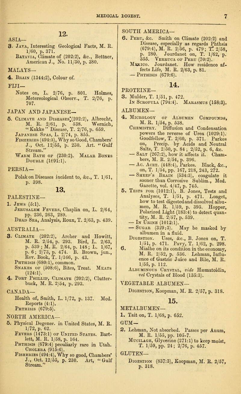 12. ASIA— 3. Jata, Interesting Geological Facts, M. E. 1/60, p. 371. Batavia, Climate of (202:2), &c., Bettner, Americaa J., No. 11/30, p. 380. MALAYS— 4. Brain (1344:2), Colour of. FIJI— Notes on, L. 2/76, p. 801. Holmes, Metereological Observ., T. 2/76, p. 707. JAPAN AND JAPANESE— 6. Climate and Diseases^(202:2), Albrecht, M. R. 2/61, p. 538. Wernich,  Kakke  Disease, T. 2/76, p. 659. Japanese Spas, L. 2/74, p. 855. Fisheries (494:3), Why so Good, Chambers' J., Oct. 12/55, p. 230. Art. Gulf Stream. Warm Bath of (230:2). Malar Bones Double (1691:1). PERSIA— Polak on Diseases incident to, &c., T. 1/61, p. 398. 13. PALESTINE— 1. Jews (5:1). Jerusalem Fevers, Chaplin on, L. 2/64, pp. 236, 263, 289. Dead Sea, Analysis, Roux, T. 2/63, p. 439. AUSTRALIA— 3. Climate (202:2), Archer and Howitt, M. R. 2/54, p. 293. Bird, L. 2/63, p. 539 ; M. R. 2/64, p. 148; L. 1/67, p. 6; 2/73, p. 474. B. Brown, jun., Rev. Book, T. 1/166, p. 43. Phthisis (680:1), common. Snakes of (508:6), Bites, Treat. Meats (124:1). 4. Port Phillip, Climate (202:2), Clutter- buck, M. R. 2/54, p. 293. CANADA— Health of, Smith, L. 1/72, p. 137. Med. Reports (4:1). Phthisis (679:5). NORTH AMERICA— 5. Physical Degener. in United States, M. R. 1/72, p. 62. Fevers (1473:1) of United States. Bart- lett, M. R. 1/58, p. 164. Phthisis (679:4) peculiarly rare in Utah. Cholera (915:6). Fisheries (494:4), Why so good, Chambers' J., Oct. 12/55, p. 230. Art, Gulf Stream. SOUTH AMERICA— 6. Peru, &c. Smith on Climate (202:2) and Disease, especially as regards Phthsis (679:4), M. R. 2/56, p. 479; T. 2/58, p. 280. Jourdanet on, T. 1/62, p. 355. Verruca of Peru (70:2). Maxico. Jourdanet. How residence af- fects Life, M. R. 2/63, p. 81. — Phthisis (679:6). 14. PROTEINE— 3. Mulder, T. 1/51, p. 472. In Scrofula (794:4). Marasmus (158:3). ALBUMEN— 4. MiCROLOGY OF AlBUMEN COMPOUNDS, M. R. 1/54, p. 538. Chemistry. Diffusion and Condensation powers the reverse of Urea (1029:1). Goodfellow, T. 2/60, p. 371. Parkes on, Precip. by Acids and Neutral Salts, T. 2/50, p. 84 ; 2/52, p. 6, &c. — Salt (267:2), how it affects it. Cham- bers, M. R. 2/54, p. 396. — Ac. AcET. (448:4), Parkes. Black, &c., on, T. 1/54, pp. 167, 218, 243, 272. — Sheep's Brain (534:3), coagulate it sooner than Corrosive Sublim., Med. Gazette, vol. 4/47, p. 745. 5. Tests for (1012:1), B. Jones, Tests and Analyses, T. 1/51, p. 471. Longet, how to test digestedand dissolved albu- men, M. R. 1/59, p. 395. Hopper, Polarized Light (183:4) to detect quan- tity, M. R. 2/57, p. 539. — In Urine (1012:1). — Sugar (329:3). May be masked by albumen in a fluid. Digestion. Uses, &c., B. Jones on, T. 1/51, p. 471. Pavy, T. 1/62, p. 298. 6. Mialhe on its condilion in the economy, M. R. 2/52, p. 536. Lehman, Influ- ence of Gastric Juice and Bile, M. R. 1/55, p. 112. Albuminous Crystal, vide Haematoidin, vel Crystals of Blood (135:3). VEGETABLE ALBUMEN— Digestion, Koopman, M. R. 2/57, p. 318. 15. METALBUMEN— 1. Tait on, T. 1/68, p. 652. GUM— 2, Lehman, Not absorbed. Passes per Anum, M. R. 1/55, pp. 105-7. Mucilage, Glycerine (271:1) to keep moist, T. 1/59, pp. 24; 2/76, p. 457. gluten- Digestion (837:3), Koopman, M. R. 2/57, p. 318.