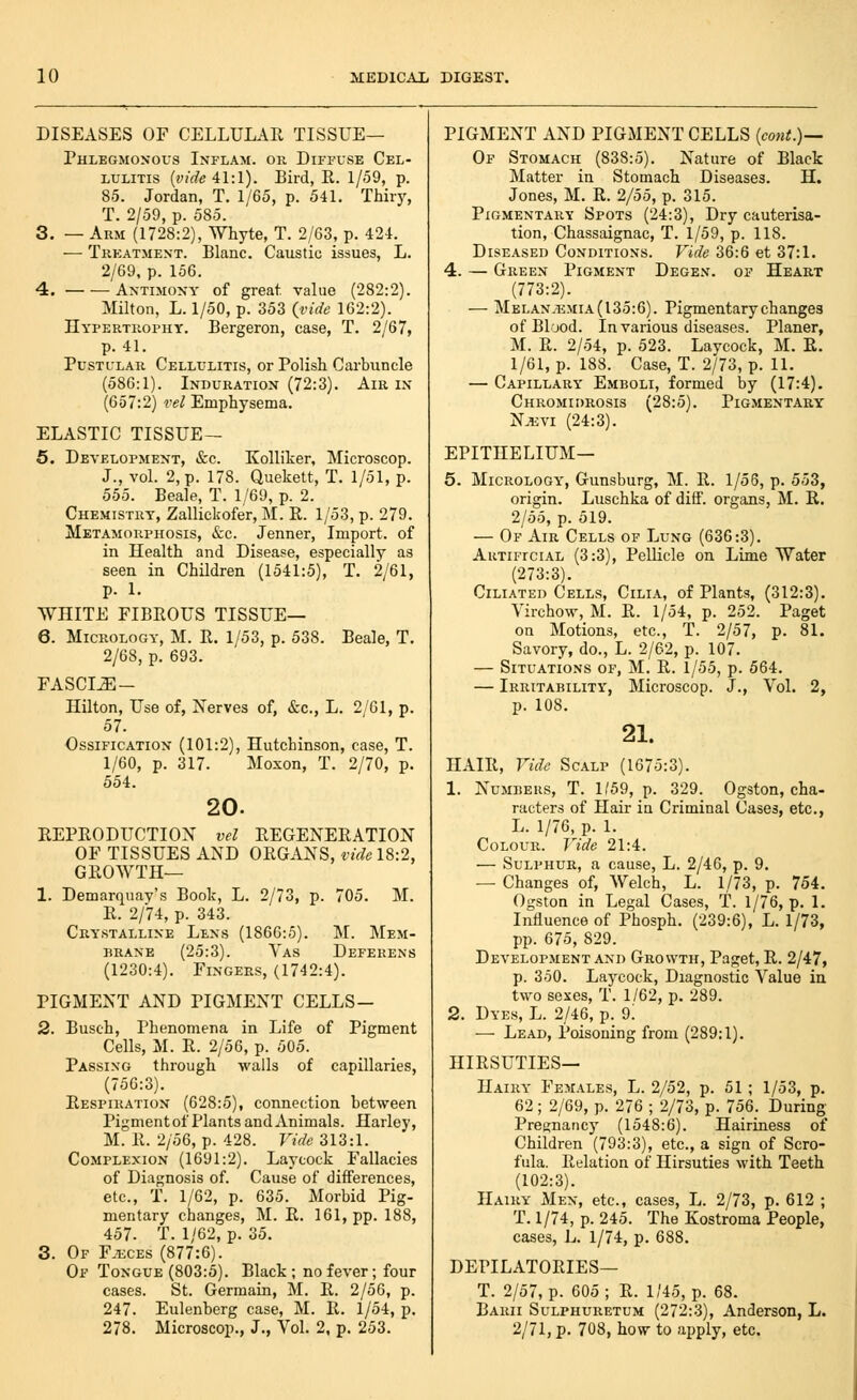 DISEASES OF CELLULAR TISSUE— Phlegmonous Inflam. or Diffuse Cel- lulitis {vide 41:1). Bird, R. 1/59, p. 85. Jordan, T. 1/65, p. 541. Thiry, T. 2/59, p. 585. 3. — Arm (1728:2), Whyte, T. 2/63, p. 424. — Trkatmext. Blanc. Caustic issues, L. 2/69, p. 156. 4. AxTiMOXY of great value (282:2). Milton, L. 1/50, p. 353 {vide 162:2). Hypertrophy. Bergeron, case, T. 2/67, p. 41. Pustular Cellulitis, or Polish Carbuncle (586:1). Induration (72:3). Am in (657:2) vel Emphysema. ELASTIC TISSUE— 5. Development, &c. Kolliker, Microscop. J., vol. 2, p. 178. Quekett, T. 1/51, p. 555. Beale, T. 1/69, p. 2. Chemistry, Zallickofer, M. R. 1/53, p. 279. Metamorphosis, «S:c. Jenner, Import, of in Health and Disease, especially as seen in Children (1541:5), T. 2/61, p. 1. WHITE FIBROUS TISSUE— 6. MicROLOGY, M. R. 1/53, p. 538. Beale, T. 2/68, p. 693. FASCIJE- Hilton, Use of, Nerves of, &c., L. 2/61, p. 57. Ossification (101:2), Hutchinson, case, T. 1/60, p. 317. Moxon, T. 2/70, p. 554. 20. REPRODUCTION vel REGENERATION OF TISSUES AND ORGANS, vide 18:2, GROWTH— 1. Demarquav's Book, L. 2/73, p. 705. M. R. 2/74, p. 343. Crystalline Lens (1866:5). M. Mem- brane (25:3). Vas Deferens (1230:4). Fingers, (1742:4). PIGMENT AND PIGMENT CELLS- 2. Busch, Phenomena in Life of Pigment Cells, M. R. 2/56, p. 505. Passing through walls of capillaries, (756:3). Respiration (628:5), connection between Pigment of Plants and Animals. Harley, M. R. 2/56, p. 428. Vide 313:1. Complexion (1691:2). Laycock Fallacies of Diagnosis of. Cause of differences, etc., T. 1/62, p. 635. Morbid Pig- mentary changes, M. R. 161, pp. 188, 457. T. 1/62, p. 35. 3. Of Fjeces (877:6). Of Tongue (803:5). Black ; no fever; four cases. St. Germain, M. R. 2/56, p. 247. Eulenherg case, M. R. 1/54, p. 278. Microscop., J., Vol. 2, p. 253. PIGMENT AND PIGMENT CELLS {cont.)— Of Stomach (838:5). Nature of Black Matter in Stomach Diseases. H. Jones, M. R. 2/55, p. 315. Pigmentary Spots (24:3), Dry cauterisa- tion, Chassaignac, T. 1/59, p. 118. Diseased Conditions. Vide 36:6 et 37:1. 4. — Green Pigment Degen. of Heart (773:2). — MELANiEMiA(l35:6). Pigmentary changes of Blood. In various diseases. Planer, M. R. 2/54, p. 523. Laycock, M. R. 1/Gl, p. 188. Case, T. 2/73, p. 11. — Capillary Emboli, formed by (17:4). Chromidrosis (28:5). Pigmentary N.ijvi (24:3). EPITHELIUM— 5. MiCROLOGY, Gunsburg, M. R. 1/56, p. 553, origin. Luschka of diff. organs, M. R. 2/55, p. 519. — Of Air Cells of Lung (636:3). AuTiFrciAL (3:3), Pellicle on Lime Water (273:3). Ciliated Cells, Cilia, of Plants, (312:3). Virchow, M. R. 1/54, p. 252. Paget on Motions, etc., T. 2/57, p. 81. Savory, do., L. 2/62, p. 107. — Situations of, M. R. 1/55, p. 564. — Irritability, Microscop. J., Vol. 2, p. 108. 21. HAIR, Vide Scalp (1675:3). 1. Numbers, T. 1/59, p. 329. Ogston, cha- racters of Hair in Criminal Cases, etc., L. 1/76, p. 1. Colour. Vide 21:4. — Sulphur, a cause, L. 2/46, p. 9, — Changes of, Welch, L. 1/73, p. 754. Ogston in Legal Cases, T. 1/76, p. 1. Influence of Phosph. (239:6), L. 1/73, pp. 675, 829. Development and Growth, Paget, R. 2/47, p. 350. Laycock, Diagnostic Value in two sexes, T. 1/62, p. 289. 2. Dyes, L. 2/46, p. 9! — Lead, Poisoning from (289:1). HIRSUTIES— Hairy Females, L. 2/52, p. 51 ; 1/53, p. 62; 2/69, p. 276 ; 2/73, p. 756. During Presnancy (1548:6). Hairiness of Children (793:3), etc., a sign of Scro- fula. Relation of Hirsuties with Teeth (102:3). Hairy Men, etc., cases, L. 2/73, p. 612 ; T. 1/74, p. 245. The Kostroma People, cases, L. 1/74, p. 688. DEPILATORIES— T. 2/57, p. 605; R. 1/45, p. 68. Barii Sulphuretum (272:3), Anderson, L. 2/71, p. 708, how to apply, etc.