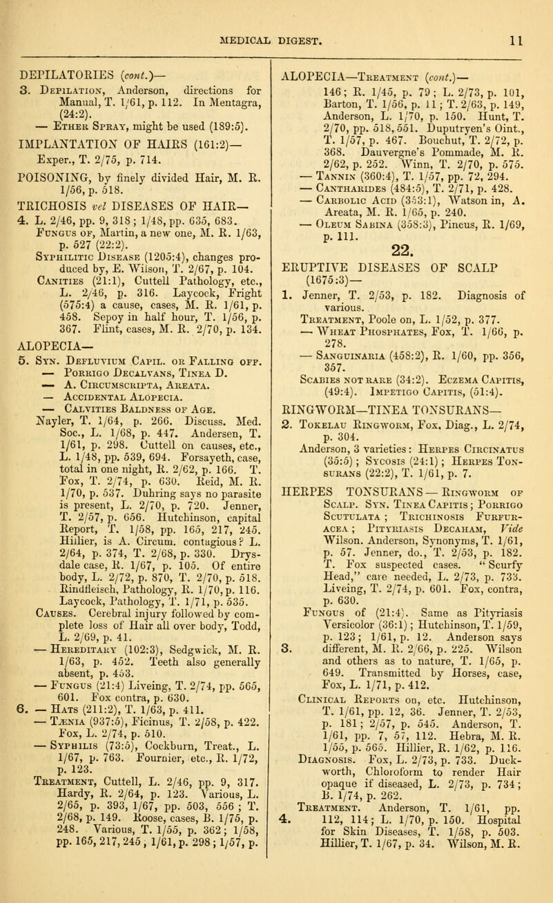 DEriLATORIES {cont.)— 3. DEPILATION', Anderson, directions for Manual, T. l;61, p. 112. In Mentagra, (24:2). — Etheu Spray, might be used (189:5). IMPLANTATION OF HAIES (161:2)— Exper., T. 2/75, p. 714. POISONING, by finely divided Hair, M. E. 1/56, p. 518. TRICHOSIS vcl DISEASES OF HAIR— 4. L. 2/46, pp. 9, 318 ; 1/48, pp. 635, 683. Fungus of, Martin, a new one, M. R. 1/63, p. 627 (22:2). Syphilitic Disease (1205:4), changes pro- duced by, E. Wilson, T. 2/67, p. 104. Canities (21:1), Cuttell Pathology, etc., L. 2/46, p. 316. Laycock, Fright (575:4) a cause, cases, M. R. 1/61, p. 458. Sepoy in half hour, T. 1/56, p, 367. Flint, cases, M. R. 2/70, p. 134. ALOPECIA— 5. Syn. Defluvium Capil. or Falling off. — PoRRiGO Decalvans, Tinea D. — A. CiRCUMScuiPTA, Areata. — Accidental Alopecia. — Calyities Baldness of Age. Nayler, T. 1/64, p. 266. Discuss. Med. Sec, L. 1/68, p. 447. Andersen, T. 1/61, p. 298. Cuttell on causes, etc., L. 1/48, pp. 539, 694. Forsayeth, case, total in one night, R. 2/62, p. 166. T. Fox, T. 2/74, p. 630. Reid, M. R. 1/70, p. 537. Dubring says no parasite is present, L. 2/70, p. 720. Jenner, T. 2/57, p. 656. Hutchinson, capital Report, T. 1/58, pp. 165, 217, 245. Hiilier, is A. Circum. contagious? L. 2/64, p. 374, T. 2/68, p. 330. Drys- dale case, R. 1/67, p. 105. Of entire body, L. 2/72, p. 870, T. 2/70, p. 518. Rindfleisch, Pathology, R. 1/70, p. 116. Laycock, Pathology, T. 1/71, p. 535. Causes. Cerebral injury followed by com- plete loss of Hair all over body, Todd, L. 2/69, p. 41. — Hereditary (102:3), Sedgwick, M. R. 1/63, p. 452. Teeth also generally absent, p. 453. — Fungus (21:4) Liveing, T. 2/74, pp. 505, 601. Fox contra, p. 630. 6. — Hats (211:2), T. 1/63, p. 411. — Tjenia (937:5), Ficinus, T. 2/58, p. 422. Fox, L. 2/74, p. 510. — Syphilis (73:5), Cockburn, Treat., L. 1/67, p. 763. Fournier, etc., R. 1/72, p. 123. Treatment, Cuttell, L. 2/46, pp. 9, 317. Hardy, R. 2/64, p. 123. Various, L. 2/65, p. 393, 1/67, pp. 503, 556 ; T. 2/68, p. 149. Roose, cases, B. 1/75, p. 248. Various, T. 1/55, p. 362; 1/58, pp. 165, 217, 245 , 1/61, p. 298; 1/57, p. ALOPECIA—Treatment {cont.) — 146; R. 1/45, p. 79; L. 2/73, p. 101, Barton, T. 1/56, p. 11; T. 2/63, p. 149, Anderson, L. 1/70, p. 150. Hunt, T. 2/70, pp. 518,551. Duputryen's Oint., T. 1/57, p. 467. Bouchut, T. 2/72, p. 368. Dauvergne's Pommade, M. R. 2/62, p. 252. Winn, T. 2/70, p. 575. — Tannin (360:4), T. 1/57, pp. 72, 294. — Cantharides (484:5), T. 2/71, p. 428. — Carbolic Acid (353:1), AVatson in, A. Areata, M. R. 1/65, p. 240. — Oleum Sabina (358:3), Pincus, R. 1/69, p. 111. 22. ERUPTIVE DISEASES OF SCALP (1675:3) — 1. Jenner, T. 2/53, p. 182. Diagnosis of various. Treatment, Poole on, L. 1/52, p. 377. — AVheat Phosphates, Fox, T. 1/66, p. 278. — Sanguinaria (458:2), R. 1/60, pp. 356, 357. Scabies NOT RARE (34:2). Eczema Capitis, (49:4). Impetigo Capitis, (51:4). RINGWORM—TINEA TONSURANS— 2. Tokelau Ringworm, Fox, Diag., L. 2/74, p. 304. Anderson, 3 varieties: Herpes Circinatus (35:5); Sycosis (24:1); Herpes Ton- surans (22:2), T. 1/61, p. 7. HERPES TONSURANS — Ringworm of Scalp. Syn. Tinea Capitis ; Porrigo Scutulata ; Trichinosis Furfur- acea ; Pityriasis Decaham, Vide Wilson. Anderson, Synonyms, T. 1/61, p. 57. Jenner, do., T. 2/53, p. 182. T. Fox suspected cases.  Scurfy Head, cave needed, L. 2/73, p. 733. Liveing, T. 2/74, p. 601. Fox, contra, p. 630. Fungus of (21:4). Same as Pityriasis Versicolor (36:1); Hutchinson, T. 1/59, p. 123; 1/61, p. 12. Anderson says 3. different, M. R. 2/60, p. 225. Wilson and others as to nature, T. 1/65, p. 649. Transmitted by Horses, case. Fox, L. 1/71, p. 412. Clinical Reports on, etc. Hutchinson, T. 1/61, pp. 12, 36. Jenner, T. 2/53, p. 181; 2/57, p. 545. Anderson, T. 1/61, pp. 7, 57, 112. Hebra, M. R. 1/55, p. 565. Hiilier, R. 1/62, p. 116. Diagnosis. Fox, L. 2/73, p. 733. Duck- worth, Chloioform to render Hair opaque if diseased, L. 2/73, p. 734; B. 1/74, p. 262. Treatment. Anderson, T. 1/61, pp. 4. 112, 114; L. 1/70, p. 150. Hospital for Skin Diseases, T. 1/58, p. 503. Hiilier, T. 1/67, p. 34. Wilson, M. R.