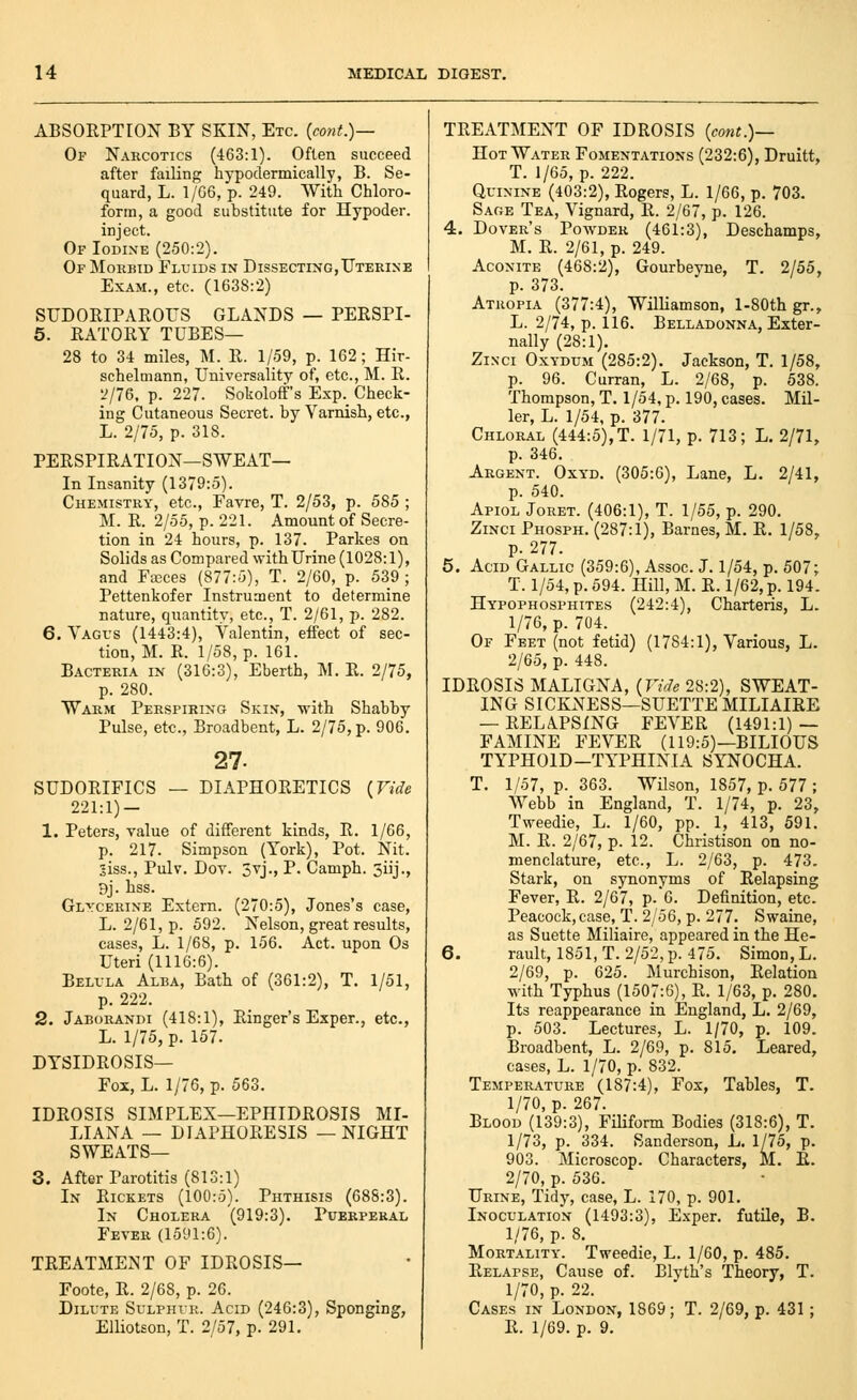 ABSORPTION BY SKIN, Etc. {cont.)— Of Narcotics (463:1). Often succeed after failing hypodermically, B. Se- quard, L. 1/G6, p. 249. With Chloro- form, a good substitute for Hypoder. inject. Of Iodine (250:2). Of Morbid Fluids in Dissecting,Uterine Exam., etc. (1638:2) SUDORIPAROUS GLANDS — PERSPI- 5. RATORY TUBES— 28 to 34 miles, M. R. 1/59, p. 162; Hir- schelmann, Universality of, etc., M. R. 2/76, p. 227. Sokoloff's Exp. Check- ing Cutaneous Secret, by Varnish, etc., L. 2/75, p. 318. PERSPIRATION—SWEAT— In Insanity (1379:5). Chemistry, etc., Favre, T. 2/53, p. 585 ; M. R. 2/55, p. 221. Amount of Secre- tion in 24 hours, p. 137. Parkes on Solids as Compared with Urine (1028:1), and Fccces (877:5), T. 2/60, p. 539 ; Pettenkofer Instrument to determine nature, quantity, etc., T. 2/61, p. 282. 6. Vagus (1443:4), Valentin, effect of sec- tion, M. R. 1/58, p. 161. Bacteria in (316:3), Eberth, M. R. 2/75, p. 280. Warm Perspiring Skin, with Shabby Pulse, etc., Broadbent, L. 2/75, p. 906. 27. SUDORIFICS — DIAPHORETICS {Vide 221:1) — 1. Peters, value of different kinds, R. 1/66, p. 217. Simpson (York), Pot. Nit. 3iss., Pulv. Dot. 3vj., P. Camph. 3iij., 9j. hss. Glycerine Extern. (270:5), Jones's case, L. 2/61, p. 592. Nelson, great results, cases, L. 1/68, p. 156. Act. upon Os Uteri (1116:6). Belula Alba, Bath of (361:2), T. 1/51, p. 222. 2. Jaborandi (418:1), Ringer's Exper., etc., L. 1/75, p. 157. DYSIDROSIS— Fox, L. 1/76, p. 563. IDROSIS SIMPLEX—EPHIDROSIS MI- LIANA — DIAPHORESIS —NIGHT SWEATS— 3. After Parotitis (813:1) In Rickets (100:5). Phthisis (688:3). In Cholera (919:3). Pcerperal Fever (1591:6). TREATMENT OF IDROSIS— Foote, R. 2/68, p. 26. Dilute Sulphur. Acid (246:3), Sponging, ElUotson, T. 2/57, p. 291. TREATMENT OF IDROSIS {cont.)— Hot Water Fomentations (232:6), Druitt, T. 1/65, p. 222. Quinine (403:2), Rogers, L. 1/66, p. 703. Sage Tea, Vignard, R. 2/67, p. 126. 4. Dover's Powder (461:3), Deschamps, M. R. 2/61, p. 249. Aconite (468:2), Gourbeyne, T. 2/55, p. 373. Atropia (377:4), Williamson, l-80th gr., L. 2/74, p. 116. Belladonna, Exter- nally (28:1). ZiNci OxYDUM (285:2). Jackson, T. 1/58, p. 96. Curran, L. 2/68, p. 538. Thompson, T. 1/54, p. 190, cases. Mil- ler, L. 1/54, p. 377. Chloral (444:5), T. 1/71, p. 713; L. 2/71, p. 346. Argent. Oxyd. (305:6), Lane, L. 2/41, p. 540. Apiol Joret. (406:1), T. 1/55, p. 290. ZiNci Phosph. (287:1), Barnes, M. R. 1/58, p. 277. 5. Acid Gallic (359:6), Assoc. J. 1/54, p. 507; T. 1/54, p. 594. Hill, M. R. 1/62, p. 194. Hypophosphites (242:4), Charteris, L. 1/76, p. 704. Of Feet (not fetid) (1784:1), Various, L. 2/65, p. 448. IDROSIS MALIGNA, {Vide 28:2), SWEAT- ING SICKxXESS—SUETTEMILIAIRE — RELAPSING FEVER (1491:1) — FAMINE FEVER (119:5)—BILIOUS TYPHOID-TYPHINIA SYNOCHA. T. 1/57, p. 363. Wilson, 1857, p. 577 ; Webb in England, T. 1/74, p. 23, Tweedie, L. 1/60, pp. 1, 413, 591. M. R. 2/67, p. 12. Christison on no- menclature, etc., L. 2/63, p. 473. Stark, on synonyms of Relapsing Fever, R. 2/67, p.G. Definition, etc. Peacock, case, T. 2/56, p. 277. Swaine, as Suette Miliaire, appeared in the He- 6. rault, 1851,T. 2/52,p. 475. Simon, L, 2/69, p. 625. Murchison, Relation with Typhus (1507:6), R. 1/63, p. 280. Its reappearance in England, L. 2/69, p. 503. Lectures, L. 1/70, p. 109. Broadbent, L. 2/69, p. 815. Leared, cases, L. 1/70, p. 832. Temperature (187:4), Fox, Tables, T. 1/70, p. 267. Blood (139:3), Filiform Bodies (318:6), T. 1/73, p. 334. Sanderson, L. 1/75, p. 903. Microscop. Characters, M. E. 2/70, p. 536. Urine, Tidj', case, L. 170, p. 901. Inoculation (1493:3), Exper. futile, B. 1/76, p. 8. Mortality. Tweedie, L. 1/60, p. 485. Relapse, Cause of. Blyth's Theory, T. 1/70, p. 22. Cases in London, 1869; T. 2/69, p. 431; R. 1/69. p. 9.