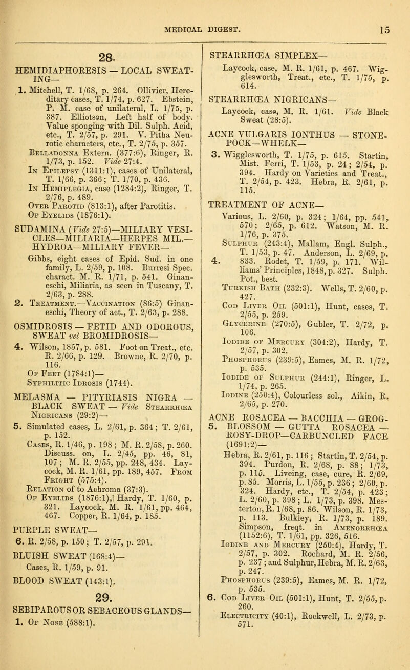 28. HEMIDIAPHORESIS — LOCAL SWEAT- ING— 1. Mitchell, T. 1/68, p. 264, OUivier, Here- ditary cases, T. 1/74, p. 62. Ebstein, P. M. case of unilateral, L. 1/75, p. 387. Elliotson, Left half of hody. Value sponging with Dil. Sulph. Acid, etc., T. 2/57, p. 291. V. Pitha Neu- rotic characters, etc., T. 2/75, p. 357. Belladonna Extern. (377:6), Ringer, E. 1/73, p. 152. Vide 27:4. Ix Epilepsy (1311:1), cases of Unilateral, T. 1/66, p. 366; T. 1/70, p. 436. In Hemiplegia, case (1284:2), Eingei-, T. 2/76, p. 489. Over Parotid (813:1), after Parotitis. Of Eyelids (1876:1). SUDAMINA (Vide 27:5)—MILIAEY VESI- CLES—MILIAEIA—HERPES MIL.— HYDRO A—MILIARY FEVER— Gibbs, eight cases of Epid. Sud. in one family, L. 2/59, p. 108. Burresi Spec, charact. M. R. 1/71, p. 541. Ginan- esehi, Miliaria, as seen in Tuscany, T. 2/63, p. 288. 2. Treatment.—Vaccination (86:5) Ginan- eschi, Theory of act., T. 2/63, p. 288. OSMIDROSIS — FETID AND ODOROUS, SWEAT vel BROMIDROSIS— 4. Wilson, 1857, p. 581. Foot on Treat., etc. E. 2/66, p. 129. Browne, E. 2/70, p. 116. Of Feet (1784:1)— Syphilitic Idrosis (1744). MELASMA — PITYRIASIS NIGRA — BLACK SWEAT — Vide Stearrh(ea Nigricans (29:2)— 5. Simulated cases, L. 2/61, p. 364; T. 2/61, p. 152. Cases, R. 1/46, p. 198 ; M. R. 2/58, p. 260. Discuss, on, L. 2/45, pp. 46, 81, 107 ; M. R. 2/55, pp. 248, 434. Lay- cock, M. R. 1/61, pp. 189, 457. From Fright (575:4). Relation of to Achroma (37:3). Of Eyelids (1876:1),! Hardy, T. 1/60, p. 321. Laycock, M. R. 1/61, pp. 464, 467. Copper, R. 1/64, p. 185. PURPLE SWEAT— 6. R. 2/58, p. 150; T. 2/57, p. 291. BLUISH SWEAT (168:4)— Cases, R. 1/59, p. 91. BLOOD SWEAT (143:1). 29. SEBIPAROUS OR SEBACEOUS GLANDS— 1. Of Nose (588:1). STEARRHCEA SIMPLEX— Laycock, case, M. R. 1/61, p. 467. Wig- giesworlh, Treat., etc., T. 1/75, p. 614. STEARRHCEA NIGRICANS— Laycock, case, M. R. 1/61. Vide Black Sweat (28:5). ACNE VULGARIS lONTHUS — STONE- POCK-WHELK— 3. Wigglesworth, T. 1/75, p. 615. Startin, Mist. Ferri, T. 1/53, p. 24; 2/54, p. 394. Hardy on Varieties and Treat., T. 2/54, p. 423. Hebra, R. 2/61, p. 115. TREATMENT OF ACNE— Various, L. 2/60, p. 324; 1/64, pp. 541, 570; 2/65, p, 612. Watson, M. R. 1/76, p. 375. Sulphur (243:4), Mallam, Engl. Sulph., T. 1/53, p. 47. Anderson, L. 2/69, p. 4. 833. Rodet, T. 1/59, p. 171. Wil- liams' Princioles, 1848, p. 327. Sulph. Pot., best. Turkish Bath (232:3). Wells, T. 2/60, p. 427. Cod Liver Oil (501:1), Hunt, cases, T. 2/55, p. 259. Glycerine (270:5), Gubler, T. 2/72, p. 106. Iodide of Mercury (304:2), Hardy, T. 2/57, p. 302. Phosphorus (239:5), Eames, M. R. 1/72, p. 635. Iodide of Sulphur (244:1), Ringer, L. 1/74, p. 265. Iodine (250:4), Colourless sol., Aikin, R. 2/65, p. 270. ACNE ROSACEA — BACCHIA — GROG- 5. BLOSSOM — GUTTA ROSACEA — EOSY-DEOP—CAEBUNCLED FACE (1691:2)— Hebra, E. 2/61, p. 116 ; Startin, T. 2/54, p. 394. Purdon, R. 2/68, p. 88; 1/73, p. Ho. Liveing, case, cure, R. 2/69, p. 85. Morris, L. 1/55, p. 236; 2/60, p. 324. Hardy, etc., T. 2/54, p. 423; L. 2/60, p. 398 ; L. 1/73, p. 398. Mes- terton,R. l/68,p. 86. Wilson, R. 1/73, p. 113. Bulkiey, R. 1/73, p. 189. Simpson, freqt. in Amenorrhcea (1162:6), T. 1/61, pp. 326, 516. Iodine and Mercury (250:4), Hardy, T. 2/57, p. 302. Rochard, M. R. 2/56, p. 237 ; and Sulphur, Hebra, M. R. 2/63, p. 247. Phosphorus (239:5), Eames, M. R. 1/72, p. 535. 6. Cod Liver Oil (501:1), Hunt, T. 2/55, p. 260. Electricity (40:1), Rockwell, L. 2/73, p. 571.