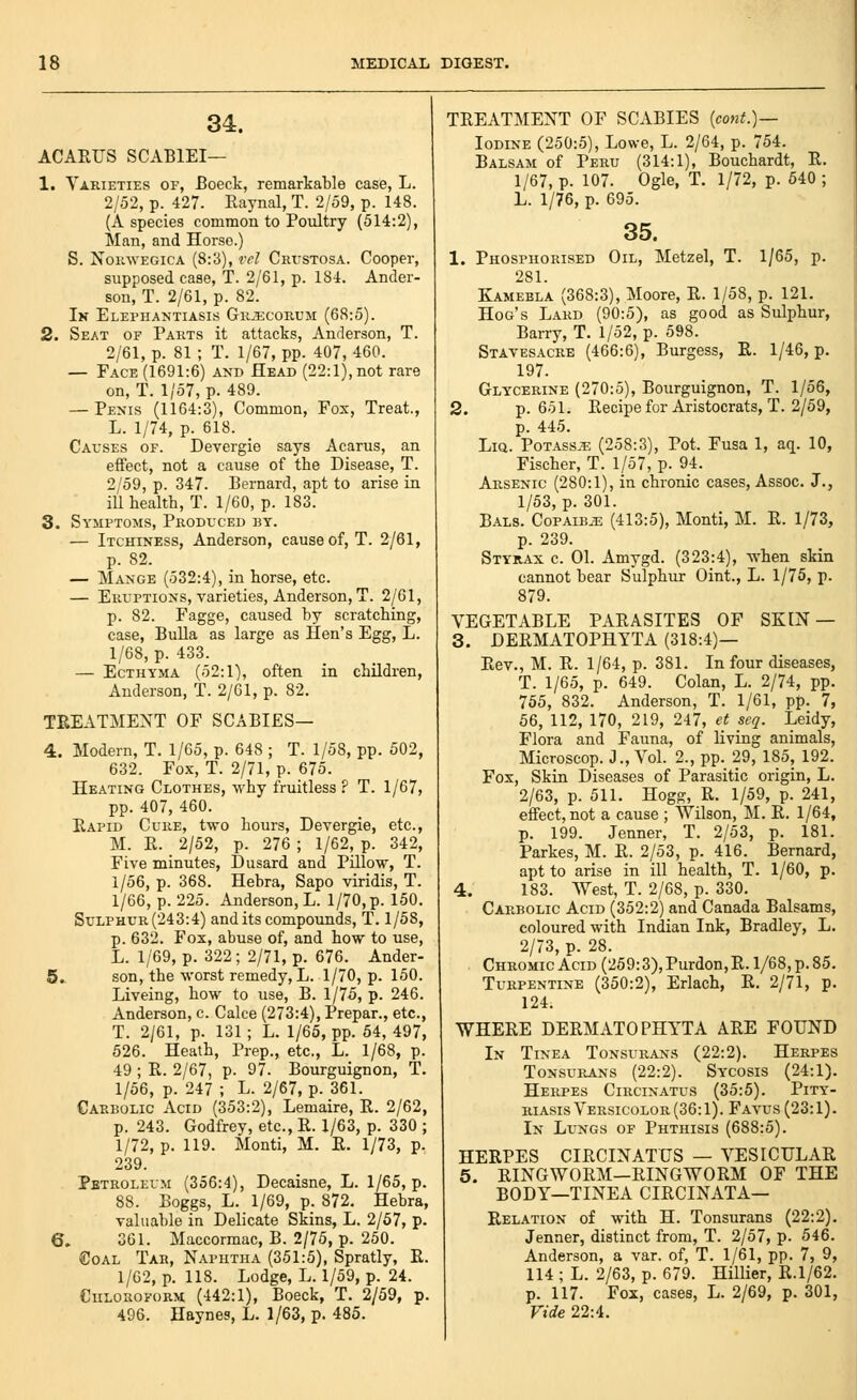 34. ACAEUS SCABIEI— 1. Varieties of, Boeck, remarkable case, L. 2/52, p. 427. Raynal, T. 2/59, p. 148. (A species common to Poultry (514:2), Man, and Horse.) S. NomvEGicA (8:3), rel Crijstosa. Cooper, supposed case, T. 2/61, p. 184. Ander- son, T. 2/61, p. 82. In Elephantiasis Gk.'ecorum (68:5). 2. Seat of Parts it attacks, Anderson, T. 2/61, p. 81 ; T. 1/67, pp. 407, 460. — Face (1691:6) and Head (22:1), not rare on, T. 1/57, p. 489. — Penis (1164:3), Common, Fox, Treat., L. 1/74, p. 618. Causes of. Devergie says Acarus, an effect, not a cause of the Disease, T. 2/59, p. 347. Bernard, apt to arise in ill health, T. 1/60, p. 183. 3. Symptoms, Produced by. — Itchiness, Anderson, cause of, T. 2/61, p. 82. — Mange (532:4), in horse, etc. — Eruptions, varieties, Anderson, T. 2/61, p. 82. Fagge, caused by scratching, case. Bulla as large as Hen's Egg, L. 1/68, p. 433. — Ecthyma (52:1), often in children, Anderson, T. 2/61, p. 82. TREATMENT OF SCABIES— 4. Modern, T. 1/65, p. 648 ; T. 1/58, pp. 502, 632. Fox, T. 2/71, p. 675. Heating Clothes, why fruitless ? T. 1/67, pp. 407, 460. Eapid Cure, two hours, Devergie, etc., M. E. 2/52, p. 276 ; 1/62, p. 342, Five minutes, Dusard and Pillow, T. 1/56, p. 368. Hebra, Sapo viridis, T. 1/66, p. 225. Anderson, L. 1/70, p. 150. Sulphur (243:4) and its compounds, T. 1/58, p. 632. Fox, abuse of, and how to use, L. 1/69, p. 322; 2/71, p. 676. Ander- 5.. son, the worst remedy, L. 1/70, p. 150. Liveing, how to use, B. 1/75, p. 246. Anderson, c. Calce (273:4), Prepar., etc., T. 2/61, p. 131; L. 1/65, pp. 54, 497, 526. Heath, Prep., etc., L. 1/68, p. 49 ; E. 2/67, p. 97. Bourguignon, T. 1/56, p. 247 ; L. 2/67, p. 361. Carbolic Acid (353:2), Lemaire, E. 2/62, p. 243. Godfrey, etc., E. 1/63, p. 330 ; 1/72, p. 119. Monti, M. E. 1/73, p. 239. Petroleum (356:4), Decaisne, L. 1/65, p. 88. Boggs, L. 1/69, p. 872. Hebra, valuable in Delicate Skins, L. 2/57, p. 6. 361. Maccormac, B. 2/75, p. 250. €oAL Tah, Naphtha (351:5), Spratly, E. 1/62, p. 118. Lodge, L. 1/59, p. 24. CuLORoyoRM (442:1), Boeck, T. 2/59, p. 496. Haynes, L. 1/63, p. 485. TEEATMENT OF SCABIES {cont.)— Iodine (250:5), Lowe, L. 2/64, p. 754. Balsam of Peru (314:1), Bouchardt, E. 1/67, p. 107. Ogle, T. 1/72, p. 640 ; L. 1/76, p. 695. 35. 1. Phospiiorised Oil, Metzel, T. 1/65, p. 281. Kamebla (368:3), Moore, E. 1/58, p. 121. Hog's Lakd (90:5), as good as Sulphur, Barry, T. 1/52, p. 598. Stavesacre (466:6), Burgess, E. 1/46, p. 197. Glycerine (270:5), Bourguignon, T. 1/56, 2. p. 651. Eecipe for Aristocrats, T. 2/59, p. 445. LiQ. PoTAss.'E (258:3), Pot. Fusa 1, aq. 10, Fischer, T. 1/57, p. 94. Arsenic (280:1), in chronic cases, Assoc. J., 1/53, p. 301. B.A.LS. CoPAiBiE (413:5), Monti, M. E. 1/73, p. 239. Styrax c. 01. Amygd. (323:4), when skin cannot bear Sulphur Oint., L. 1/75, p. 879. VEGETABLE PAEASITES OF SKIN— 3. DEEMATOPHYTA (318:4)— Eev., M. E. 1/64, p. 381. In four diseases, T. 1/65, p. 649. Colan, L. 2/74, pp. 755, 832. Anderson, T. 1/61, pp. 7, 56, 112, 170, 219, 247, et seq. Leidy, Flora and Fauna, of living animals, Microscop. J., Vol. 2., pp. 29, 185, 192. Fox, Skin Diseases of Parasitic origin, L. 2/63, p. 511. Hogg, E. 1/59, p. 241, effect, not a cause ; Wilson, M. E. 1/64, p. 199. Jenner, T. 2/53, p. 181. Parkes, M. E. 2/53, p. 416. Bernard, apt to arise in ill health, T. 1/60, p. 4. 183. West, T. 2/68, p. 330. Carbolic Acid (352:2) and Canada Balsams, coloured with Indian Ink, Bradley, L. 2/73, p. 28. Chromic Acid (259:3), Purdon, E. 1/68, p. 85. Turpentine (350:2), Erlach, E. 2/71, p. 124. WHEEE DEEMATOPHYTA AEE FOUND In Tinea Tonsurans (22:2). Herpes Tonsurans (22:2). Sycosis (24:1). Herpes Circinatus (35:5). Pity- riasis Versicolor(36:1). Favus (23:1). In Lungs of Phthisis (688:5). HEEPES CIECINATUS — VESICULAE 5. EINGWOEM—EINGWOEM OF THE BODY—TINEA CIECINATA— Eelation of with H. Tonsurans (22:2). Jenner, distinct from, T. 2/57, p. 546. Anderson, a var. of, T. 1/61, pp. 7, 9, 114 ; L. 2/63, p. 679. HiUier, E.1/62. p. 117. Fox, cases, L. 2/69, p. 301, Vide 22:4.