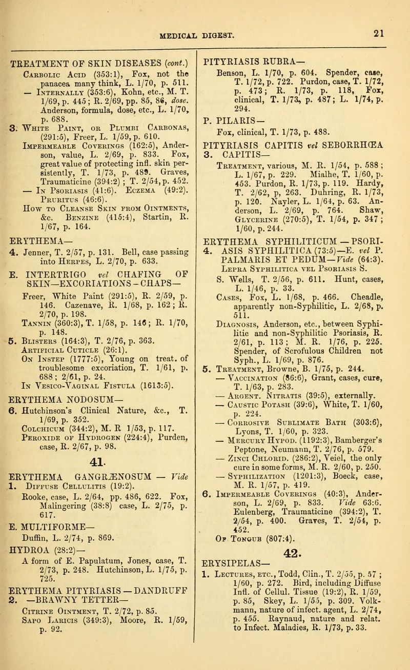 TREATMENT OF SKIN DISEASES (cont.) Carbolic Acid (353:1), Fox, not the panacea many think, L. 1/70, p. 511. — Interxally (353:6), Kohn, etc., M. T. 1/69, p. 445 ; R. 2/69, pp. 85, 86, dose. Anderson, formula, dose, etc., L. 1/70, p. 688. 3. White Paint, or Plumbi Carbonas, (291:5), Freer, L. 1/59, p. 610. Impermeable Coverings (162:5), Ander- son, value, L. 2/69, p._ 833. _ Fox, great value of protecting infl. skin per- sistently, T. 1/73, p. 489. Graves, Traumaticine (394:2) ; T. 2/54,p. 452. — In Psoriasis (41:6). Eczema (49:2). Pruritus (46:6). noAV to Cleanse Skin from Ointments, &c. Benzine (415:4), Startin, E. 1/67, p. 164. ERYTHEMA— 4. Jenner, T. 2/57, p. 131. Bell, case passing into Herpes, L. 2/70, p. 633. E. INTERTRIGO vel CHAFING OF SKIN—EXCORIATIONS - CHAPS— Freer, White Paint (291:5), R. 2/59, p. 146. Cazenave, R. 1/68, p. 162 ; R. 2/70, p. 198. Tannin (360:3), T. 1/58, p. 146; R. 1/70, p. 148. 5. Blisters (164:3), T. 2/76, p. 363. Artificial Cuticle (26:1). On Instep (1777:5), Young on treat, of troublesome excoriation, T. 1/61, p. 688 ; 2/61, p. 24. In Vesico-Vaginal Fistula (1613:5). ERYTHEMA NODOSUM— 6. Hutchinson's Clinical Nature, &c., T. 1/69, p. 352. CoLCHicuM (344:2), M. R 1/53, p. 117. Peroxide of Hydrogen (224:4), Purden, case, R. 2/67, p. 98. 41. ERYTHEMA GANGRENOSUM — Vide 1. Diffuse Cellulitis (19:2). Rooke, case, L. 2/64, pp. 486, 622. Fox, Malingering (38:8) case, L. 2/75, p. 617. E. MULTIFORME— Duffin, L. 2/74, p. 869. HYDROA (28:2) — A form of E. Papulatum, Jones, case, T. 2/73, p. 248. Hutchinson, L. 1/75, p. 725. ERYTHEMA PITY'RIASIS —DANDRUFF 2. —BRAWNY tetter- Citrine Ointment, T. 2/72, p. 85. Sapo Laricis (349:3), Moore, R. 1/59, p. 92. PITYRIASIS RUBRA— Benson, L. 1/70, p. 604. Spender, cage, T. 1/72, p. 722. Purdon, case, T. 1/72, p. 473; R. 1/73, p. 118, Fox, clinical, T. l/7a» p. 487; L. 1/74, p. 294. P. PILARIS- Fox, clinical, T. 1/73, p. 488. PITYRIASIS CAPITIS vel SEBORRHEA 3. CAPITIS— Treatment, various, M. R. 1/54, p. 588 ; L. 1/67, p. 229. Mialhe, T. 1/60, p. 453. Purdon, R. 1/73, p. 119. Hardy, T. 2/62, p, 263. Duhring, R. 1/73, p. 120. Nayler, L. 1/64, p. 63. An- derson, L. 2/69, p. 764. Shaw, Glycerine (270:5), T. 1/54, p. 347 ; 1/60, p. 244. ERYTHEMA SYPHILITICUM—PSORI- 4. ASIS SYPHILITICA (73:5)—E. vel P. PALMARIS ET PEDUM—Firfe (64:3). Lepra Syphilitica vel Psoriasis S. S. Wells, T. 2/56, p. 611. Hunt, cases, L. 1/46, p. 33. Cases, Fox, L. 1/68, p. 466. Cheadle, apparently non-Syphilitic, L. 2/68, p. 511. Diagnosis, Anderson, etc., between Syphi- litic and non-Syphilitic Psoriasis, R. 2/61, p. 113; M. R. 1/76, p. 225. Spender, of Scrofulous Children not Syph., L. 1/69, p. 876. 5. Treatment, Browne, B. 1/75, p. 244. — Vaccination (86:6), Grant, cases, cure, T. 1/63, p. 283. — Argent. Nitratis (39:5), externally. — Caustic Potash (39:6), White, T. 1/60, p. 224. — Corrosive Sublimate Bath (303:6), Lyons, T. 1/60, p. 323. — Mercury Hypod. (1192:3), Bamberger's Peptone, Neumann, T. 2/76, p. 579. — ZiNCi Chlorid. (286:2), Veiel, the only cure iu some forms, M. R. 2/60, p. 250. — Syphilization (1201:3), Boeck, case, M. R. 1/57, p. 419. 6. Impermeable Coverings (40:3), Ander- son, L. 2/69, p. 833. Vide 63:6. Eulenberg, Traumaticine (394:2), T. 2/54, p. 400. Graves, T. 2/54, p. 452. Of Tonoub (807;4). 42. ERYSIPELAS— 1. Lectures, etc., Todd, Clin., T. 2/55, p. 57 ; 1/60, p. 272. Bird, including Diflfuse Infl. of Cellul. Tissue (19:2), R. 1/59, p. 85, Skey, L. 1/55, p. 309. Volk- mann, nature of infect, agent, L. 2/74, p. 455. Raynaud, nature and relat. to Infect. Maladies, R. 1/73, p. 33.