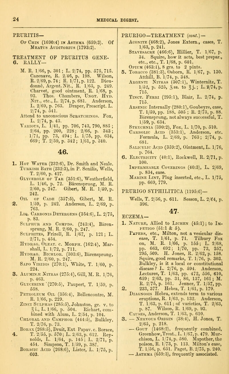 PEUEITIS— Of Chin (1690:4) in Asthma (659:3). Of Meatus Auditorius (1793:2). TREATMENT OF PEURITUS GENE- 6. RALLY— M. R. 1/66, p. 301; L. 2/74, pp. 575, 715. Cazenave, R. 2/46, p. 198. Wilson, R.2/69,p. 74; R. l/71,p. 122. Dieu- donne, Ai-gpnt. Nit., R. 1/65, p. 249. Charvet, good ointment, R. 1/68, p. 93. Thos. Cliambers, Ungt. Hyd. Nit., etc., L. 2/74, p. 681. Anderson, L. 2/69, p. 763. Draper, Prescript. L. 2/74, p. 541. Attend to unconscious Scbatchings. Fox, L. 2/74, p. 43. Various, L. 1/41, pp. 706, 743, 790, 885 ; 2/64, pp. 200, 228; 2/66, p. 343; 1/71, pp. 73, 494; L. 1/75, pp. 634, 669; T. 2/59, p. 342; 1/61, p. 340. 46. 1. Hot Water (232:6), Dr. Smith and Neale. Turkish Bath (232:3), in P. Senilis, Wells, T. 2/60, p. 427. Glycerole of Tar (351:6), Weatherfield, L. 1/46, p. 72. Biirensprung, M. R. 2/60, p. 247. Gibert, M. R. 1/59, p. 242. Oil of Cade (357:5), Gibert, M. R. 2. 1/59, p. 242. Anderson, L. 2/69, p. 763. LiQ. Carbonis Detergens (354:6), L. 2/75, p. 83. Sulphur and Compds. (243:4), Biiren- sprung, M. R. 2/60, p. 247. Sulphites, Frizell, R. 1/67, p. 121; L. 2/71, p. 454. Hydhag. Oleat. c. Morph. (162:4), Mar- shall, L. 1/72, p. 711. Hydrag. Bichlor. (303:6), Barensprung, M. R. 2/60, p. 247. SapoViridis (270:1), White, T. 1/60, p. 224. 3. Alumin.t: Nitras (275:4), Gill, M. R. 1/76, p. 463. Glycerine (270:5), Paupert, T. 1/59, p. 558. Petroleum Oil (356:4), Bellencontrc, M. R. 1/66, p. 229. ZiNCi SuLPH.-is (285:5), Johnston, gr. v. to §i., L. 1/66, p. 504. Richart, com- bined with Alum, L. 2/54, p. 104. Chloral and Camphor (444:5), Bulkley, T. 2/76, p. 73. BoR-ix (268:5), Druit, 'Ext Papav. c. Borace, 4. T. 2/55, p. 570 ; L. 2/63, p. 612. Rey- nolds, L. 1/64, p. 145; L. 2/71, p. 454. Simpson, T. 1/59, p. 385. BoR.icio Acid (268:6), Lister, L. 1/75, p. 603. PRURIGO—TREATMENT {cont.) — Aconite (468:2), Jones Extern., cases, T. 1/63, p. 241. Stavesacre (466:6), Hillier, T. 1/67, p. 34. Squire, ho«r it acts, best prepar., etc., etc., T. 1/68, p. 601. Opium (463:1), 8 grs. to 2 pints. 5. Tobacco (381:3), Osborn, R. 1/67, p. 130. AtthUl, B. 1/74, p. 348. Argenti Nitras (307:1), Wintemitz, T. 1/52, p. 525, 5sa. to §j,; L. 2/74, p. 715. TiNCT. Ferri (295:1), Blair, L. 2/74, p. 715. Arsenic Internally (280:1), Goubeyre, case, T. 1/59, pp. 188, 505 ; R. 2/73, p. 88. Barensprung, not always successful, T. 1/59, p. 634. Strychnia (390:2), Fox, L. 1/70, p. 510. Carbolic Acid (353:1), Anderson, etc. Formula, L. 2/69, p. 763; 2/74, p. 681. S.iLiCYLic Acid (359:2), Ointment, L. 1/76, p. 764. 6. Electricity (40:1), Rockwell, R. 2/71, p. 100. Impermeable Coverings (40:3), L. 2/69, p. 834, case. Marine Lint, Plug inserted, etc., L. 1/75, pp. 669, 779. PRURIGO SYPHILITICA (1195:6)— Wells, T. 2/56, p. 611. Sesson, L. 2/64, p. 396. 47. ECZEMA— 1. Nature, Allied to Lichen (45:1); to Im- petigo (51:1 & 5). Papers, etc., Milton, not a vesicular dis- ease, T. 1/61, p. 71. Tilbury Fox on, M. R. 1/66, p. 155; L. 2/68, pp. 663, 692; 1/70, pp. 73, 257, 295, 509. H. Jones, R. 2/62, p. 158. Squire, good remarks, T. 1/76, p. 303. Bulkley, is it a local or constitutional disease ? L. 2/76, p. 594. Anderson, Lectures, T. 1/63, pp. 472, 556, 610, 659; 2/63, pp. 31, 86, 137, 161; M. R. 2/75, p. 161. Jenner, T. 1/57, pp. 2. 233, 377. Hebra, T. 1/61, p. 179. Diagnosis Hebra, extends term to various eruptions, R. 1/63, p. 132. Anderson, T. 1/63, p. 611; of varieties, T. 2/63, p. 87. Wilson, R. 1/69, p. 93. Causes, Anderson, T. 1/63, p. 610. 3. _ Xekvous Origin (38:4), H. Jones, T. 2/65, p. 218. — Gout (1468:2), frequently combined, Greenhow,Treat., L. 1/67, p. 479. Mur- chison, L. 1/74, p. 580. Mapother, the poison, R. 1/73, p. 113. Milton's case, T. 1/56, p. 651. Paget, B. 2/75, p. 240. — Asthma (659:3), frequently associated.