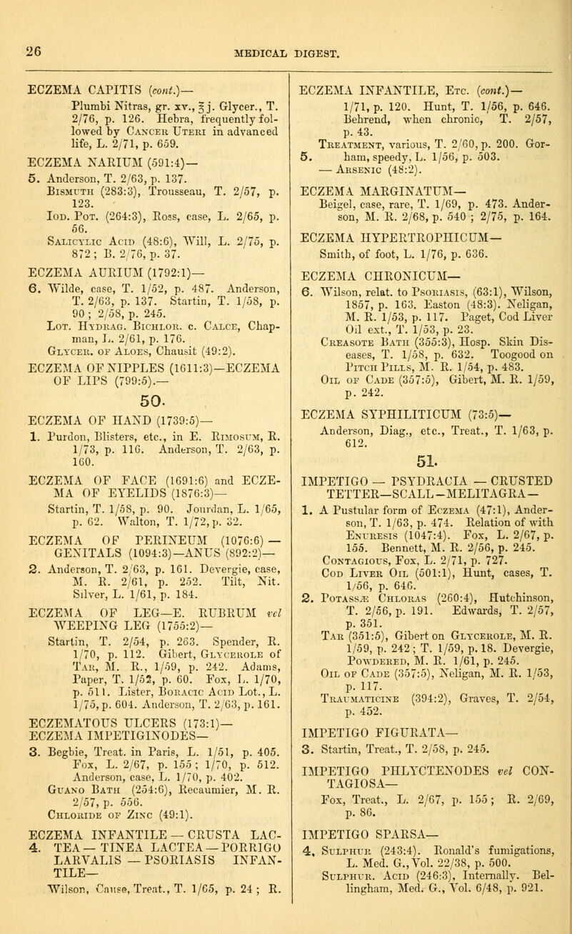 ECZEMA CAPITIS {cont.)— Plumbi Nitras, gr. xv., § j. Glycer., T. 2/76, p. 126. Hebra, frequently fol- lowed by Caxceu Uteri in advanced life, L. 2/71, p. 659. ECZEMA NARIUM (591:4)— 5. Anderson, T. 2/63, p. 137. Bismuth (283:3), Trousseau, T. 2/57, p. 123. loD. Pot. (264:3), Ross, case, L. 2/65, p. 66. Salicylic Acid (48:6), Will, L. 2/75, p. 872 ; B. 2/76, p. 37. ECZEMA AUPvIUM (1792:1)— 6. Wilde, case, T. 1/52, p. 487. Anderson, T. 2/63, p. 137. Startin, T. 1/58, p. 90 ; 2/58, p. 245. Lot. Hydrag. Bichlor. c. Calce, Chap- man, L. 2/61, p. 176. Glycer. of Aloes, Chausit (49:2). ECZEMA OF NIPPLES (1611:3)—ECZEMA OF LIPS (799:5).— 50. ECZEMA OF HAND (1739:5)— 1. Purdon, Blisters, etc., in E. EiMosrM, E. 1/73, p. lie. Anderson, T. 2/63, p. 160. ECZEMA OF FACE (1691:6) and ECZE- MA OF EYELIDS (1876:3)— Startin, T. 1/58, p. 90. Jourdan, L. 1/65, p. 62. Walton, T. 1/72, p. 32. ECZEMA OF PERINEUM (1076:6) — GENITALS (1094:3)-ANUS (892:2)— 2. Anderson, T. 2/63, p. 161. Devergie, case, M. R. 2/61, p. 252. Tilt, Nit. Silver, L. 1/61, p. 184. ECZEMA OF LEG—E. RUBRUM rcl WEEPING LEG (1755:2)— Startin, T. 2/54, p. 263. Spender, R. 1/70, p. 112. Gibert, Glycerole of Tar, M. R., l/o9, p. 242. Adams, Paper, T. 1/52, p. 60. Fox, L. 1/70, p. 511. Lister, Bokacic Acid Lot., L. 1/75, p. 604. Anderson, T. 2/63, p. 161. ECZEMATOUS ULCERS (173:1)— ECZEMA IMPETIGINODES— 3. Begbie, Treat, in Paris, L. 1/51, p. 405. Fox, L. 2/67, p. 155 ; 1/70, p. 512. Anderson, case, L. 1/70, p. 402. Guano Bath (254:6), Recaumier, M. R. 2/57, p. 556. Chloride of Zinc (49:1). ECZEMA INFANTILE — CRUSTA LAC- 4. TEA—TINEA LACTEA — PORRIGO LARVALIS — PSORIASIS INFAN- TILE— Wilson, Cai!S(?, Treat., T. 1/65, p. 24 ; R. ECZEMA INFANTILE, Etc. [cont.)— 1/71, p. 120. Hunt, T. 1/56, p. 646. Behrend, when chronic, T. 2/57, p. 43. Treatment, various, T. 2/60, p. 200. Gor- 5. ham, speedy, L. 1/56, p. 503. — Arsenic (48:2). ECZEMA MARGINATUIM— Beigel, case, rare, T. 1/69, p. 473. Ander- son, M. R. 2/68, p. 540 ; 2/75, p. 164. ECZEMA HYPERTROPHICUM— Smith, of foot, L. 1/76, p. 636. ECZElNLi CHRONICUM— 6. Wilson, relat. to Psoriasis, (63:1), Wilson, 1857, p. 163. Easton (48:3). Neligan, M. R. 1/53, p. 117. Paget, Cod Liver Oil ext., T. 1/53, p. 23. Creasote Bath (355:3), Hosp. Skin Dis- eases, T. 1/58, p. 632. Toogood on Pitch Pills, M. R. 1/54, p. 483. Oil of Cade (357:5), Gibert, M. R. 1/59, p. 242. ECZEMA SYPHILITICUM (73:5)— Anderson, Diag., etc.. Treat., T. 1/63, p. 612. 51. IMPETIGO — PSYDRACIA — CRUSTED TETTER—SCALL-MELITAGRA- 1. A Pustular form of Eczema (47:1), Ander- son, T. 1/63, p. 474. Relation of with Enuresis (1047:4). Fox, L. 2/67, p. 155. Bennett, M. R. 2/56, p. 245. Contagious, Fox, L. 2/71, p. 727. Cod Liver Oil (501:1), Hunt, cases, T. 1/56, p. 646. 2. PoTASS^ii Chloras (260:4), Hutchinson, T. 2/56, p. 191. Edwards, T. 2/57, p. 351. Tar (351:5), Gibert on Glycerole, M. E. 1/59, p. 242; T. 1/59, p. 18. Devergie, Powdered, M. E. 1/61, p. 245. Oil of Cade (357:5), Neligan, M. R. 1/53, p. 117. Traumaticine (394:2), Graves, T. 2/54, p. 452. IMPETIGO FIGURATA— 3. Startin, Treat., T. 2/58, p. 245. IMPETIGO PHLYCTENODES vel CON- TAGIOSA— Fox, Treat., L. 2/67, p. 155; R. 2/69, p. 86. IMPETIGO SPARSA— 4. Sulphur (243:4). Ronald's fumigations, L. Med. G.,Vol. 22/38, p. 500. Sulphur. Acid (246:3), Internally. Bel- lingham, Med. G., Vol. 6/48, p. 921.