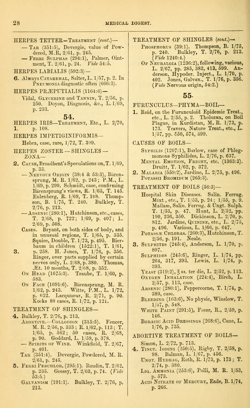 HERPES tetter-Treatment {cont.)~~ — Tar (351:5), Devergie, value of Pow- dered, M.R, 2/61, p. 245. — Ferri Sulphas (294:1), Palmer, Oint- ment, T. 2/61, p. 24. Vide 54:5. HERPES LABIALIS (592:3) — 6. Always Catarrhal, Salter, L. 1/57, p. 2. In Pneumonia diagnostic often (666:3). HERPES PRiEPUTIALIS (1164:6) — Vidal, Glycerine and Tannin, T. 2/56, p. 250. Doyon, Diagnosis, &:c., L. 1/69, p. 233. 54. HERPES IRIS—Treatment, Etc., L. 2/70, 1. p. 108. HERPES IMPETIGINIFORMIS— Hebra, case, rare, 1/72, T. 399. HERPES ZOSTER —SHINGLES — ZONA— 2. Cause, Broadbent's Speculations on,T. 1/69, p. 33. — Nervous Origin (38:4 & 53:3), Biiren- sprung, M. R. 1/62, p. 243; P.M., L. 1/69, p. 299. Schmidt, case, confirming Barensprung's views, R. 1/65, T. 145. Eulenberg, R. 1/69, T. 108. Thomp- son, B. 1/75, T. 240. Bulkley, T. 2/76, p. 213. — Arsenic (280:1), Hutchinson, etc., cases, T. 2/68, p. 722; 1/69, p. 407; h. 2/69, p. 508. Cases. Bryant, on both sides of body, and in unusual regions, T. 1/65, p. 335. Squire, Double, T. 1/73, p. 495. Bier- baum in children (1522:1), T. 1/61, 3. p. 258. H. Jones, T. 1/76, p. 356. Ringer, over parts supplied by certain nerves only, L. 2/68, p. 380. Thomas, ^t. 10 months, T. 2/68, p. 352. On Head (1675:3). Traube, T. 1/60, p. 583. On Face (1691:6). Barensprung, M. R. 1/62, p. 243. Witte, P.M., L. 1/72, p. 622. Lacquueur, R. 2/71, p. 90. Kocks 80 cases, R. 1/72, p. 12i. TREATMENT OF SHINGLES— 4. Bulkley, T. 2/76, p. 213. Abortive.—Collodion (315:5). Fencer, M. R. 2/56, p. 333 ; R. 1/62, p. 113 ; T. 1/65, p. 562; 50 cases, R. 2/68, p. 90. Goddard, L. 1/59, p. 378. — Spirits of Wine. Winkfield, T. 2/67, p. 401. Tar (351:4). Devergie, Powdered, M. R. 2/61, p. 245. 5. Ferri Pekchlor. (295:1). Baudin, T. 2/62. p. 235. Gressy, T. 2/63, p. 74. {Vide 53:5.) Galvanism (191:1). Bulkley, T. 2/76, p. 213. TREATMENT OF SHINGLES (con^.)— Phosphorus (39:1). Thompson, B. 1/75, p. 240. Bulkley, T. 2/76, p. 213. (TtWe 1240:4.) Or Neuralgia (1236:2),following, various, L. 2/67, pp. 285, 383, 413, 599. An- derson, Hypoder. Inject., L. 1/70, p. 402. Jones, Galvan., T. 1/76, p. 356. {^Vide Nervous origin, 54:2.) 55. FHRUNCULUS—PHYMA—BOIL— 1. Reid, on the Furunculoid Epidemic Treat., etc., L. 2/55, p. 2. Tholozan, on Boil Plague, in Kurdistan, M. R. 1/73, p. 173. Travers, Nature Treat., etc., L. 1/57, pp. 550, 674, 599. CAUSES OF boils- Syphilis (1207:1), Barlow, case of Phleg- monous Syphilides, L. 2/76, p. 637. Mental Emotion, Fright, etc. (1363:3). Druitt, T. 1/62, p. 372. 2. Malaria (559:2), Jardine, L. 2/75, p. 496. PoTASsii Bromidum (265:3). TREATMENT OF BOILS (56:3)— Hospital Skin Diseases. Salin. Ferrug. Mixt, etc., T. 1/53, p. 24; 1/55, p. 9. Mallara, Salin. Ferrug. & Ungt. Sulph. T. 1/53, p. 47. Hunt, L. 2/52, pp. 190, 236, 350. Dickinson, L. 2/70, p. 812. Jardine, Quinine, etc., L. 2/75, p. 496. Various, L. 1/66, p. 647. PoTASs^B Chloras. (260:3), Hutchinson, T. 2/56, p. 191. Neale. 3. Sulphites (245:4), Anderson, L. 1/70, p. 897. Sulphides (245:6), Ringer, L. 1/74, pp. 264, 317, 393. Lewis, L. 1/74, p. 393. Yeast (319:2), § ss. ter die, L. 2/52, p. 113. Oxygen Inhalation (224:4), Birch, L. 2/57, p. 113, case. Arsenic (280:1), Peppercome, T. 1/74, p. 389, case. Bleeding (163:6), No physic, Winslow, T. 1/57, p. 548. White Paint (291:5), Freer, R., 2/59, p. 146. BoRACic Acid Dressings (268:6), Cane, L. 1/76, p. 735. ABORTIVE TREATMENT OF BOILS— Simon, L. 2/72, p. 713. 4. Tinct. Iodini (•.>50:5), Rigby, T. 2/58, p. 98. Balman, L. 1/67, p. 456. Ungt. Hydrag, Roth, R. 1/73, p. 173 ; T. 2/74, p. 380. LiQ. Ammonia (253:6), Polli, M. R. 1/53, p. 573. Acid Nitrate of Mercury, Eade, B. 1/74, p. 266.