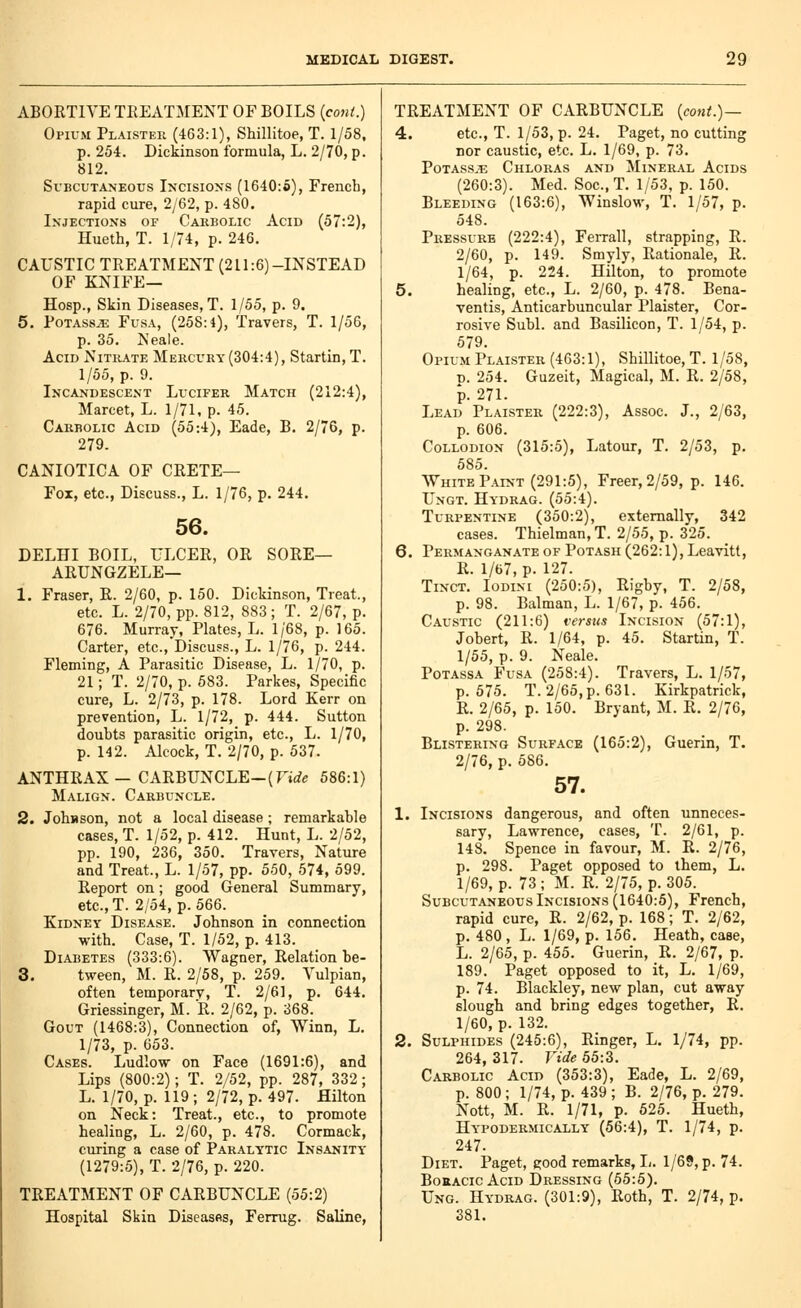 ABORTIVE TEEATMENT OF BOILS {cont.) Opium Plaister (463:1), Shillitoe, T. 1/58. p. 254. Dickinson formula, L. 2/70, p. 812. Subcutaneous Incisions (1640:6), French, rapid cure, 2/62, p. 480. Injections of Carbolic Acid (57:2), Hueth, T. 1/74, p. 246. CAUSTIC TREATMENT (211:6)-INSTEAD OF KNIFE— Hosp., Skin Diseases, T. 1/55, p. 9. 5. Potass^ Fusa, (258:4), Travers, T. 1/56, p. 35. Neale. Acid Nitrate Mercury (304:4), Startin, T. 1/55, p. 9. Incandescent Lucifer Match (212:4), Marcet, L. 1/71, p. 45. Carbolic Acid (55:4), Eade, B. 2/76, p. 279. CANIOTICA OF CRETE— Fox, etc., Discuss., L. 1/76, p. 244. 56. DELHI BOIL, ULCER, OR SORE— ARUNGZELE— 1. Eraser, R. 2/60, p. 150. Dickinson, Treat., etc. L. 2/70, pp. 812, 883; T. 2/67, p. 676. Murray, Plates, L. 1/68, p. 165. Carter, etc.. Discuss., L. 1/76, p. 244. Fleming, A Parasitic Disease, L. 1/70, p. 21; T. 2/70, p. 583. Parkes, Specific cure, L. 2/73, p. 178. Lord Kerr on prevention, L. 1/72, p. 444. Sutton doubts parasitic origin, etc., L. 1/70, p. 142. Alcock, T. 2/70, p. 537. ANTHRAX—CARBUNCLE—(Tirfe 586:1) Malign. Carbuncle. 2. Johnson, not a local disease; remarkable cases, T. 1/52, p. 412. Hunt, L. 2/52, pp. 190, 236, 350. Travers, Nature and Treat., L. 1/57, pp. 550, 574, 599. Report on; good General Summary, etc.,T. 2/54, p. 566. Kidney Disease. Johnson in connection with. Case, T. 1/52, p. 413. Diabetes (333:6). Wagner, Relation be- 3. tween, M. R. 2/58, p. 259. Vulpian, often temporary, T. 2/61, p. 644. Griessinger, M. R. 2/62, p. 368. Gout (1468:3), Connection of, Winn, L. 1/73, p. 653. Cases. Ludlow on Face (1691:6), and Lips (800:2); T. 2/52, pp. 287, 332; L. 1/70, p. 119 ; 2/72, p. 497. Hilton on Neck: Treat., etc., to promote healing, L. 2/60, p. 478. Cormack, curing a case of Paralytic Insanity (1279:5), T. 2/76, p. 220. TREATMENT OF CARBUNCLE (55:2) Hospital Skin Diseasfis, Ferrug. Saline, TREATMENT OF CARBUNCLE {cont.)— 4. etc., T. 1/53, p. 24. Paget, no cutting nor caustic, etc. L. 1/69, p. 73. Potass.^ Chloras and Mineral Acids (260:3). Med. Soc, T. 1/53, p. 150. Bleeding (163:6), Winslow, T. 1/57, p. 548. Pressure (222:4), Ferrall, strapping, E. 2/60, p. 149. Smyly, Rationale, R. 1/64, p. 224. Hilton, to promote 5. healing, etc., L. 2/60, p. 478. Bena- ventis, Anticarbuncular Plaister, Cor- rosive Subl. and Basilicon, T. 1/54, p. 579. Opium Plaister (463:1), Shillitoe, T. 1/58, D. 254. Guzeit, Magical, M. R. 2/58, p. 271. Lead Plaister (222:3), Assoc. J., 2/63, p. 606. Collodion (315:5), Latour, T. 2/53, p. 585. White Paint (291:5), Freer, 2/59, p. 146. Ungt. Hydrag. (55:4). Turpentine (350:2), externally, 342 cases. Thielman,T. 2/55, p. 325. 6. Permanganate of Potash (262:1), Leavitt, R. 1/67, p. 127. TiNCT. loDiM (250:5), Rigby, T. 2/58, p. 98. Balman, L. 1/67, p. 456. Caustic (211:6) versus Incision (57:1), Jobert, R. 1/64, p. 45. Startin, T. 1/55, p. 9. Neale. PoTAssA Fusa (258:4). Travers, L. 1/57, p. 575. T. 2/65, p. 631. Kirkpatrick, R. 2/65, p. 150. Bryant, M. R. 2/76, p. 298. Blistering Surface (165:2), Guerin, T. 2/76, p. 586. 57. 1. Incisions dangerous, and often unneces- sary, Lawrence, cases, T. 2/61, p. 148. Spence in favour, M. R. 2/76, p. 298. Paget opposed to them, L. 1/69, p. 73 ; M. R. 2/75, p. 305. Subcutaneous Incisions (1640:5), French, rapid cure, R. 2/62, p. 168; T. 2/62, p. 480, L. 1/69, p. 156. Heath, case, L. 2/65, p. 455. Guerin, R. 2/67, p. 189. Paget opposed to it, L. 1/69, p. 74. Blackley, new plan, cut away slough and bring edges together, R. 1/60, p. 132. 2. Sulphides (245:6), Ringer, L. 1/74, pp. 264, 317. Vide 55:3. Carbolic Acid (353:3), Eade, L. 2/69, p. 800; 1/74, p. 439 ; B. 2/76, p. 279. Nott, M. R. 1/71, p. 525. Hueth, Hypodermically (56:4), T. 1/74, p. 247. Diet. Paget, good remarks, L. 1/69, p. 74. BoRACic Acid Dressing (55:5). Ung. Hydrag. (301:9), Roth, T. 2/74, p. 381.