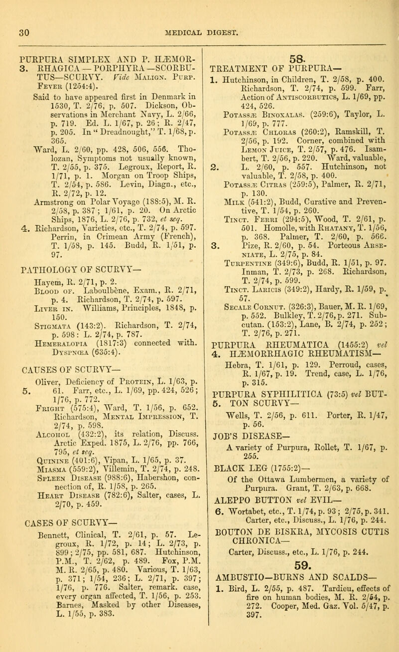 PUEPUEA SIMPLEX AND P. H^MOR- 3. RHAGICA — PORPHYRA —SCORBU- TUS—SCURVY. Fido Malig.v. PrEP. Fever (1254:4). Said to have appeared first in Denmark in 1530, T. 2/76, p. 507. Dickson, Ob- servations in Merchant Navy, L. 2/66, p. 719. Ed. L. 1/67, p. 26; R. 2/47, p. 205. In  Dreadnought, T. 1/68, p. 365. Ward, L. 2/60, pp. 428, 506, 556. Tho- lozan, Symptoms not usually known, T. 2/55, p. 375. Legroux, Report, R. 1/71, p. 1. Morgan on Troop Ships, T. 2/54, p. 586. Levin, Diagn., etc., E. 2/72, p. 12. Armstrong on Polar Voyage (188:5), M. E. 2/58, p. 387; 1/61, p. 20. On Arctic Ships, 1876, L. 2/76, p. 732, et see/. 4. Richardson, Varieties, etc., T. 2/74, p. 597. Perrin, in Crimean Army (French), T. 1/58, p. 145. Budd, R. 1/51, p. 97. PATHOLOGY OF SCURVY— Hayem, R. 2/71, p. 2. Blood of. Laboulbene, Exam., E. 2/71, p. 4. Eichardson, T. 2/74, p. 597. Liver in. Williams, Principles, 1848, p. 150. Stigmata (143:2). Richardson, T. 2/74, p. 598: L. 2/74, p. 787. Hemeralopia (1817:3) connected with. Dyspncea (635:4). CAUSES OF SCUR\^— Oliver, Deficiency of Protein, L. 1/63, p. 5. 61. Farr, etc., L. 1/69, pp.424, 526; 1/76, p. 772. Fright (575:4), Ward, T. 1/56, p. 652. Richardson, Mental Impression, T. 2/74, p. 598. Alcohol (432:2), its relation. Discuss. Arctic Exped. 1875, L. 2/76, pp. 766, 795, et leq. Quinine (401:6), Vipan, L. 1/65, p. 37. Miasma (559:2), Villemin, T. 2/74, p. 248. Spleen Disease (988:6), Habershon, con- nection of, E. 1/58, p. 265. Heart Disease (782:6), Salter, cases, L. 2/70, p. 459. CASES OF SCUEVY— Bennett, Clinical, T. 2/61, p. 57. Le- groux, E. 1/72, p. 14; L. 2/73, p. 899; 2/75, pp. 581, 687. Hutchinson, P.M., T. 2/62, p. 489. Fox, P.M. M. R. 2/65, p. 480. Various, T. 1/63, p. 371; 1/54, 236; L. 2/71, p. 397; 1/76, p. 776. Salter, remark, case, every organ affected, T. 1/56, p. 253. Barnes, Masked by other Diseases, L. 1/55, p. 383. 58. TREATMENT OF PURPURA— 1. Hutchinson, in Children, T. 2/58, p. 400. Richardson, T. 2/74, p. 599. Farr, Action of Antiscorbutics, L. 1/69, pp. 424, 526. Potass/T-: Binoxalas. (259:6), Taylor, L. 1/69, p. 777. PoTASS^E Chlouas (260:2), Eamskill, T. 2/56, p. 192. Corner, combined with Lemon Juice, T. 2/57, p. 476. Isam- bert, T. 2/56, p. 220. Ward, valuable, 2. L. 2/60, p. 557. Hutchinson, not valuable, T. 2/58, p. 400. Potass.t5 Citras (259:5), Palmer, E. 2/71, p. 130. Milk (541:2), Budd, Curative and Preven- tive, T. 1/54, p. 260. Tinct. Ferri (294:5), Wood, T. 2/61, p. 501. HomoUe, with Ehatany, T. 1/56, p. 368. Palmer, T. 2/60, p. 566. 3. Pize, R. 2/60, p. 54. Porteous Arse- Ni.\TE, L. 2/75, p. 84. Turpentine (349:6), Budd, E. 1/51, p. 97. Inman, T. 2/73, p. 268, Eichardson, T. 2/74, p. 599. Tinct. Laricis (349:2), Hardy, E. 1/59, p. 57. Sec.ile Cornut. (326:3), Bauer, M. E. 1/69, p. 552. Bulkley, T.2/76,p. 271. Sub- cutan. (153:2), Lane, B. 2/74, p. 252; T. 2/76, p. 271. PUEPUEA EHEUMATICA (1455:2) vel 4. H^MOEEHAGIC EHEUMATISM— Hebra, T. 1/61, p. 129. Perroud, cases, E. 1/67, p. 19. Trend, case, L. 1/76, p. 315. PUEPUEA SYPHILITICA (73:5) vel BUT- 5. TON SCUEVY— Wells, T. 2/56, p. 611. Porter, R. 1/47, p. 56. JOB'S DISEASE- A variety of Purpura, EoUet, T. 1/67, p. 255. BLACK LEG (1755:2)— Of the Ottawa Lumbermen, a variety of Purpura. Grant, T. 2/63, p. 668. ALEPPO BUTTON vel EVIL— 6. Wortabet, etc.,T. l/74,p. 93; 2/75, p. 341. Carter, etc., Discuss., L. 1/76, p. 244. BOUTON DE BISKEA, MYCOSIS CUTIS CHRONICA— Carter, Discuss., etc., L. 1/76, p. 244. 59. AMBUSTIO—BURNS AND SCALDS— 1. Bird, L. 2/55, p. 487. Tardieu, effects of fire on human bodies, M. R. 2/64, p. 272. Cooper, Med. Gaz. Vol. 5/47, p. 397.