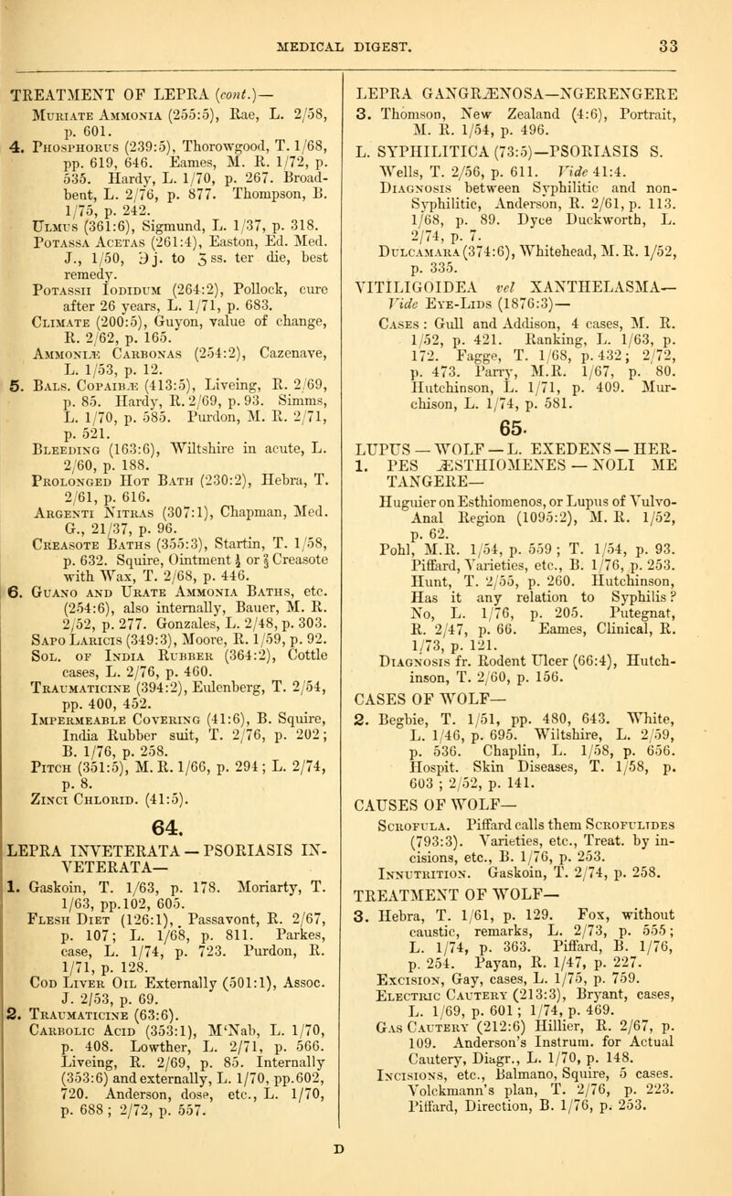 TREATMENT OF LEPRA {cont.)— Muriate Ammonia (255:5), Rae, L. 2/58, p. 601. 4. Phosi-horus (239:5), Thorowgood, T. 1/68, pp. 619, 646. Eames, M. R. 1/72, p. 535. Hardy, L. 1/70, p. 267. Broad- beat, L. 2/76, p. 877. Thompson, B. 1/75, p. 242. Ulmvs (361:6), Sigmund, L. 1/37, p. 318. PoTAssA AcETAs (261:4), Easton, Ed. Med. J., 1/50, Bj. to 5ss. ter die, best remedy. PoTAssii loDiDUM (264:2), Pollock, cure after 26 years, L. 1/71, p. 683. Climate (200:5), Guyon, value of change, R. 2/62, p. 165. Ammonlic Carbonas (254:2), Cazenave, L. 1/53, p. 12. 5. Bals. CoPAiB-Ti (413:5), Liveing, R. 2/69, p. 85. Hardy, R. 2/69, p. 93. Simms, L. 1/70, p. 585. Purdon, M. R. 2/71, p. 521. Bleeding (163:6), Wiltshh-e in acute, L. 2/60, p. 188. Prolonged Hot Bath (230:2), Hebra, T. 2/61, p. 616. Argenti Nitras (307:1), Chapman, Med. G., 21/37, p. 96. Creasote B.iTHS (355:3), Startin, T. 1/58, p. 632. Squire, Ointment ^ or § Creasote with Wax, T. 2/68, p. 446. 6. Guano and Urate Ammonia Baths, etc. (254:6), also internally, Bauer, M. R. 2/52, p. 277. Gonzales, L. 2/48, p. 303. SapoLaricis (349:3), Moore, R. 1/59, p. 92. Sol. of India Rubber (364:2), Cottle eases, L. 2/76, p. 460. Traumaticine (394:2), Eidenberg, T. 2/54, pp. 400, 452. Impermeable Covering (41:6), B. Squii-e, India Rubber suit, T. 2/76, p. 202; B. 1/76, p. 258. Pitch (351:5), M. R. 1/66, p. 294; L. 2/74, p. 8. ZiNCi Chlorid. (41:5). 64. LEPRA INVETERATA - PSORIASIS IX- VETERATA— 1. Gaskoin, T. 1/63, p. 178. Moriarty, T. 1/63, pp.102, 605. Flesh Diet (126:1), Passavont, R. 2/67, p. 107; L. 1/68, p. 811. Parkes, case, L. 1/74, p. 723. Purdon, R. 1/71, p. 128. Cod Liver Oil Externally (501:1), Assoc. J. 2/53, p. 69. 2. Traumaticine (63:6). Carbolic Acid (353:1), M'Nab, L. 1/70, p. 408. Lowther, L. 2/71, p. 566. Liveing, R. 2/69, p. 85. Internally (353:6) and externally, L. 1/70, pp.602, 720. Anderson, dosp, etc., L. 1/70, p. 688 ; 2/72, p. 557. LEPRA GANGRENOSA—NGEREXGERE 3. Thomson, New Zealand (4:6), Portrait, M. R. 1/54, p. 496. L. SYPHILITICA (73:5)—PSORIASIS S. Wells, T. 2/56, p. 611. Vide 41:4. Di.vGNOsis between Svphilitic and non- Sj-philitic, Anderson, R. 2/61, p. 113. 1/68, p. 89. Dyce Duckworth, L. 2/74, p. 7. Dulcamara(374:6), Whitehead, M. R. 1/52, p. 335. VITILIGOIDEA I'd XANTHELASMA— Vide Eye-Lids (1876:3) — Cases : Gull and Addison, 4 cases, M. R. 1/52, p. 421. Ranking, L. 1/63, p. 172. Fagge, T. 1/68, p. 432; 2/72, p. 473. Pany, M.R. 1/67, p. 80. Hutchinson, L. 1/71, p. 409. Mur- chison, L. 1/74, p. 581. 65. LUPUS —WOLF —L. EXEDENS —HER- 1. PES ESTHIOMENES — NOLI ME TANGERE— Huguier on Esthiomenos, or Lupus of Yulvo- Anal Region (1095:2), M. R. 1/52, p. 62. Pohl, M.R. 1/54, p. 559 ; T. 1/54, p. 93. Piffard, Varieties, etc., B. 1/76, p. 253. Hunt, T. 2/55, p. 260. Hutchinson, Has it any relation to Syphilis ? No, L. 1/76, p. 205. Putegnat, R. 2/47, p. 66. Eames, Clinical, R. 1/73, p. 121. Diagnosis fr. Rodent Ulcer (66:4), Hutch- inson, T. 2/60, p. 156. CASES OF WOLF— 2. Begbie, T. 1/51, pp. 480, 643. ^Tiite, L. 1/46, p. 695. Wiltshire, L. 2/59, p. 536. Chaplin, L. 1/58, p. 656. Hospit. Skin Diseases, T. 1/58, p. 603 ; 2/52, p. 141. CAUSES OF wolf- Scrofula. Piffard calls them Scrofultdes (793:3). Varieties, etc.. Treat, by in- cisions, etc., B. 1/76, p. 253. Innutrition. Gaskoin, T. 2/74, p. 258. TREATMENT OF WOLF— 3. Hebra, T. 1/61, p. 129. Fox, without caustic, remarks, L. 2/73, p. 555; L. 1/74, p. 363. Piffard, B. 1/76, p. 254. Payan, R. 1/47, p. 227. Excision, Gay, cases, L. 1/75, p. 759. Electiuc Cautery (213:3), Bryant, cases, L. 1/69, p. 601; 1/74, p. 469. Gas C.iUTERY (212:6) Hillier, R. 2/67, p. 109. Anderson's Instrum. for Actual Cautery, Diagr., L. 1/70, p. 148. Incisions, etc., Balmano, Squire, 5 cases. Volckmann's plan, T. 2/76, p. 223. Pitfard, Direction, B. 1/76, p. 253.