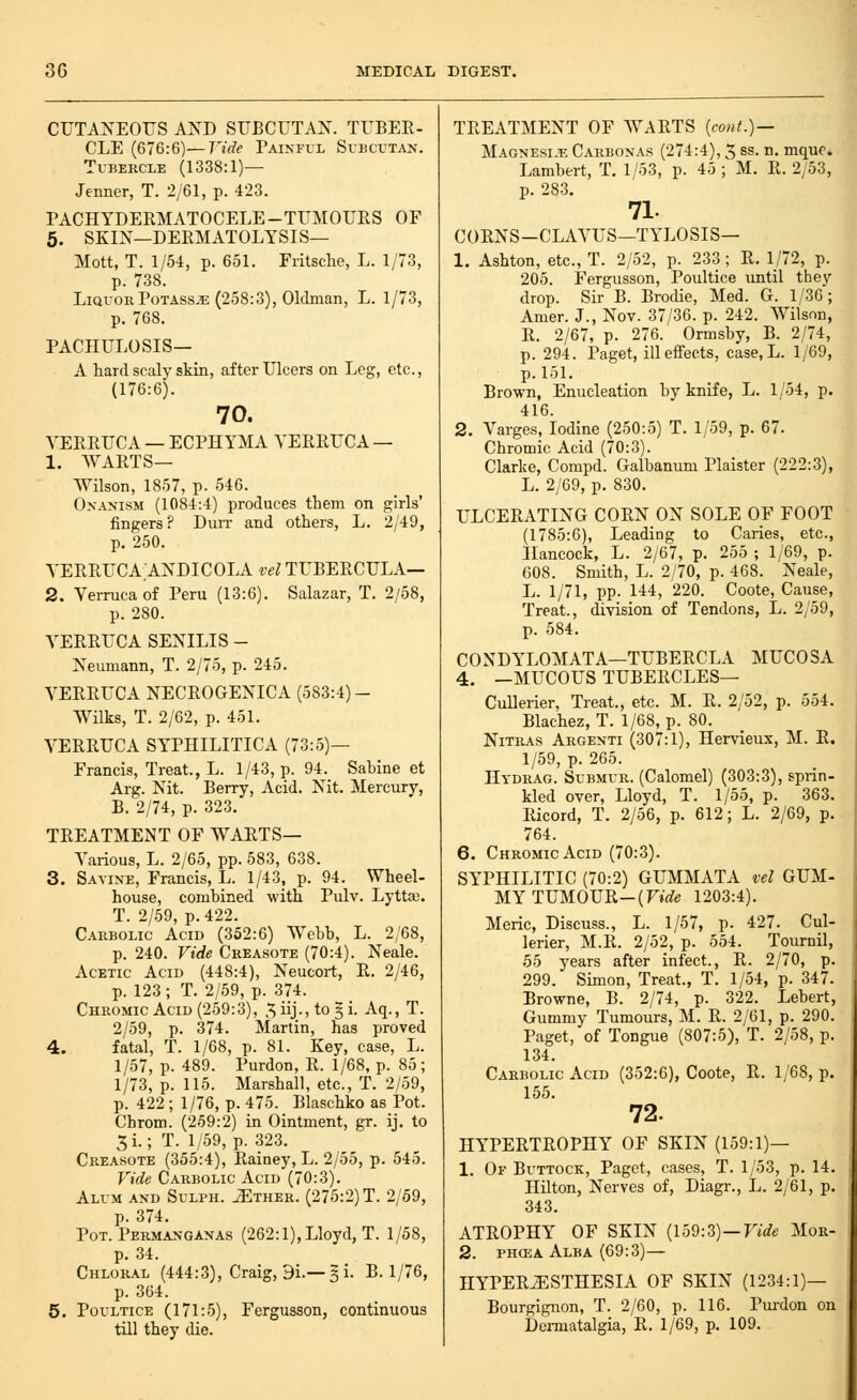 CUTANEOUS AND SUBCUTAN. TUBER- CLE (676:6)—nW^- Painful Si-bcutan. Tubercle (1338:1)— Jenner, T. 2/61, p. 423. PACHYDERMATOCELE-TUMOURS OF 5. SKIN—DERM ATOLYSIS— Mott, T. 1/54, p. 651. Eritsche, L. 1/73, p. 738. Liquor PoTAss^E (258:3), Oldman, L. 1/73, p. 768. PACHULOSIS— A hard scaly skin, after Ulcers on Leg, etc., (176:6). 70. VERRUCA — ECPHYMA VERRUCA — 1. WARTS— Wilson, 1857, p. 546. Onanism (1084:4) produces them on girls' fingers? Duit and others, L. 2/49, p. 250. VERRUCA'ANDICOLA vel TUBERCULA— 2. Verruca of Peru (13:6). Salazar, T. 2/58, p. 280. VERRUCA SENILIS - Neumann, T. 2/75, p. 245. VERRUCA NECROGENICA (583:4)- WUks, T. 2/62, p. 451. VERRUCA SYPHILITICA (73:5)— Francis, Treat., L. 1/43, p. 94. Sabine et Arg. Nit. Berry, Acid. Nit. Mercury, B. 2/74, p. 323. TREATMENT OF WARTS— Various, L. 2/65, pp. 583, 638. 3. Savine, Francis, L. 1/43, p. 94. Wheel- house, combined with Pulv. Lytta;. T. 2/59, p. 422. Carbolic Acid (352:6) Webb, L. 2/68, p. 240. Vide Creasote (70:4). Neale. Acetic Acid (448:4), Neucort, R. 2/46, p. 123 ; T. 2/59, p. 374. Chromic Acid (259:3), X, iij., to 5 i. Aq., T. 2/59, p. 374. Martin, has proved 4. fatal, T. 1/68, p. 81. Key, case, L. 1/57, p. 489. Purdon, R. 1/68, p. 80; 1/73, p. 115. Marshall, etc., T. 2/59, p. 422; 1/76, p. 475. Blaschko as Pot. Chrom. (259:2) in Ointment, gr. ij. to 3i.; T. 1/59, p. 323. Creasote (355:4), Rainey, L. 2/55, p. 545. Vide Carbolic Acid (70:3). Alum and Sulph. ^ther. (275:2) T. 2/59, p. 374. Pot. Permanganas (262:1), Lloyd, T. 1/58, p. 34. Chloral (444:3), Craig, 9i.—5 i. B. 1/76, p. 364. 5. Poultice (171:5), Fergusson, continuous till they die. TREATMENT OF WARTS [cont.) — Magnesi.^e Carbonas (274:4), 3 ss. n. mque. Lambert, T, 1/53, p. 45 ; M. R. 2/53, p. 283. 71. CORNS-CLAVUS—TYLOSIS— 1. Ashton, etc., T. 2/52, p. 233 ; R. 1/72, p. 205. Fergusson, Poultice imtil they drop. Sir B. Brodie, Med. G. 1/36; Amer. J., Nov. 37/36. p. 242. Wilson, R. 2/67, p. 276. Ormsby, B. 2/74, p. 294. Paget, ill effects, case, L. 1/69, p. 151. Brown, Enucleation by knife, L. 1/54, p. 416. 2. Varges, Iodine (250:5) T. 1/59, p. 67. Chromic Acid (70:3). Clarke, Compd. Galbanum Plaister (222:3), L. 2/69, p. 830. ULCERATING CORN ON SOLE OF FOOT (1785:6), Leading to Caries, etc., Hancock, L. 2/67, p. 255 ; 1/69, p. 608. Smith, L. 2/70, p. 468. Neale, L. 1/71, pp. 144, 220. Coote, Cause, Treat., division of Tendons, L. 2/59, p. 584. CONDYLOMATA—TUBERCLA MUCOSA 4. —MUCOUS TUBERCLES— Cullerier, Treat., etc. M. R. 2/52, p. 554. Blachez, T. 1/68, p. 80. NiTRAS Argenti (307:1), Hervieux, M. R, 1/59, p. 265. Hydrag. Submur. (Calomel) (303:3), sprin- kled over, Lloyd, T. 1/55, p. 363. Ricord, T. 2/56, p. 612; L. 2/69, p. 764. 6. Chromic Acid (70:3). SYPHILITIC (70:2) GUMMATA vel GUM- MY TUMOUR-(Ftc^e 1203:4). Meric, Discuss., L. 1/57, p. 427. Cul- lerier, M.R. 2/52, p. 554. Tournil, 55 years after infect., R. 2/70, p 299. Simon, Treat., T. 1/54, p. 347 Browne, B. 2/74, p. 322. Lebert Gummy Tumours, M. R. 2/61, p. 290 Paget, of Tongue (807:5), T. 2/58, p 134. Carbolic Acid (352:6), Coote, R. 1/68, p. 155. 72. HYPERTROPHY OF SKIN (159:1)— 1. Of Buttock, Paget, cases, T. 1/53, p. 14. Hilton, Nerves of, Diagr., L. 2/61, p. 343. ATROPHY OF SKIN {\bQ:Z)—Vide Mor- 2. PHCEA Alba (69:3)— HYPERiESTHESIA OF SKIN (1234:1)— Bourgignon, T. 2/60, p. 116. Purdon on Dermatalgia, R, 1/69, p. 109.