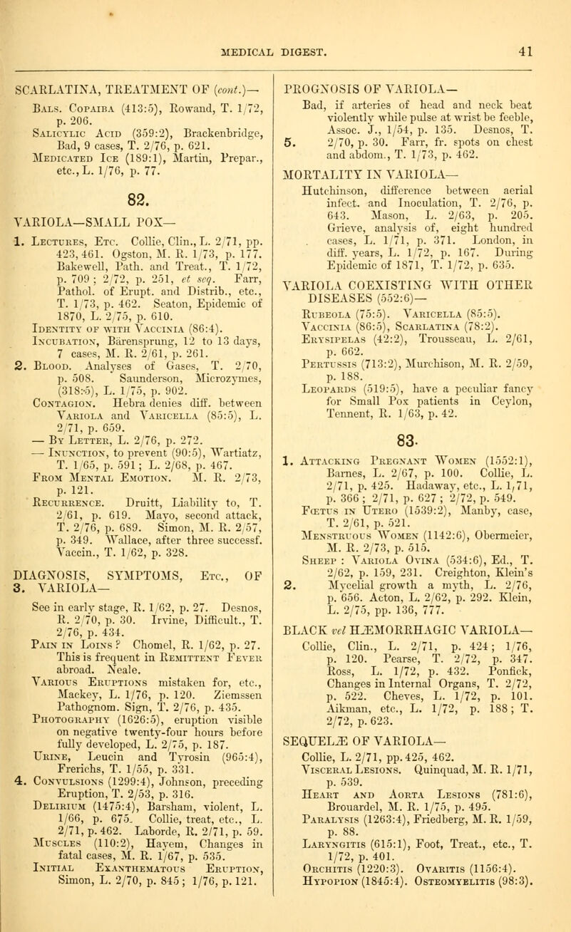 SCARLATINA, TREATMENT OF {cont.)~ Bals. Copaiba (413:5), Rowaud, T. 1/72, p. 206. Salicylic Acid (359:2), Brackenbriilge, Bad, 9 cases, T. 2/76, p. 621. Medicated Ice (189:1), Martin, Prepar., etc.L. 1/76, p. 77. 82. VARIOLA—SMALL POX— 1. Lectures, Etc. Collie, Clin., L. 2/71, pp. 423,461. Ogston, M. R. 1/73, p. 177. BakeweU, Path, and Treat., T. 1/72, p. 709 : 2/72, p. 251, et scq. Farr, Pathol, of Erupt, and Distrib., etc., T. 1/73, p. 462. Seaton, Epidemic of 1870, L. 2/75, p. 610. Identity of ^VITII Yacci.nia (86:4). Incubatiox, Biirensprung, 12 to 13 days, 7 cases, M. R. 2/61, p. 261. 2. Blood. Analyses of Gases, T. 2/70, p. 508. Saunderson, Microz}'nies, (318:-5), L. 1/75, p. 902. CoNTAGiox, Hebra denies diff. between Variola and Varicella (85:5), L. 2/71, p. 659. — By Letter, L. 2/76, p. 272. — Inunctiox, to prevent (90:5), Wartiatz, T. 1/65, p. 591; L. 2/68, p. 467. From Mental Emotion. M. R. 2/73, p. 121. Recurrence. Druitt, Liability to, T. 2/61, p. 619. Mayo, second attack, T. 2/76, p. 689. Simon, M. R. 2,57, p. 349. Wallace, after three successf. Vaccin., T. 1/62, p. 328. DIAGNOSIS, SYMPTOMS, Etc., OF 3. VARIOLA— See in early stage, R. 1/62, p. 27. Desnos, R. 2/70, p. 30. Irvine, Difficult., T. 2/76, p. 434. Pain in Loins ? Chomel, R. 1/62, p. 27. This is frequent in Remittent Fever abroad. Neale. Various Eruptions mistaken for, etc., Mackey, L. 1/76, p. 120. Ziemssen Pathognom. Sign, T. 2/76, p. 435. Photography (1626:5), eruption visible on negative twenty-four hours before fully developed, L. 2/75, p. 187. Urine, Leucin and Tvrosin (965:4), Frerichs, T. 1/55, p. 331. 4. Convulsions (1299:4), Johnson, preceding Eruption, T. 2/53, p. 316. Delirium (1475:4), Barsham, violent, L. 1/66, p. 675, CoUie, treat, etc., L. 2/71, p. 462. Laborde, R. 2/71, p. 59. Muscles (110:2), Havem, Changes in fatal cases, M. R. 1/67, p. 535. Initial Exanthematous Eruption, Simon, L. 2/70, p. 845; 1/76, p. 121. PROGNOSIS OF VARIOLA— Bad, if arteries of head and neck beat violently while pulse at wrist be feeble, Assoc. J., 1/54, p. 135. Desnos, T. 5. 2/70, p. 30, Farr, fr. spots on chest andabdom., T. 1/73, p. 462. MORTALITY IN VARIOLA— Hutchinson, difference between aerial infect, and Inoculation, T. 2/76, p. 043. Mason, L. 2/63, p. 205. Grieve, analysis of, eight hundred cases, L. 1/71, p. 371. London, in diff. years, L. 1/72, p. 167. During Epidemic of 1871, T. 1/72, p. 635. VARIOLA COEXISTING WITH OTHER DISEASES (552:6)— Rubeola (75:5). Varicella (85:5). Vaccinia (86:5), Scarlatina (78:2), Erysipelas (42:2), Trousseau, L. 2/61, p. 662. Pertussis (713:2), Murchison, M. R. 2/59, p. 188. Leopards (519:5), have a peculiar fancj' for Small Pox patients ia Ceylon, Tennent, R. 1/63, p. 42. 83. 1. Attacking Pregnant Women (1552:1), Barnes, L. 2/67, p. 100. Collie, L. 2/71, p. 425. Hadaway, etc., L. 1,71, p. 366 ; 2/71, p. 627 ; 2/72, p. 549. FcETUs IN Utero (1539:2), Manby, case, T. 2/61, p. 521. Menstruous Women (1142:6), Obermeier, M. R. 2/73, p. 515, Sheep : Variola Ovina (534:6), Ed., T. 2/62, p. 159, 231. Creighton, Klein's 2. Mvcelial growth a myth, L. 2/76, p. 656. Acton, L. 2/62, p. 292. Klein, L. 2/75, pp. 136, 777. BLACK vcl HiEMORRHAGIC VARIOLA— Collie, Clin., L. 2/71, p. 424; 1/76, p. 120. Pearse, T. 2/72, p. 347. Ross, L. 1/72, p. 432. Ponfick, Changes in Internal Organs, T. 2/72, p. 522. Cheves, L. 1/72, p. 101. Aikman, etc., L. 1/72, p. 188; T, 2/72, p. 623. SEQUELS OF VARIOLA— CoUie, L. 2/71, pp.425, 462. Visceral Lesions. Quinquad, M. R. 1/71, p. 539. Heart and Aorta Lesions (781:6), Brouardel, M. R. 1/75, p. 495. Paralysis (1263:4), Friedberg, M. R, 1/59, p. 88. Laryngitis (615:1), Foot, Treat., etc., T. 1/72, p. 401. Orchitis (1220:3). Ovaritis (1156:4). Hypopion (1845:4). Osteomyelitis (98:3).