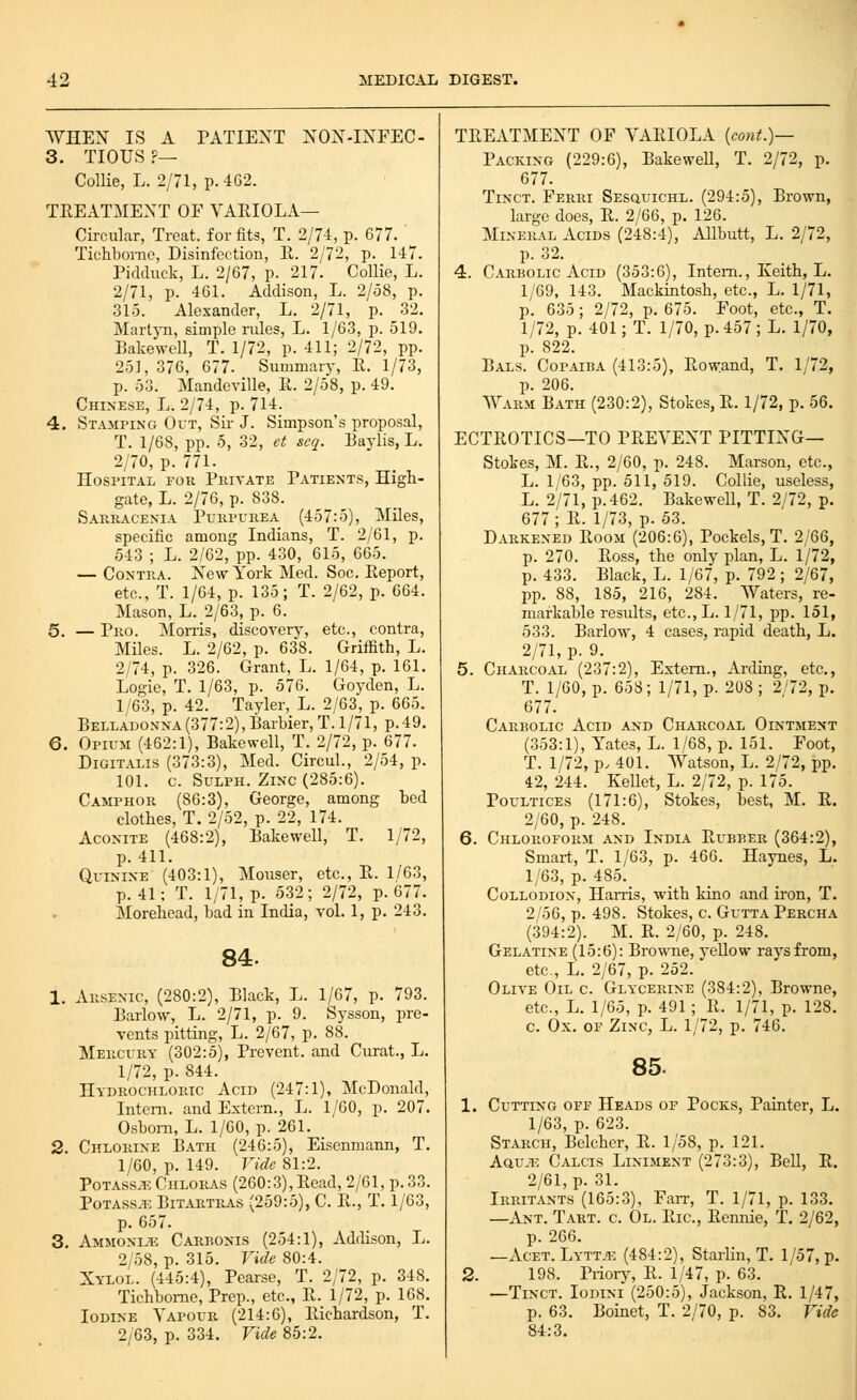 WHEX IS A PATIENT NOX-IXFEC- 3. TIOUS ?— Collie, L. 2/71, p. 462. TREATMENT OF VARIOLA— Circular, Treat, for fits, T. 2/74, p. 677. Tichbome, Disinfection, E. 2/72, p. 147. Piddiiek, L. 2/67, p. 217. Collie, L. 2/71, p. 461. Addison, L. 2/58, p. 315. Alexander, L. 2/71, p. 32. Martj-n, simple niles, L. 1/63, p. 519. Bakewell, T. 1/72, p. 411; 2/72, pp. 251, 376, 677. Summary, E. 1/73, p. 53. Mandeville, R. 2/58, p. 49. Chinese, L. 2/74, p. 714. 4. Stamping Out, Sir J. Simpson's proposal, T. 1/68, pp. 5, 32, ct scq. Baylis, L. 2/70, p. 771. Hospital rou Private Patients, High- gate, L. 2/76, p. 838. Sarracenia Purpi-rea (457:5), Miles, specific among Indians, T. 2/61, p. 543 ; L. 2/62, pp. 430, 615, 665. — Contra. New York Med. Soc. Report, etc., T. 1/64, p. 135; T. 2/62, p. 664. Mason, L. 2/63, p. 6. 5. — Pro. Morris, discovery, etc., contra. Miles. L. 2/62, p. 638. Griifith, L. 2/74, p. 326. Grant, L. 1/64, p. 161. Logic, T. 1/63, p. 576. Goyden, L. 1/63, p. 42. Tayler, L. 2/63, p. 665. BELLAD0NNA(377:2),Barl.ier,T.l/71, p.49, 6. Opium (462:1), Bakewell, T. 2/72, p. 677. Digitalis (373:3), Med. CircuL, 2/54, p. 101. c. SuLPH. Zinc (285:6). Camphor (86:3), George, among bed clothes, T. 2/52, p. 22, 174. Aconite (468:2), Bakewell, T. 1/72, p. 411. Quinine (403:1), Mouser, etc., R. 1/63, p. 41: T. 1/71, p. 532; 2/72, p. 677. Morehead, bad in India, vol. 1, p. 243. 84. 1. Arsenic, (280:2), Black, L. 1/67, p. 793. Barlow, L. 2/71, p. 9. Sysson, pre- vents pitting, L. 2/67, p. 88. Mercury (302:5), Prevent, and Curat., L. 1/72, p. 844. Hydrochloric Acid (247:1), McDonald, Intern, and Extern., L. 1/60, p. 207. Osbom, L. 1/60, p. 261. 2. Chlorine Bath (246:5), Eiscnmann, T. 1/60, p. 149. Vide 81:2. Potass^ Chloras (260:3),Read, 2/61, p. 33. PoTASS.T. BiTARTRAs (259:5), C. R., T. 1/63, p. 657. 3. Ammonije Carbonis (254:1), Addison, L. 2/58, p. 315. Vide 80:4. Xylol. (445:4), Pearse, T. 2/72, p. 348. Tichbome, Prep., etc., R. 1/72, p. 168. Iodine Vapour (214:6), Richardson, T. 2/63, p. 334. Vide 85:2. TREATMENT OF VARIOLA [cont.)— Packing (229:6), BakeweU, T. 2/72, p. 677. TiNCT. Ferri SEsauiCHL. (294:5), Brown, large does, R. 2/66, p. 126. Mineral Acids (248:4), Allbutt, L. 2/72, p. 32. 4. Carbolic Acid (353:6), Intern., Keith, L. 1/69, 143. Mackintosh, etc., L. 1/71, p. 635; 2/72, p. 675. Foot, etc., T. 1/72, p. 401; T. 1/70, p. 457 ; L. 1/70, p. 822. Bals. Copaiba (413:5), Rowand, T. 1/72, p. 206. Warm Bath (230:2), Stokes, R. 1/72, p. 56. ECTROTICS—TO PREVENT PITTING— Stokes, M. R., 2/60, p. 248. Marson, etc., L. 1/63, pp. 511, 519. Collie, useless, L. 2/71, p. 462. Bakewell, T. 2/72, p. 677; R. 1/73, p. 53. Darkened Room (206:6), Pockels, T. 2/66, p. 270. Ross, the only plan, L. 1/72, p. 433. Black, L. 1/67, p. 792 ; 2/67, pp. 88, 185, 216, 284. Waters, re- markable residts, etc.,L. 1/71, pp. 151, 533. Barlow, 4 cases, rapid death, L. 2/71, p. 9. 5. Charcoal (237:2), Extern., Arding, etc., T. 1/60, p. 658; 1/71, p. 208 ; 2/72, p. 677. Carbolic Acid and Charcoal Ointment (353:1), Yates, L. 1/68, p. 151. Foot, T. 1/72, p. 401. Watson, L. 2/72, pp. 42, 244. Kellet, L. 2/72, p. 175. Poultices (171:6), Stokes, best, M. R. 2/60, p. 248. 6. Chloroform and India Rubber (364:2), Smart, T. 1/63, p. 466. Haynes, L. 1/63, p. 485. Collodion, Harris, with kino and iron, T. 2/56, p. 498. Stokes, c. Gutta Percha (.394:2). M. R. 2/60, p. 248. Gelatine (15:6): Browne, yellow rays from, etc., L. 2/67, p. 252. Olive Oil c. Glycerine (384:2), Browne, etc., L. 1/65, p. 491; R. 1/71, p. 128. c. Ox. OF Zinc, L. 1/72, p. 746. 85. 1. Cutting ofe Heads op Pocks, Painter, L. 1/63, p. 623. Starch, Belcher, R. 1/58, p. 121. Aau,i-; Calcis Liniment (273:3), Bell, R. 2/61, p. 31. Irritants (165:3), Farr, T. 1/71, p. 133. —Ant. T.irt. c. Ol. Ric, Rennie, T. 2/62, p. 266. —Acet. Lytt.i-: (484:2), StarHn, T. 1/57, p. 2. 198. Pi-iorjs R. 1/47, p. 63. —TiNCT. loDiNi (250:5), Jackson, R. 1/47, p. 63. Boinet, T. 2/70, p. 83. Vide 84:3.