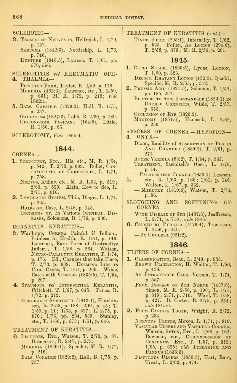 SCLEEOTIC— 3. Termin. of Nerves ix, Helfreich, L. 2/70, p. 132. Sarcoma (1842:3), Xettleship, L. 1/76, p. 740. Rupture (1840:5), Lawson, T. 1/61, pp. 670, 596. SCLEROTITIS vel RHEUMATIC OPH- 4. THALMIA— Peculiar Form, Taylor, R. 2/59, p. 178. Morphia (462:3), Laurence, etc., T. 2/59, p. 651; M. R. 1/72, p. 218; vide 1802:1. 5. Bals. Copaib-E (1820:2), Hall, B. 1/75, p. 237. Galvanism (1827:6), Lobb, R. 2/60, p. 189. Chloroform Vesicant (164:5), Little, R. 1/60, p. 66. SCLEROTOMY, Vide 1865:4. 1844. CORNEA— 1. Structure, Etc., His, etc., M. R. 1/54, p. 542 ; T. 2/73, p. 609. Rollet, Con- tractility OF Corpuscles, L. 1/71, p. 758. Nerves, Kuhne, etc., M. R. 1/63, p. 519 ; 2/63, p. 529. Klein, How to See, L. 2/71, p. 616. 2. Lymphatic System, Thin, Diagr., L. 1/74, p. 225. Hairs on. Case, L. 2/48, p. 143. Incisions of. In Various Ophthal. Dis- eases, Solomons, B. 1/76, p. 230. CORNEITIS—KERATITIS - 3. Wardropp, Cornea Painful if Inflam., Painless in Health, R. 1/61, p. 146. Laurence, Rare Form of Destructive Inflam., T. 1/58, p. 264. Watson, Neuro-Paralytic Keratitis, T. 1/74, p. 176. Ed., Changes that take Place, T. 2/73, p. 609. Examine Lids in Chr. Cases, T. 1/61, p. 260. Wilde, Cases -H-ith Vesicles (1835:5), T. 1/54, p. 207. 4. Strumous vel Interstitial Keratitis, Critchett, T. 1/57, p. 645. Panas, R. 1/72, p. 212. Generally Syphilitic (1843:1), Hutchin- son, R. 2/58, p. 188; 2/61, p. 45; T. 1/59, p. 11; 1/63, p. 627; L. 2/75, p. 876; 1/76, pp. 204, 539. Stanley, etc., T. 1/60, p. 573 ; 1/61, p. 646. TREATMENT OF KERATITIS— 6. Lectures, Etc., Watson, T. 2/76, p. 87. Desmarres, R. 2/47, p. 273. Mouphia (1820:1), Spender, M. R. 1/72, p. 216. Bals. Copaib.t3 (1820:2), Hall, B. 1/75, p. 237. TREATMENT OF KERATITIS {cont.)— Tinct. Ferri (295:1), Internally, T. 1/62, p. 523. Follen, As Lotion (294:6), T. 2/55, p. 375; M. R. 2/56, p. 261. 1845. 1. CupRi Sulph. (1830:5), Lyons, Lotion, T. 1/60, p. 323. Decoct. Rhatany Lotion (452:3), Quadri, Specific, M. R. 2/55, p. 542. 2. Prussic Acid (1821:5), Solomon, T. 1/52, pp. 185, 267. Blisters to Ant. Fontanelle (1822:1) in DouiiLE CoRNEiTis, Wilde, T. 2/57, p. 653. Occlusion of Eye (1820:2). Myotomy (1851:6), Hancock, L. 2/62, p. 250. ABSCESS OF CORNEA —HYPOPION— 4. ONYX— Dixon, Rapidity of Absorption of Pus in Ant. Chamber (1850:2), T. 2/61, p. 271. After Variola (83:2), T. 1/64, p. 365. Treatment, Saemisch's Oper., L. 1/76, p. 14. —Paracentesis Corner (1850:4), Lawson, 5. etc., R. 1/63, p. 166; 1/61, p. 145. Walton, L. 1/67, p. 362. — Mercury (1819:6), Watson, T. 2/76, p. 86. SLOUGHING AND SOFTENING OF CORNEA— With Disease of 5th (1437:6), Jeaffreson, L. 2/71, p. 710; vide 1846:1. 6. Caused by Pyrexia (1476:4), Trousseau, T. 2/56, p. 449. —By Cholera (921:2). 1846. ULCERS OF CORNEA— 1. Classification, Beau, L. 2/40, p. 935. Brown Ulceration, H. Walton, T. 1/56, p. 438. An Intractable Case, Vernon, T. 1/74, p. 557. From Disease of 5th Nerve (1437:6), Simon, M. R. 2/56, p. 190; L. 1/71, p. 819 ; 2/71, p. 710. Ward, T. 1/58, p. 427. B. Carter, B. 2/75, p. 254; vide 1845:6. 2. From Carious Tooth, Wright, R. 2/72, p. 234. Nervous Ulcers, Moxon, L. 1/71, p. 819. Vascular Ulcers and Vascular Cornea, Watson, Seton, Etc., L. 1/68, p. 162. Bowman, etc., Circumscission of Conjunct., Etc., T. 1/57, p. 312; 1/65, p. 625; vide Pterygium and Pannus (1836:3). Fistulous Ulcers (1850:3), Hart, Rare, Treat., L. 2/62, p. 474.