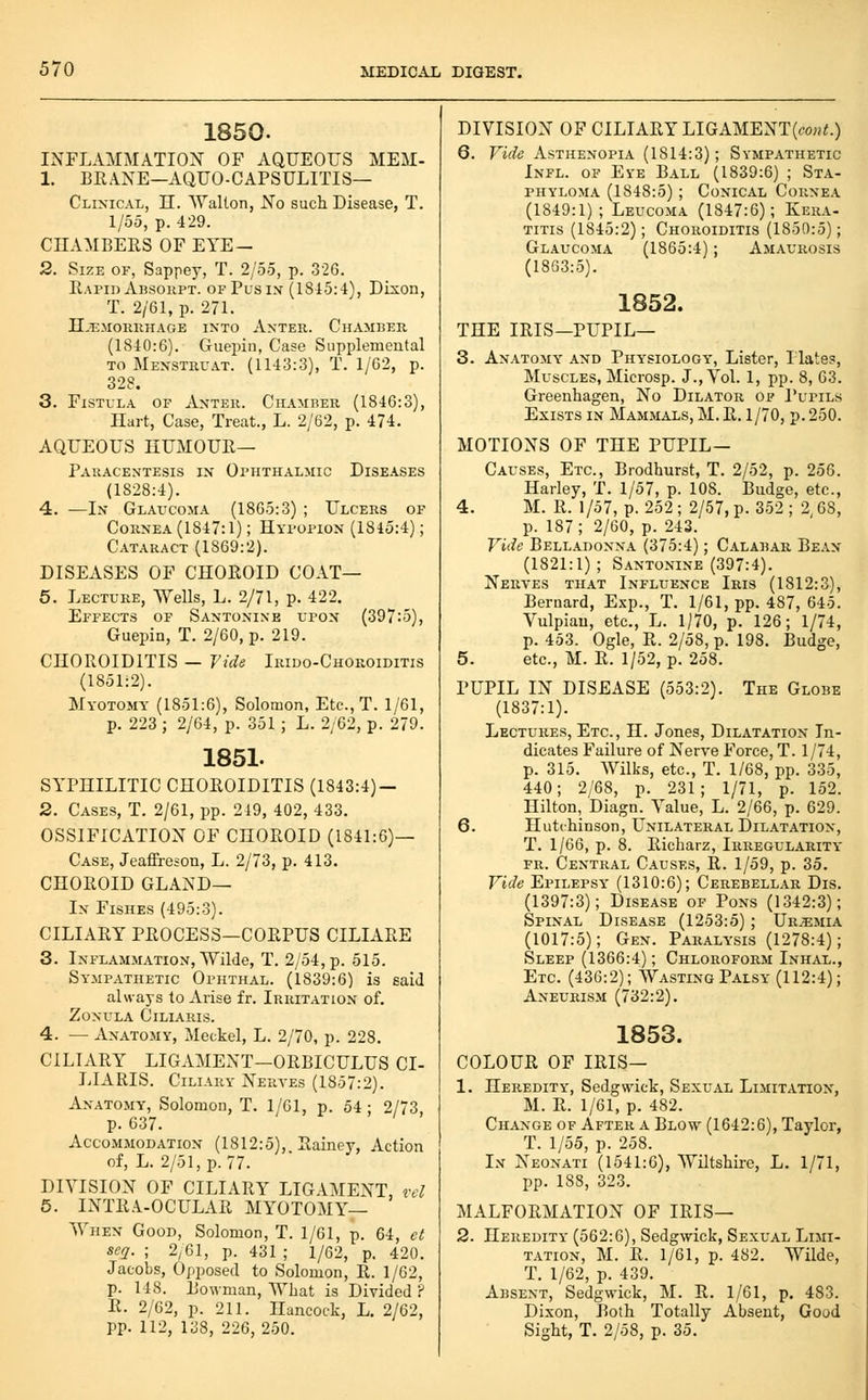 1850. INFLAMMATION OF AQUEOUS MEM- 1. BRANE—AQUO-CAPSULITIS— Clinical, H. AValton, No such Disease, T. 1/55, p. 429. CHAMBERS OF EYE- 2. Size of, Sappey, T. 2/55, p. 326. Rapid Absoupt. of Pus in (1815:4), Dixon, T. 2/61, p. 271. II,T3M0IUIHAGE INTO AxTER. ChAMBER (1840:6). Guepin, Case Supplemental TO Mexstruat. (1143:3), T. 1/62, p. 328. 3. Fistula of Anter. Chamber (1846:3), Hart, Case, Treat., L. 2/62, p. 474. AQUEOUS HUMOUR— Paracentesis in Ophthalmic Diseases (1828:4). 4. —In Glaucoma (1865:3) ; Ulcers of Cornea (1847:1); Hypopion (1845:4); Cataract (1869:2). DISEASES OF CHOROID COAT— 5. Lecture, Wells, L. 2/71, p. 422. Effects of Santonixe upon (397:5), Guepin, T. 2/60, p. 219. CHOROIDITIS — Tide Irido-Choroiditis (1851:2). Myotomy (1851:6), Solomon, Etc., T. 1/61, p. 223 ; 2/64, p. 351 ; L. 2/62, p. 279. 1851. SYPHILITIC CHOROIDITIS (1843:4) — 2. Cases, T. 2/61, pp. 219, 402, 433. OSSIFICATION OF CHOROID (1841:6)— Case, Jeaffreson, L. 2/73, p. 413. CHOROID GLAND— In Fishes (495:3). CILIARY PROCESS—CORPUS CILIARE 3. Inflammation, Wilde, T. 2/54, p. 515. Sympathetic Ophthal. (1839:6) is said always to Arise fr. Irritation of. Zonula Ciliaris. 4. — Anatomy, Meckel, L. 2/70, p. 228. CILIARY LIGAMENT—ORBICULUS CI- LIARIS. Ciliary Nerves (1857:2). Anatomy, Solomon, T. 1/61, p. 54 ; 2/73 p. 637. Accommodation (1812:5), Rainey, Action of, L. 2/51, p. 77. DIVISION OF CILIARY LIGAMENT, rd 6. INTRA-OCULAR MYOTOMY— When Good, Solomon, T. 1/61, p. 64, ct seq. ; 2/61, p. 431 ; 1/62, p. 420. Jacobs, Opposed to Solomon, R. 1/62, p. 148. Bowman, What is Divided ? R. 2/62, p. 211. Hancock, L. 2/62, pp. 112, 138, 226, 250. DIVISION OF CILIARY LIGAMENT(co«<.) 6. Vide Asthenopia (1814:3); Sympathetic Infl. of Eye Ball (1839:6) ; Sta- phyloma (1848:5) ; Conical Cornea (1849:1); Leucoma (1847:6); Kera- titis (1845:2); Choroiditis (1850:5); Glaucoma (1865:4); Amaurosis (1863:5). THE IRIS- 1852. -PUPIL— 3. Anatomy' and Physiology', Lister, I lates, Muscles, Microsp. J., Vol. 1, pp. 8, 63. Greenhagen, No Dilator of Pupils Exists in Mammals, M. R. 1/70, p. 250. MOTIONS OF THE PUPIL— Causes, Etc., Brodhurst, T. 2/52, p. 256. Harley, T. 1/57, p. 108. Budge, etc., 4. M. R. 1/57, p. 252 ; 2/57, p. 352 ; 2,68, p. 187; 2/60, p. 243. Vide Belladonna (375:4); Calabar Be.\n (1821:1) ; Santonine (397:4). Nerves that Influence Iris (1812:3), Bernard, Exp., T. 1/61, pp. 487, 645. Vulpiau, etc., L. 1/70, p. 126; 1/74, p. 453. Ogle, R. 2/58, p. 198. Budge, 5. etc., M. R. 1/52, p. 258. PUPIL IN DISEASE (553:2). The Globe (1837:1). Lectures, Etc., H. Jones, Dilatation In- dicates Failure of Nerve Force, T. 1/74, p. 315. Wilks, etc., T. 1/68, pp. 335, 440; 2/68, p. 231; 1/71, p. 152. Hilton, Diagn. Value, L. 2/66, p. 629. 6. Hutchinson, Unilateral Dilatation, T. 1/66, p. 8. Richarz, Irregularity FR. Central Causes, R. 1/59, p. 35. Vide Epilepsy' (1310:6); Cerebellar Dis. (1397:3); Disease of Pons (1342:3); Spinal Disease (1253:5) ; Ur.^mia (1017:5); Gen. Paralysis (1278:4); Sleep (1366:4); Chloroform Inhal., Etc. (436:2); Wasting Palsy (112:4); Aneurism (732:2). 1853. COLOUR OF IRIS— 1. Heredity, Sedgwick, Sexual Limitation, M. R. 1/61, p. 482. Ch.\nge of After a Blow (1642:6), Taylor, T. 1/55, p. 258. In Neonati (1541:6), Wiltshire, L. 1/71, pp. 188, 323. MALFORMATION OF IRIS— 2. Heredity (562:6), Sedgwick, Sexual Limi- tation, M. R. 1/61, p. 482. Wilde, T. 1/62, p. 439. Absent, Sedgwick, M. R. 1/61, p. 483. Dixon, Both Totally Absent, Good Sight, T. 2/58, p. 35.