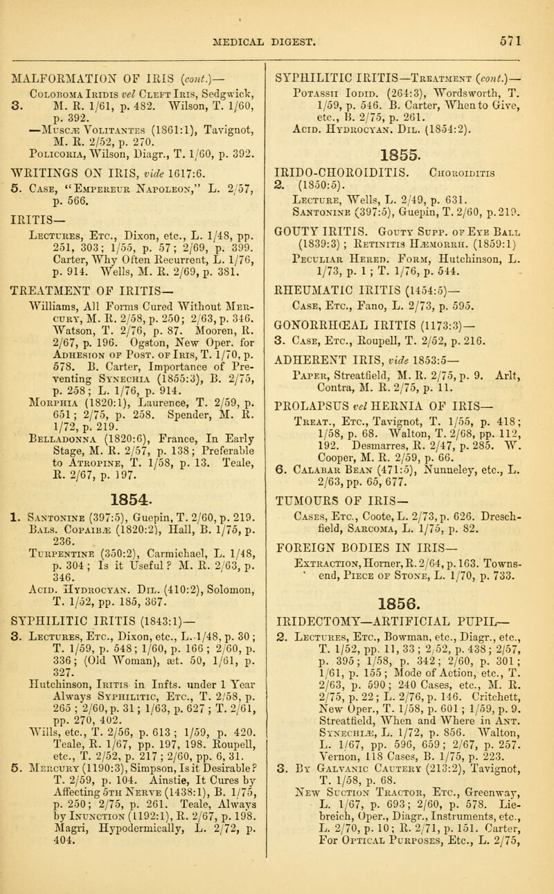 MALFORMATION OF IllIS (cont.)— CoLOBOMA Iridis vel Cleft Iris, Sedgwick, S. M. R. 1/61, p. 482. Wilson, T. 1/60, p. 392. —Musc^ VoLiTANTES (1861:1), Tavignot, M. R. 2/52, p. 270. PoLicoRiA, Wilson, Diagr., T. 1/60, p. 392. WRITINGS ON IRIS, vide 1617:6. 5. Case, Emperevr Napoleon, L. 2'57, p. 566. IRITIS— LECTt'REs, Etc., Dixon, etc., L. 1/48, pp. 251, 303; 1/55, p. 57; 2/69, p. 399. Carter, Why Often Recurrent, L. 1/76, p. 914. Wells, M. R. 2/69, p. 381. TREATMENT OF IRITIS— Williams, All Fonns Cured Without Mer- cury, M. R. 2/58, p. 250; 2/63, p. 346. Watson, T. 2/76, p. 87. Mooren, R. 2/67, p. 196. Ogston, New Oper. for Adhesion of Post, of Iris, T. 1/70, p. 578. B. Carter, Importance of Pre- venting Synechia (1855:3), B. 2/75, p. 258; L. 1/76, p. 914. Morphia (1820:1), Laurence, T. 2/59, p. 651; 2/75, p. 258. Spender, M. R. 1/72, p. 219. Belladonna (1820:6), France, In Early Stage, M. R. 2/57, p. 138; Preferable to Atropine, T. 1/58, p. 13. Teale, R. 2/67, p. 197. 1854. 1. Santonine (397:5), Guepin, T. 2/60, p. 219. Bals. CopAiB.ii (1820:2), Hall, B. 1/75, p. 236. Turpentine (350:2), Carmichael, L. 1/48, p. 304 ; Is it Useful ? M. R. 2/63, p. 346. Acid. Hydrocyan. Dil. (410:2), Solomon, T. 1/52, pp. 185, 367. SYPHILITIC IRITIS (1843:1)— 3. Lectures, Etc., Dixon, etc., L.1/48, p. 30 ; T. 1/59, p. 548; 1/60, p. 166 ; 2/60, p. 336; (Old Woman), sst. 50, 1/61, p. 327. Hutchinson, Iritis in Infts. under 1 Year Always Syphilitic, Etc., T. 2/58, p. 265 ; 2/60, p. 31; 1/63, p. 627 ; T. 2/61, pp. 270, 402. Wills, etc., T. 2/56, p. 613 ; 1/59, p. 420. Teale, R. 1/67, pp. 197, 198. RoupeU, etc., T. 2/52, p. 217 ; 2/60, pp. 6, 31. 5. Mercury (1190:3), Simpson, Is it Desii-able? T. 2/59, p. 104. Ainstie, It Cures by AffectingSTH Nerve (1438:1), B. 1/75, p. 250; 2/75, p. 261. Teale, Alwavs by Inunction (1192:1), R. 2/67, p. 198. Magri, Hypodermically, L. 2/72, p. 404. SYPHILITIC IRITIS—TRE.iTMENT (conL)~ PoTASSii loDiD. (264:3), Wordsworth, T. 1/59, p. 546. B. Carter, When to Give, etc., H. 2/75, p. 261. Acid. Hydrocyan. Dil. (1854:2). 1855. IRIDO-CHOROIDITIS. Choroiditis 2. (1850:5). Lecture, Wells, L. 2/49, p. 631. S.ANTONiNE (397:5), Guepin, T. 2/60, p. 219. GOUTY IRITIS. Gouty Supp. of Eye Ball (1839:3) ; Retinitis H-^iMORRH. (1859:1) Peculiar Hered. Form, Hutchinson, L. 1/73, p. 1 ; T. 1/76, p. 544. RHEUMATIC IRITIS (1454:5)— Case, Etc., Fano, L. 2/73, p. 595. GONORRHCEAL IRITIS (1173:3) — 3. Case, Etc., Roupell, T. 2/52, p. 216. ADHERENT IRIS, vide 1853:5— Paper, StreatBeld, M. R. 2/75, p. 9. Arlt, Contra, M. R. 2/75, p. 11. PROLAPSUS vel HERNIA OF IRIS— Treat., Etc., Tavignot, T. 1/55, p. 418; 1/58, p. 68. Walton, T. 2/G8, pp. 112, 192. Desmarres, R. 2/47, p. 285. W. Cooper, M. R. 2/59, p. 66. 6. Calabar Bean (471:5), Nunneley, etc., L. 2/63, pp. 65,677. TUMOURS OF iris- Cases, Etc., Coote,L. 2/73,p. 626. Dresch- field, Sarco-ma, L. 1/75, p. 82. FOREIGN BODIES IN IRIS— Extraction, Homer, R. 2/64, p. 163. Towns- ■ end. Piece of Stone, L. 1/70, p. 733. 1856. IRIDECTOMY—ARTIFICIAL PUPIL— 2. Lectures, Etc., Bowman, etc., Diagr., etc., T. 1/52, pp. 11,33; 2,52, p. 438; 2/57, p. 395; 1/58, p. 342; 2/60, p. 301; 1/61, p. 155; Mode of Action, etc., T. 2/63, p. 590; 240 Cases, etc., M. R. 2/75, p. 22; L. 2/76, p. 146. Critchett, New Oper., T. 1/58, p. 601 ; 1/59, p. 9. Streattield, When and Where in Ant. Synechi.5::, L. 1/72, p. 856. AYalton, L. 1/67, pp. 596, 659; 2/67, p. 257. Vernon, 118 Cases, B. 1/75, p. 223. 3. By Galvanic Cautery (213:2), Tavignot, T. 1/58, p. 68. New Suction Tractor, Etc., Greenway, L. 1/67, p. 693; 2/60, p. 578. Lie- breich, Oper., Diagr., Instruments, etc., L. 2/70, p. 10; R. 2/71, p. 151. Carter, For Optical Purposes, Etc., L. 2/75,