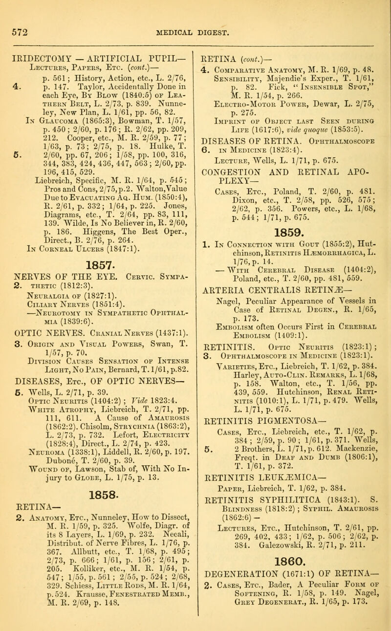 lEIDECTOMY — ARTIFICIAL PUPIL— Lectures, Papers, Etc. (^cont.)— p. 561; History, Action, etc., L. 2/76, 4. p. 147. Taylor, Accidentally Done in each Eye, By Blow (1840:5) of Lea- thern Belt, L. 2/73, p. 839. Nunne- ley. New Plan, L. 1/61, pp. 56, 82. In Glaucoma (1865:3), Bowman, T. 1/57, p. 450 ; 2/60, p. 176 ; R. 2/62, pp. 209, 212. Cooper, etc., M. R. 2/59, p. 77; 1/63, p. 73; 2/75, p. 18. Hulke, T. 5. 2/60, pp. 67, 206; 1/58, pp. 100, 316, 344, 383, 424, 436, 447, 563 ; 2/60, pp. 196,415, 529. Liebreich, Specific, M. R. 1/64, p. 545; Pros and Cons, 2/75,p.2. Walton,Value Due to Evacuating Aq. Hum. (1850:4), R. 2/61, p. 332; 1/64, p. 225. Jones, Diagrams, etc., T. 2/64, pp.83. 111, 139. Wilde, Is No Believer in, R. 2/60, p. 186. Higgens, The Best Oper., Direct., B. 2/76, p. 264. In Corneal Ulcers (1847:1). 1857. NERVES OF THE EYE. Cervic. Sympa- 2. thetic (1812:3). Neuralgia of (1827:1). Ciliary Nerves (1851:4). —Neurotomy t\ Sympathetic Ophthal- mia (1839:6). OPTIC NERVES. Cranial Nerves (1437:1). 3. Origin and Visual Powers, Swan, T. 1/57, p. 70. Division Causes Sensation of Intense Light, No Pain, Bernard, T. 1/61, p.82. DISEASES, Etc., OF OPTIC NERVES— 5. Wells, L. 2/71, p. 39. Optic Neuritis (1404:2) ; Vide 1823:4. White Atrophy, Liebreich, T. 2/71, pp. Ill, 611. A Cause of Amaurosis (1862:2). Chisolm, Strychnia (1863:2), L. 2/73, p. 732. Lefort, Electricity (1828:4), Direct., L. 2/74, p. 423. Neuroma (1338:1), Liddell, R. 2/60, p. 197. Dubone, T. 2/60, p. 39. Wound of, Lawson, Stab of. With No In- jury to Globe, L. 1/75, p. 13. 1858. RETINA— 2. Anatomy', Etc., Nunneley, How to Dissect, M. R. 1/59, p. 325. Wolfe, Diagr. of its 8 Layers, L. 1/69, p. 232. Necali, Distribut. of Nerve Fibres, L. 1/76, p. 367. Allbutt, etc., T. 1/68, p. 495; 2/73, p. 666; 1/61, p. 156; 2/61, p. 205. Kolliker, etc., M. R. 1/54, p. 547; 1/55, p. 561; 2/55, p. 524; 2/68, 329. Schiess, Little Rods, M. R. 1/64, p. 524. Krausse, Fenestrated Memb. , M. R. 2/69, p. 148. RETINA {coHt.)~- 4. Comparative Anatomy, M. R. 1/69, p. 48. Sensibility, Majendie's Exper., T. 1/61, p. 82. Fick,  Insensible Spot, M. R. 1/54, p. 266. Electro-Motor Power, Dewar, L. 2/75, p. 275. Imprint of Object last Seen during Life (1617:6), vide quoquc (1853:5). DISEASES OF RETINA. Ophthalmoscope 6. IN Medicine (1823:4). Lecture, Wells, L. 1/71, p. 675. CONGESTION AND RETINAL APO- PLEXY— Cases, Etc., Poland, T. 2/60, p. 481. Dixon, etc., T. 2/58, pp. 526, 575; 2/62, p. 356. Powers, etc., L. 1/68, p. 544; 1/71, p. 675. 1859. 1. In Connection with Gout (1855:2), Hut- chinson, Retinitis Hjemorrhagica, L. 1/76, p. 14. — With Cerebral Disease (1404:2), Poland, etc., T. 2/60, pp. 481, 559. ARTERIA centralis RETINiE— Nagel, Peculiar Appearance of Vessels in Case of Retinal Degen., R. 1/65, p. 173. Embolism often Occurs First in Cerebral Embolism (1409:1). RETINITIS. Optic Neuritis (1823:1); 3. Ophthalmoscope in Medicine (1823:1). Varieties,Etc., Liebreich, T. 1/62, p. 384. Harley, Auto-Clin. Remarks, L. 1/68, p. 158. Walton, etc., T. 1/56, pp. 439, 559. Hutchinson, Renal Reti- nitis (1010:1), L. 1/71, p. 479. Wells, L. 1/71, p. 675. RETINITIS PIGMENTOSA— Cases, Etc., Liebreich, etc., T. 1/62, p. 384 ; 2/59, p. 90 ; 1/61, p. 371. Wells, 5. 2 Brothers, L. 1/71, p. 612. Mackenzie, Freqt. in Deaf and Dumb (1806:1), T. 1/61, p. 372. RETINITIS LEUKJEMICA— Paper, Liebreich, T. 1/62, p. 384. RETINITIS SYPHILITICA (1843:1). S. Blindness (1818:2) ; Syphil. Amaurosis (1862:6)- Lectures, Etc., Hutchinson, T. 2/61, pp. 269, 402, 433; 1/62, p. 506; 2/62, p. 384. Galezowski, R. 2/71, p. 211. 1860. DEGENERATION (1671:1) OF RETINA— 2. Cases, Etc., Bader, A Peculiar Form of Softening, R. 1/58, p. 149. Nagel, Grey Degenerat., R. 1/65, p. 173.