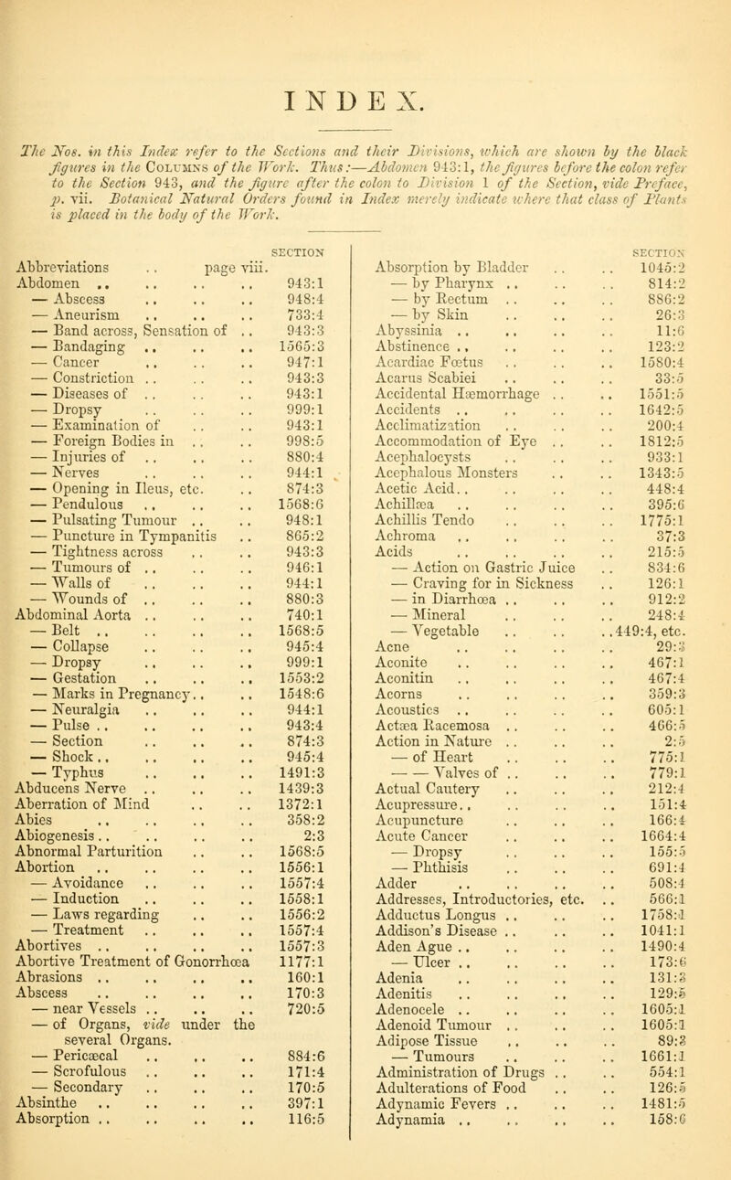 INDEX. The Nos. in this Inden: refer to the Sections and their Divisions, tvhich are shown by the black Jiff tires in the Colvjixs of the TFor/c. Thus:—Abdomen 943:1, thejirjures before the colon refer to the Section 943, and the figure after the colon to Division 1 of the Section, vide Preface, p. vii. Botanical Natieral Orders found in Index merely indicate ichere that class of Flatits is placed in the body of the Jf'orh-. SECTION SECTIOX Abbreviations page viii. Absorption by Bladder 1045:2 Abdomen ,. 943:1 — by Pharynx .. 814:2 — Abscess 948:4 — by Eectum .. 886:2 — Aneurism 733:4 — by Skin 26: ;J — Band across, Sensation of .. 943:3 Abyssinia .. 11:G — Bandaging 1565:3 Abstinence .. 123:2 — Cancer 947:1 Acardiac Foetus 1580:4 — Constriction .. 943:3 Acarus Scabiei 33:5 — Diseases of .. 943:1 Accidental Haemorrhage .. 1551:5 — Dropsy 999:1 Accidents .. 1642:5 — Examination of 943:1 Acclimatization 200:4 — Foreign Bodies in . 998:5 Accommodation of Eye .. 1812:5 — Injxvries of .. 880:4 Acephalocysts 933:1 — Nerves 944:1 Acephalous Monsters 1343:5 — Opening in Ileus, etc 874:3 Acetic Acid.. 448:4 — Pendulous 1568:6 Achillfca 395:6 — Pulsating Tumour . 948:1 Achillis Tendo . 1775:1 — Puncture in Tympanitis .. 865:2 Achroma 37:3 — Tightness across 943:3 Acids 215:o — Tumours of .. 946:1 — Action on Gastric Juice 834:6 — Walls of 944:1 — Craving for in Sickness 126:1 — Wounds of .. 880:3 — in Diarrhoea .. 912:2 Abdominal Aorta .. 740:1 — Mineral 248:4 — Belt 1568:5 — Vegetable .449:4, etc. — Collapse 945:4 Acne 29:;;! — Dropsy 999:1 Aconite 467:1 — Gestation 1553:2 Aconitin 467:4 — Marks in Pregnancy. 1548:6 Acorns 359:3 — Neuralgia 944:1 Acoustics 605:1 — Pulse 943:4 Acttea Eacemosa .. 406:5 — Section 874:3 Action in Nature .. 2:5 — Shock 945:4 — of Heart 775:1 — Typhus 1491:3 Valves of .. 779:1 Abducens Nerve 1439:3 Actual Cautery 212:4 Aberration of Mind 1372:1 Acupressiu'e.. 151:4 Abies 358:2 Acupuncture 166:4 Abiogenesis.. 2:3 Acute Cancer 1664:4 Abnormal Parturition 1568:5 — Dropsy 155:.J Abortion 1556:1 —• Phthisis 691:4 — Avoidance .. 1557:4 Adder 508:4 — Induction 1558:1 Addresses, Introductories, etc. . 566:1 — Laws regarding 1556:2 Adductus Longus ., 1758:1 — Treatment 1557:4 Addison's Disease .. 1041:1 Abortives .. 1557:3 Aden Ague .. 1490:4 Abortive Treatment of Gonorrhoea 1177:1 — Ulcer .. 173: t; Abrasions ,, 160:1 Adenia 131:3 Abscess 170:3 Adenitis 129:? — near Vessels .. 720:5 Adenocele .. 1605:1 — of Organs, ride under the Adenoid Tumour .. 1605:1 several Organs. Adipose Tissue 89:2 — Pericaecal 884:6 — Tumours 1661:1 — Scrofulous 171:4 Administration of Drugs .. 554:1 — Secondary 170:5 Adulterations of Food 126:5 Absinthe 397:1 Adynamic Fevers .. 1481:5 Absorption .. 116:5 Adynamia ., 158: G