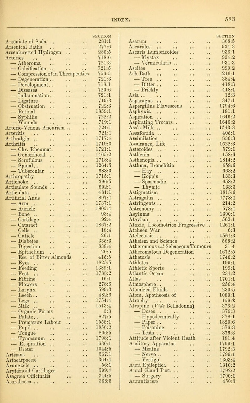 SECTION Arseniate of Soda ,. .. .. 281:1 Arsenical Baths ., .. .. 277:6 Arseniuretted Hydrogen .. .. 280:5 Arteries ,. .. .. .. 718:6 — Atheroma .. .. .. 721:3 — Calcification .. .. .. 721:5 — Compression of in Therapeutics 756:5 — Degeneration.. .. .. 721:3 — Development.. .. .. 718:1 — Diseases .. .. .. 720:6 — Inflammation.. .. .. 721:1 — Ligature .. .. .. 719:3 — Obstruction 722:3 — Eetinal 1859:1 — Syphilis 722:2 — Wounds 719:1 Arterio-Venous Aneurism .. ., 724:1 Arteritis 721:1 Arthralgia 1717:4 Arthritis 1719:3 — Chr. Rheumat 1721:1 — Gonorrhocal .. .. .. 1465:2 — Scrofulous 1718:4 — Spinal 1264:5 — Tubercular .. .. .. 688:3 Arthropathy 1715:1 Artichoke ., .. .. .. 396:5 Articulate Sounds .. .. .. 602:1 Articulata 481:1 Artificial Anus .. .. .. 897:4 — Arm 1737:1 — Auricle 1805:4 — Bone 93:4 — Cartilage 92:4 — Cataract 1867:2 — Cells 18:4 — Cuticle 26:1 — Diabetes .. .. .. 335:3 — Digestion 838:4 — Epithelium 20:5 — Ess. of Bitter Almonds .. 415:5 — Eyes 1825:5 — Feeding 1389:1 — Feet 1788:2 — Fibrine .. .. .. 16:1 — FloNvers 278:6 — Larynx 599:3 — Leech 482:6 — Legs 1754:4 — MHk 1543:4 — Organic Forms ,, .. 3:3 — Palate 827:5 — Premature Labour ,. .. 1558:1 — Pupil 185G:2 — Tongue 806:5 — Tympanum 1798:1 — Respiration ., .. .. 630:1 — Ureter 1044:5 Artisans .. .. .. .. 567:1 Artocarpaceoe .. .. .. 364:4 Arungzole .. .. .. .. 56:1 Arytsenoid Cartilages .. .. 599:4 Asagrtea Oflacinalis .. .. 344:5 Asarabacca .. .. .. .. 368:5 Asarum Ascarides Ascaris Lumbricoides — Mystax — Yermicularis .. Ascites .. Ash Bath .. — Tree ,. — Bitter .. — Prickly Asia .. ,. Asparagus .. Aspergillus Flavescens Asphyxia Aspiration ., Aspirating Trocars.. Ass's MUk ,. Assafretida .. Assimilation Assurance, Life Asteroides .. Asthenia ., Asthenopia .. Asthma, Bronchitic — Hay .. — Kopp's — Spasmodic — Thymic Astigmatism Astragalus .. Astringents .. Astronomy ., Asylums Atavism ., .. Ataxic, Locomotrioe Progressive Atcheen War Atelectasis .. Atheism and Science Atheromous vel Sebaceous Tumours Atheromatous Degeneration Athetosis Athletes Athletic Sports Atlantic Ocean Atlas Atmosphere., Atomized Fluids . Atom, Apotheosis of Atrophy Atropine (Vide Belladonna) — Doses .. — Hypodermically — Paper ., — Poisoning — Tests .. Attitude after Violent Death Auditory Apparatus — Meatus — Nerve .. — Vertigo Aura Epileptica Aural Gland Post. — Surgery AurantiacecG