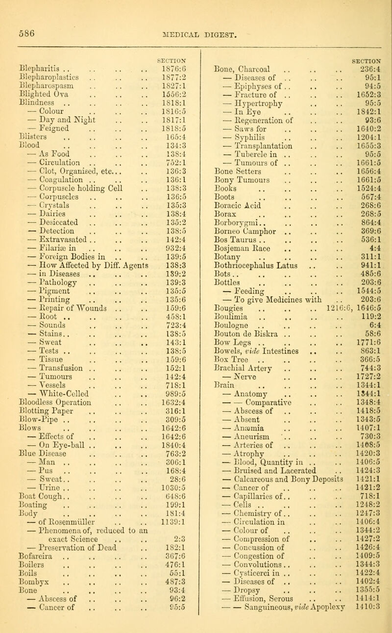 SECTIOX SECTION Blepharitis .. 1876:6 Bone, Charcoal 236:4 Blepharoijlastics .. 1877:2 — Diseases of .. 95:1 Blepharospasm 1827:1 — Epiphyses of .. 94:5 Blighted Ova 1556:2 — Fracture of .. 1652:3 Blindness 1818:1 — Hypertrophy 95:5 •— Colour 1816:5 — In Eye 1842:1 — Day and Night 1817:1 —• Regeneration of 93:6 — Feigned 1818:5 — Saws for 1640:2 Blisters 165:4 — Syphilis 1204:1 Blood 134:3 — Transplantation 1655:3 — As Food 138:1 — Tubercle in .. 95:5 — Circulation .. 752:1 — Tumours of .. 1661:5 — Clot, Organised, etc... 136:3 Bone Setters 1656:4 — Coagulation .. 136:1 Bony Turnouts 1661:5 — Corpuscle holding Cell 138:3 Books 1524:4 — Corpuscles 136:5 Boots 567:4 — Crystals 135:3 Boracic Acid 268:6 — Dairies 138:4 Borax 268:5 ■— Desiccated 135:2 Borborygmi.. 864:4 — Detection 138:5 Borneo Camphor ., 369:6 — Extravasated .. 142:4 Bos Taurus .. 536:1 — Filarial in 932:4 Bosjeman Race 4:4 — Foreign Bodies in 139:5 Botany 311:1 — How Affected by Diff. Ag ents 138:3 Bothriocephalus Latus 941:1 —■ in Diseases .. 139:2 Bots 485:6 — Pathology 139:3 Bottles 203:6 — Figment 135:5 — Feeding 1544:5 — Printing 135:6 — To give Medicines w Lth . . 203:6 — Repair of Wounds .. 159:6 Bougies . 1216:6, 1646:5 — Root .. 458:1 BouUmia 119:2 — Sounds 723:4 Boulogne 6:4 — Stains.. 138:5 Bouton de Biskra .. 58:6 — Sweat 143:1 Bow Legs .. .. 1771:6 — Tests 138:5 Bowels, fide Intestines 863:1 — Tissue 159:6 Box Tree 366:5 — Transfusion .. 152:1 Brachial Artery 744:3 — Tumours 142:4 — Nerve .. 1727:2 — Vessels 718:1 Brain 1344:1 — White-Celled 989:5 — Anatomy 1844:1 Bloodless Operation 1632:4 Comparative 1348:4 Blotting Paper 316:1 — Abscess of .. 1418:5 Blow-Pipe 309:5 — Absent 1343:5 Blows 1642:6 — Anismia 1407:1 — Effects of 1642:6 — Aneurism 730:3 — On Eye-ball .. 1840:4 — Arteries of .. 1468:5 Blue Disease 763:2 — Atrophy 1420:3 — Man 306:1 — Blood, Quantity in . 1406:5 — Pus 168:4 — Bruised and Lacerate i .. 1424:3 — Sweat 28:6 — Calcareous and Bony Deposits 1421:1 — Urine .. 1030:5 — Cancer of .. 1421:2 Boat Cough.. 648:6 — Capillaries of.. 718:1 Boating 199:1 — Cells 1248:2 Body 181:4 — Chemistry of.. 1247:3 — of Rosenmiiller 1139:1 — Circulation in 1406:4 — Phenomena of, reduced t 0 an — Colour of 1344:2 exact Science 2:3 — Compression of 1427:2 — Preservation of Dead .'. 182:1 — Concussion of 1426:4 Bofareira 367:6 — Congestion of 1409:5 Boilers 476:1 — Convolutions.. 1344:3 Boils 55:1 — Cysticerci in .. 1422:4 Bombyx 487:3 — Diseases of .. 1402:4 Bone 93:4 — Dropsy 1355:5 — Abscess of 96:2 —■ Effusion, Serous 1414:1 — Cancer of 95:5 Sanguineous, t'if/c J Apoplexy 1410:3
