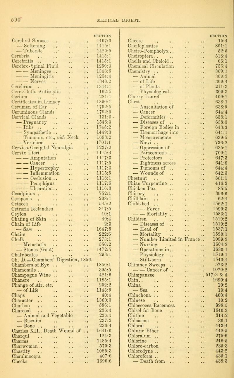 SECTIOX SECTIOJ Cerebral Sinuses .. 1407:6 Cheese 15:^ — Softening 1415:1 Cbeiloplastics 801: — Tubercle 1420:5 Cbeiro-Pompholyx.. 52: Cerebria 14K^:1 Cheiroptera .. 518:^ Cerebritis ., 1415:1 Chelis and Cbeloid.. 66: Cerebro-Spinal Fluid 1250:3 Chemical Circulation 755:^ Meninges .. 1348:5 Chemistry .. 309: Meningitis 12.54:4 — Animal 309: Nerves 1348:2 — of Life 309:^ Cerebrum .. 1344:4 — of Plants Sll: Cere-Clotb, Antiseptic 162:5 — Physiological. . 309:. Cerium 284:1 Cherry Laurel 409: Certificates in.Lunacy 1390:1 Chest 638: Cerumen of Ear 1792:5 — Auscultation of 638:. Cerumiuous Glands 1792:5 — Cancer 644:^ Ceryical Glands 131:5- — Deformities .. 638: — Pregnancy 1546:3 — Diseases of .. 638: — Eibs .... 1745:2 — Foreign Bodies in 643:. — Sympatbetic .. 1449:3 — Haemorrhage into 644: — Tumours, etc., vide Neck 1693:2 — Measurements 639:. — Vertebrae 1701:1 — Nccvi .. 736:. Cervico- Occipital Neirralgia 1237:2 — Oppression of 635: Cervix Uteri 1115:4 —■ Paracentesis .. 709: Amputation 1117:3 — Protectors 647:. Cancer 1117:5 — Tightness across 641:( Hypertropby 1117:3 — Tumours of .. 644:^ Inflammation 1115:5 — AVounds of .. 642:. — — Occlusion .. 1118:1 Chestnut 361: remjibigus 1117:6 Cbian Turpentine .. 416: Ulceration.. 1116:3 Chicken Pox 85:. Cesalpinus .. 752:1 Chicory 396:f Cesspools 208:4 Chilbblin .. 62:^ Cetacea 545:2 Child-bed .. 1562: Cetraria Icelandica 317:5 Fever 1590:. Ceylon 10:1 Mortality .. 1583: Cbafing of Skin 40:4 Children .. 1519:5 Cbain of Life 2:3 — Diseases of .. 1519:5 — Saw ,. 1647:5 — Head of 1537: Cbairs 222:6 — Mortality 1520: Cbalk 273:1 — Number Limited in '. •'ranee. 1089: — Metastatis 556:2 — Nursing 1604: — Stones (Gout) 1472:5 — Operations in.. 1630: Cbalybeates 293:1 — Physiology .. 1519: Cb. D.=Cbambers' Digestion, 18 56. — Still-born .. 1540:^ Cbambers of Eye .. 1850:1 Chimney Sweeps .. 573:i Cbamomile .. 395:5 Cancer of .. . 1079:! Cbampagne Wine .. 421:6 Chimpanzee . 517:3 &^ Cbancre 1185:1 Chin 1690:^ Cbange of Air, etc. 202:2 China 10:' — of Life 1143:5 — Sea .. 10:^ Chaps 40:4 Chinchona .. 400:-: Cbaracter .. . 1360:3 Chinese 10: Cbarbon 586:1 Chioccocca Racemosa 398: Charcoal 236:4 Chisel for Bone 1640: — Animal and Vegetable 236:4 Chitine 314: — Biscuits 237:2 Chloasma .. 36: — Bono .. 236:4 Chloral 443:- Charles XII., Death ■Wound of . 1641:G Chloric Ether 442:. Cbarqui 124:3 Chloralum ,. 275:( Charms 1485:4 Chlorine 246: Charwoman.. 570:3 Chloro-carbon 235: Chastity 1085:3 Cblorodyne .. 443: Chaulmoogra 407:6 Chloroform .. 435: Cheeks 1690:6 — Death from ., 438: