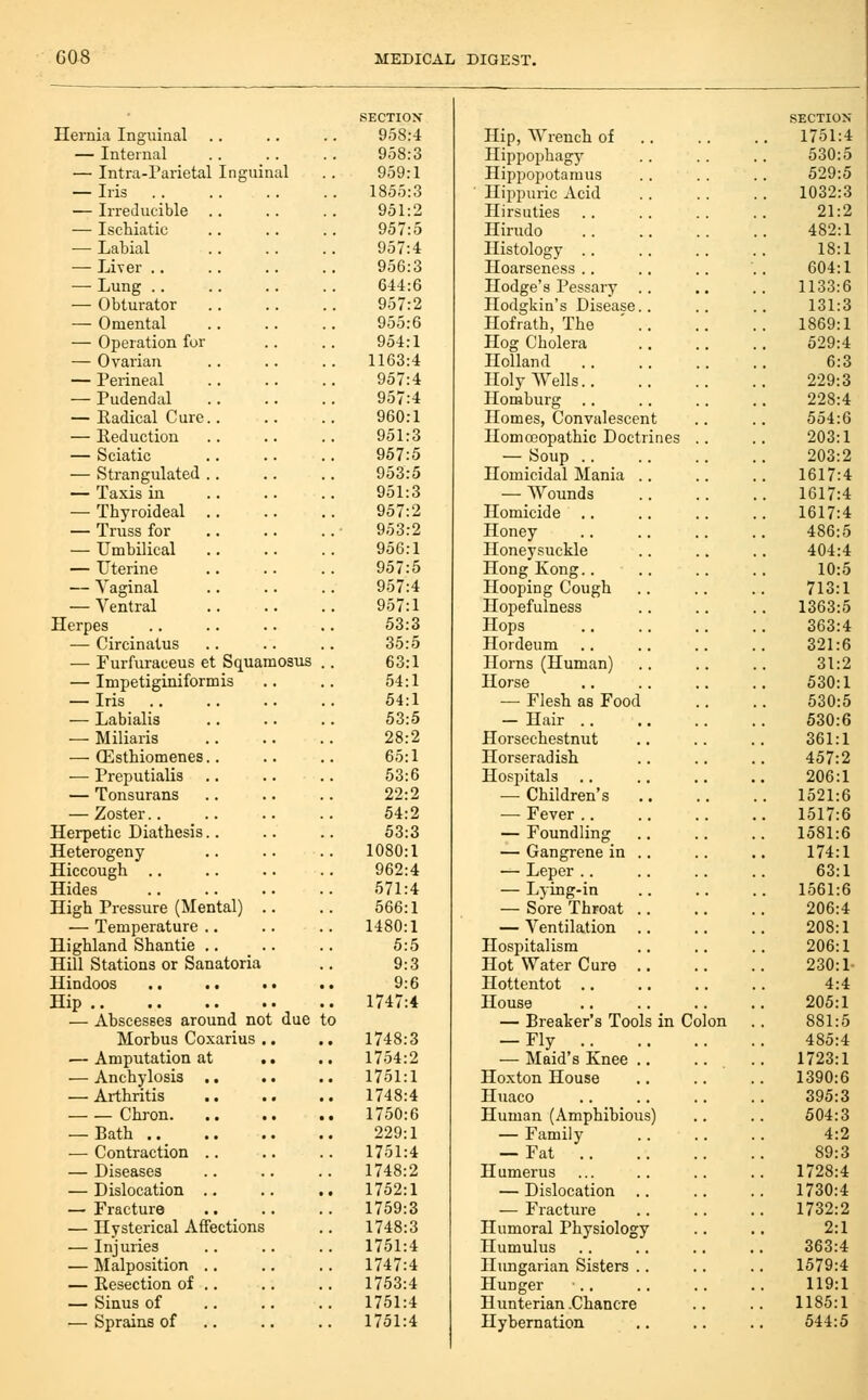 SECTIOX Hernia Inguinal .. 958:4 — Internal 958:3 — Intra-Parietal Inguinal 959:1 — Iris .. 1855:3 — Irreducible .. 951:2 — Ischiatic 957:5 — Labial 957:4 — Liver .. 956:3 —• Lung .. 644:6 — Obturator 957:2 — Omental 955:6 — Operation for 954:1 — Ovarian 1163:4 — Perineal 957:4 — Pudendal 957:4 — Radical Cure.. 960:1 — Reduction 951:3 — Sciatic 957:5 — Strangulated .. 953:5 — Taxis in 951:3 — Thyroideal .. 957:2 — Truss for 953:2 — Umbilical 956:1 — Uterine 957:5 — Vaginal 957:4 — Ventral 957:1 Herpes 53:3 — Circinatus 35:5 — Furfuraeeus et Squamosus . 63:1 — Impetiginiformis 54:1 — Iris 54:1 — Labialis 53:5 — Miliaris 28:2 — OEsthiomenes.. 65:1 — Preputialis 53:6 — Tonsurans 22:2 — Zoster.. 54:2 Herpetic Diathesis.. 53:3 Heterogeny 1080:1 Hiccough ., 962:4 Hides 571:4 High Pressure (Mental) .. 666:1 — Temperature ., 1480:1 Highland Shantie .. 5:5 Hill Stations or Sanatoria 9:3 Hindoos 9:6 Hip . 1747:4 — Abscesses around not due t 0 Morbus Coxarius .. . 1748:3 — Amputation at 1754:2 — Anchylosis .. 1751:1 — Arthritis 1748:4 Chron 1750:6 — Bath 229:1 — Contraction .. 1751:4 — Diseases 1748:2 — Dislocation .. 1752:1 — Fracture 1759:3 — Hysterical AflFections 1748:3 — Injuries 1751:4 — Malposition .. . 1747:4 — Resection of .. 1753:4 — Sinus of 1751:4 — Sprains of .. . 1751:4 Hip, Wrench of Hippophagy Hipjjoijotamus Ilippuric Acid Hirsuties Hirudo Histology .. Hoarseness .. Hodge's Pessary Hodgkin's Disease Hofrath, The Hog Cholera Holland Holy Wells.. Homburg .. Homes, Convalescent Homoeopathic Doctrines — Soup .. Homicidal Mania — Wounds Homicide .. Honey Honeysuckle Hong Kong.. Hooping Cough Hopefulness Hops Hordeum Horns (Human) Horse — Flesh as Food — Hair .. Horsechestnut Horseradish Hospitals — Children's — Fever .. — Foundling — Gangrene in — Leper .. — Lying-in — Sore Throat — Ventilation Hospitalism Hot Water Cure Hottentot .. House — Breaker's Tools in Colon — Fly .. — Maid's Knee Hoxton House Huaco Human (Amphibious) — Family — Fat .. Humerus — Dislocation — Fracture Humoral Physiolog Humulus Hungarian Sisters Hunger Hunterian .Chancre Hybernation