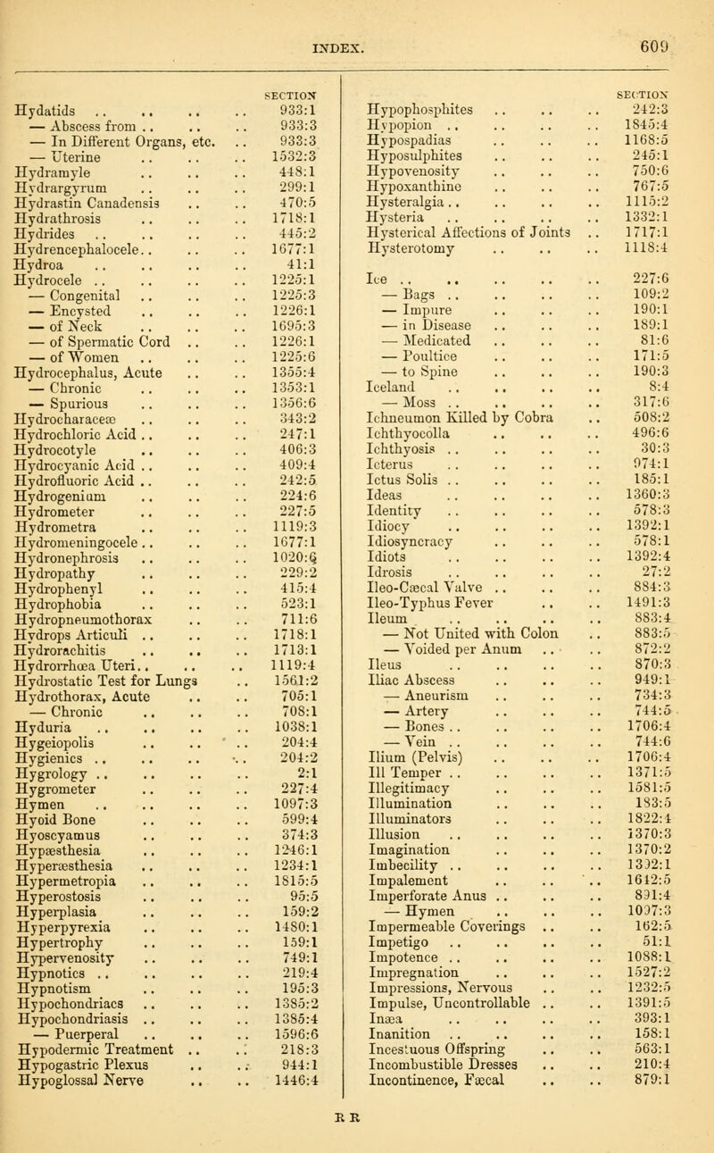Hydatids — Abscess from .. — In Diiferent Organs, etc. — Uterine Hydramyle Hydrargyrum Hydrastin Canadensis Hydrathrosis Hydrides Hydrencephalocele.. Hydroa Hydrocele .. — Congenita] — Encysted — of Neck — of Spermatic Cord — of Women Hydrocephalus, Acute — Chronic — Spurious HydrocharaceoD Hydrochloric Acid .. Hydrocotyle Hydrocyanic Acid .. Hydrofluoric Acid ,. Hydrogenium Hydrometer Hydrometra Hydromeningocele.. Hydronephrosis Hydropathy Hydrophenyl Hydrophobia H ydropneumoth orax Hydrops Articuli .. Hydrorachitis HydroiThoea Uteri., Hydrostatic Test for Lungs Hydrothorax, Acute — Chronic Hyduria Hygeiopolis Hygienics ., Hygrology .. Hygrometer Hymen Hyoid Bone Hyoscyamus Hypsesthesia Hyperassthesia Hypermetropia Hyperostosis Hyperplasia Hyperpyrexia Hypertrophy Hypervenosity Hypnotics .. Hypnotism Hypochondriacs Hypochondriasis — Puerperal Hypodermic Treatment Hypogastric Plexus Hypoglossal Nerve SECTION 933:1 933:3 933:3 1532:3 448:1 299:1 470:5 1718:1 445:2 1677:1 41:1 1225:1 1225:3 1226:1 1695:3 1226:1 1225:6 1355:4 1353:1 1356:6 343:2 247:1 406:3 409:4 242:5 224:6 227:5 1119:3 1677:1 1020:(5 229:2 415:4 523:1 711:6 1718:1 1713:1 1119:4 1561:2 705:1 708:1 1038:1 204:4 204:2 2:1 227:4 1097:3 599:4 374:3 r246:l 1234:1 1815:5 95:5 159:2 1480:1 159:1 749:1 219:4 195:3 1385:2 1385:4 1596:6 218:3 944:1 1446:4 Hypophosphites Hypopion . , Hypospadias Hyposulphites Hypoveuosity Hypoxanthine Hysteralgia.. Hysteria Hysterical Afi'ectioas of Joints Hysterotomy Ice .. — Bags .. — Impure — in Disease •— Medicated — Poultice — to Spine Iceland — Moss .. Ichneumon Killed by Cobra IchthyocoUa Ichthyosis . . Icterus Ictus Solis .. Ideas Identity Idiocy Idiosyncracy Idiots Idrosis Ileo-Cffical Valve .. Ileo-Typhus Fever Ileum — Not United with Colon — Voided per Anum Ileus Iliac Abscess — Aneurism — Artery — Bones .. — Vein .. Ilium (Pelvis) III Temper .. Illegitimacy Illumination Illuminators Illusion Imagination Imbecility .. Impalement Imperforate Anus .. — Hymen Impermeable Coverings Impetigo Impotence .. Impregnation Impressions, Nervous Impulse, Uncontrollable Inaja Inanition Incestuous Offspring Incombustible Dresses Incontinence, Faecal RR