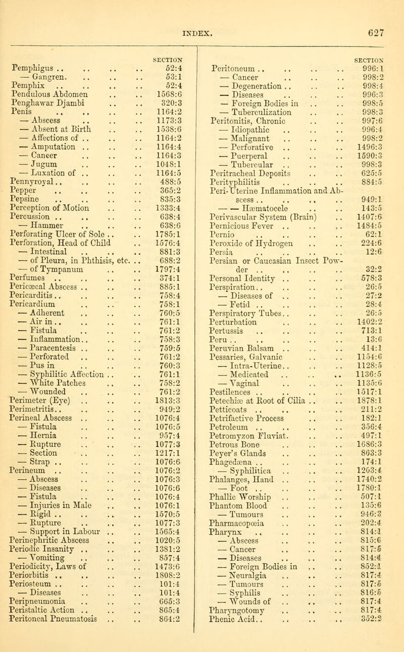 SECTION SECTION' Pemphigixs .. 52:4 Peritoneum .. 996:1 — Gangren. 53:1 — Cancer 998:2 Pemphix 52:4 — Degeneration .. 998:4 Pendulous Abclomea 1568:6 — Diseases 996:3 Penghawar Djambi 320:3 — Foreign Bodies in .. 998:5 Penis 1164:2 — Tuberculization 998:3 — Abscess 1173:3 Peritonitis, Chronic 997:6 — Absent at Birth 1538:6 — Idiopathic 996:4 — Affections of .. 1164:2 — Malignant 998:2 — Amputation .. 1164:4 — Perforative .. 1496:3 — Cancer 1164:3 — Puerperal 1590:3 — Jugum 1048:1 — Tubercular 998:3 — Luxation of .. 1164:5 Peritracheal Deposits 625:5 Pennyroyal 488:5 Perityphilitis 884:5 Pepper 365:2 Peri- Uterine Inflammation and At Pepsine 835:3 scess .. 949:1 Perception of Motion 1333:4 Haematocele 143:5 Percussion .. 638:4 Perivascular System (Brain) 1407:6 — Ilammer 638:6 Pernicious Fever .. 1484:5 Perforating Ulcer of Sole .. 1785:1 Pernio 62:1 Perforation, Head of Child 1576:4 Pei'oxide of Hydrogen 224:6 — Intestinal 881:3 Persia 12:6 — of Pleura, in Phthisis, etc. . 688:2 Persian or Caucasian Insect Vovr — of Tympanum . 1797:4 der .. 32:2 Perfumes ,. 374:1 Personal Identity .. 578:3 Pericascal Abscess .. 885:1 Perspiration.. 26:5 Pericarditis., 758:4 — Diseases of .. 27:2 Pericardium 758:1 — Fetid 28:4 — Adherent 760:5 Perspiratory Tubes.. 26:5 — Air in .. 761:1 Perturbation 1402:2 — Fistula 761:2 Pertussis 713:1 — Inflammation.. 758:3 Peru .. 13:6 — Paracentesis .. 759:5 Peruvian Balsam .. 414:1 — Perforated 761:2 Pessaries, Galvanic 1154:6 — Pus in 760:3 — Intra-Uterine.. 1128:.i — Syphilitic Affection .. 761:1 — Medicated 1136:5 — White Patches 758:2 — Vaginal 1135:6 — Wounded 761:2 Pestilences .. 1517:1 Perimeter (Eye) 1813:3 Petechicc at Root of Cilia .. 1878:1 Perimetritis.. 949:2 Petticoats .. 211:2 Perineal Abscess .. 1076:4 Petrifactive Process 182:1 — Fistula 1076:5 Petroleum .. 356:4 — Hernia 957:4 Petromyzon Fluviat. 497:1 — Rupture . 1077:3 Petrous Bone 1686:3 — Section 1217:1 Peyer's Glands 863:3 — Strap 1076:6 Phagedipna .. 174:1 Perineum .. 1076:2 — Syphilitica 1203:4 — Abscess 1076:3 Phalanges, Hand .. 1740:2 — Diseases 1076:6 — Foot 1780:1 — Fistula _ 1076:4 Phallic Worship 507:1 — Injuries in Male 1076:1 Phantom Blood 135:6 — Eigid 1570:5 — Tumours 946:3 — Rupture 1077:3 Pharmacopoeia 202:4 — Support in Labour ., 1565:4 Pharynx 814:1 Perinephritic Abscess 1020:5 — Abscess 815:6 Periodic Insanity ,. 1381:2 — Cancer 817:5 — Vomiting 857:4 — Diseases 814:4 Periodicity, Laws of 1473:6 — Foreign Bodies in .. 852:1 Periorbitis .. 1808:2 — Neuralgia 817:4 Periosteum .. 101:4 — Tumours 817:5 — Diseases 101:4 — Syphilis 816:5 Peripneumonia 665:3 — Wounds of .. 817:4 Peristaltic Action .. 865:4 Pharyngotomy 817:4 Peritoneal Pneumatosis .. 864:2 Phenic Acid.. 352:2