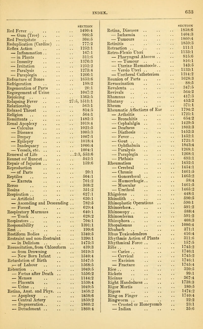 Red Fever .. — Gum (Tree) .. Eed Precipitate Reduplication (Cardiac) Reflex Action — Inflammation .. — in Plants — Insanity — Irritation — Paralysis — Paraplegia Refracture of Bones Refrigeration Regeneration of Parts Regorgement of Urine Rejoicing Relapsing Fever Relationship Relaxed Throat Religion Remittents .. Renal Apoplexy — Calculus — Diseases — Dropsy — Epilepsy — Inadequacy .. — Vessels, etc. .. Renewal of Life Rennet vcl Runcet .. Repair of Injuries .. Reproduction — of Parts Reptiles — Excreta Reroo Resins Respiration .. — Artificial — Ascending and Descending — Forced Respiratory Murmurs — Track .. Respirators .. Responsibility Rest .. Eestiform Bodies .. Restraint and non-Restraint — in Delirium .. Resuscitation, from Chlorofor — from Drowning — New Born Infant Retardation of Birth — of Labour Retention .. — Foetus after Death — Menses — Placenta — Urine .. Retina, Anat. and Phys. — Apoplexy — Central Artery — Degeneration.. — Detachment .. SECTION' 1490:4 906:5 304:5 777:2 1252:1 167:1 311:6 1376:3 1252:2 1273:4 1266:1 1653:6 188:2 20:1 1047:2 1363:5 :5, 1511:1 563:1 814:5 564:1 1482:3 1019:4 1021:5 1005:3 1007:1 1018:4 1006:4 1004:1 2:3, 553:6 542:1 159:6 20:1 504:1 701:2 368:2 351:2 627:1 630:1 782:5 629:4 640:1 628:2 704:1 1391:1 199:6 1340:5 1390:1 1475:3 439:3 1619:3 1540:4 1547:5 1568:5 1049:5 1556:2 1144:2 1530:4 1049:5 1858:2 1858:6 1859:2 1860:2 1860:4 Retina, Diseases — Ischsemia — Tumours Retinitis Retraction .. Retro-Flexio Uteri — Pharyngeal Abscess Tumour .. — Uterine Hajmatocele — Yersio L^teri .. — Uretheral Catheterism Reunion of Parts Revaccination Revalenta .. Revivals Rhamnus Rhatany Rheum Rheumatic Affections of E — Arthritis — Bronchitis — Cephalalgia .. — Deafness — Diathesis — Fever .. — Gout .. — Ophthalmia .. — Paralysis — Paraplegia — Phthisis Rheumatism — Cerebral — Chronic — Gonorrhceal .. — Hemorrhagic.. — Muscular — Urethral Rhigolene .. Rhinolith .. Rhinoplastic Operations Rhinorrhoca.. Rhinoscopy .. Rhinosclerma Rhizophora .. Rhopalismus Rhubarb Rhus Toxicodendron Rhythmic Action of Plants Rhythmical Force Ribs .. _ .. — Caries .. — Cervical — Excision — Fracture Rice .. Rickets Ricinus Right Handedness Rigor Mortis Rigors Ring on Finger Ringworm .. — Crusted or Honeycomb — Indian