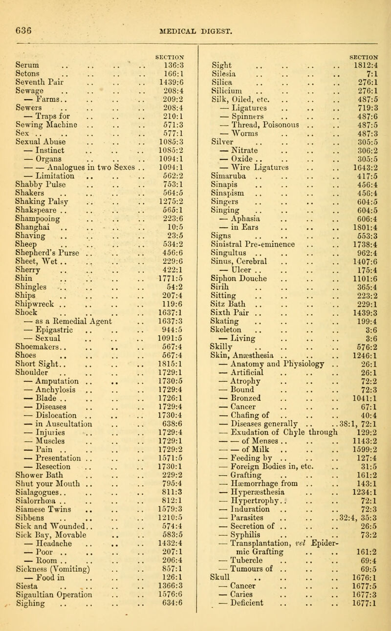 SECTION SECTION Serum .. .. .. ' . 136:3 Sight 1812:4 Setons 166:1 Silesia 7:1 Seventh Pair 1439:6 Silica 276:1 Sewage 208:4 Silicium 276:1 — Farms.. 209:2 Silk, Oiled, etc 487:5 Sewers 208:4 — Ligatures 719:3 — Traps for 210:1 — Spinners 487:6 Sewing Machine .. 571:3 — Thread, Poisonous .. 487:5 Sex 577:1 — Worms 487:3 Sexual Abuse 1085:3 Silver 305:5 — Instinct 1085:2 — Nitrate 306:2 — Organs 1094:1 — Oxide .. 305:5 Analogues in two Sexes . 1094:1 — Wire Ligatures 1643:2 — Limitation 562:2 Simaruba .. 417:5 Shabby Pulse 753:1 Sinapis 456:4 Shakers 564:5 Sinapism 456:4 Shaking Palsy 1275:2 Singers 604:5 Shakspeare .. 565:1 Singing 604:5 Shampooing .. .. 223:6 ■— Aphasia 606:4 Shanghai .. .. .. 10:5 — in Ears 1801:4 Shaving 23:5 Signs 553:3 Sheep 534:2 Sinistral Pre-eminence 1738:4 Shepherd's Purse .. 456:6 Singultus .. 962:4 Sheet, Wet ., 229:6 Sinus, Cerebral 1407:6 Sherry 422:1 — Ulcer 175:4 Shin . 1771:5 Siphon Douche 1101:6 Shingles 54:2 Sirih 365:4 Ships 207:4 Sitting 223:2 Shipwreck .. 119:6 Sitz Bath 229:1 Shock 1637:1 Sixth Pair ., 1439:3 — as a Remedial Agent 1637:3 Skating 199:4 — Epigastric 944:5 Skeleton 3:6 — Sexual 1091:5 — Living 3:6 Shoemakers.. 567:4 Skilly 676:2 Shoes 567:4 Skin, Anajsthesia .. 1246:1 Short Sight 1815:1 — Anatomy and Physiology . 26:1 Shoulder 1729:1 — Artificial 26:1 — Amputation .. 1730:5 — Atrophy 72:2 — Anchylosis 1729:4 — Bound 72:3 — Blade 1726:1 — Bronzed 1041:1 — Diseases 1729:4 — Cancer 67:1 — Dislocation .. 1730:4 — Chafing of .. 40:4 — in Auscultation 638:6 — Diseases generally .. .38:1, 72:1 — Injuiies 1729:4 — Exudation of Chyle througl 1 129:2 — Muscles 1729:1 of Menses .. 1143:2 — Pain 1729:2 of Milk 1599:2 — Presentation .. 1571:5 — Feeding by .. 127:4 — Resection 1730:1 — Foreign Bodies in, etc. 31:5 Shower Bath 229:2 — Grafting 161:2 Shut your Mouth .. 795:4 — Haemorrhage from .. 143:1 Sialagogues.. 811:3 — Hypersesthesia 1234:1 Sialorrhcea .. 812:1 ■— Hypertrophy.. 72:1 Siamese Twins 1579:3 — Induration .. 72:3 Sibbens 1210:5 — Parasites .32:4, 35:3 Sick and Wounded.. 574:4 — Secretion of .. 26:5 Sick Bay, Movable 583:5 — Syphilis 73:2 — Headache 1432:4 — Transplantation, rcl Epider — Poor .. 207:1 mic Grafting 161:2 — Room .. 206:4 — Tubercle 69:4 Sickness (Vomiting) 857:1 — Tumours of .. 69:5 — Food in 126:1 Skull 1676:1 Siesta 1366:3 — Cancer . 1677:5 Sigaultian Operation 1576:6 — Caries 1677:3 Sighing 634:6 — Deficient . 1677:1