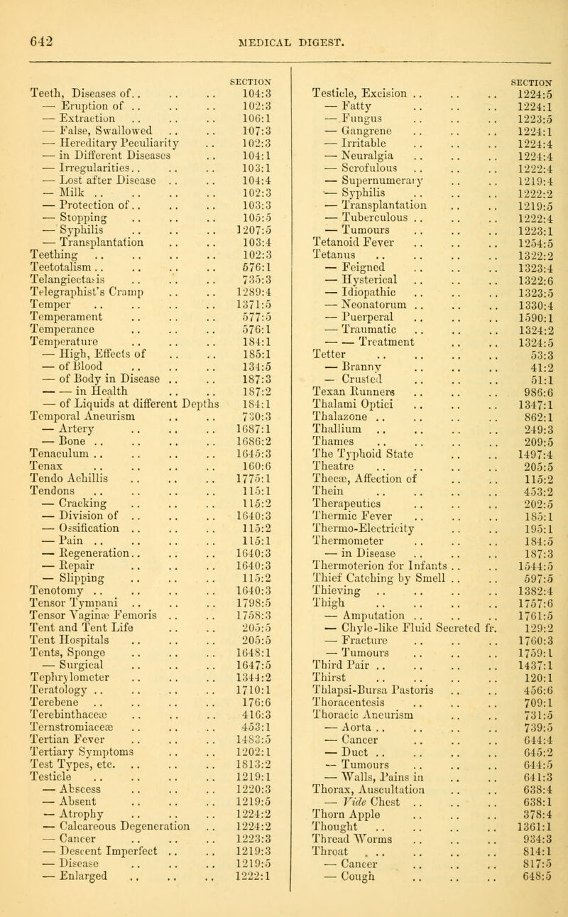 SECTION SECTION Teeth, Diseases of.. 104:3 Testicle, Excision .. 1224:5 — Eruption of . . 102:3 — Fatty 1224:1 — Extraction 106:1 — Fungus 1223:5 — False, Swallowed 107:3 — Gangrene 1224:1 — Hereditary Tecidiai-ity 102:3 — Irritable 1224:4 -— in Different Diseases 104:1 — Neuralgia 1224:4 ■— Irregularities. . 103:1 ■— Scrofulous 1222:4 — Lost after Disease .. 104:4 — Supernumerary 1219:4 - Milk 102:3 — Syphilis 1222:2 — Protection of.. 103:3 — Transplantation 1219:5 — Stopping 105:5 — Tuberculous . . 1222:4 — Syphilis 1207:5 — Tumours 1223:1 — Transplantation 103:4 Tetanoid Fever 1254:5 Teething 102:3 Tetanus 1322:2 Teetotalism.. 676:1 — Feigned 1323:4 Telangiectasis 735:3 — Hysterical 1322:6 Telegraphist's Cramp 1289:4 — Idiopathic 1323:5 Temper 1371:5 — Neonatorum .. 1330:4 Temperament 577:5 — Puerperal 1590:1 Temperance 576:1 — Traumatic 1324:2 Temperature 184:1 Treatment 1324:5 — High, Effects of .. 185:1 Tetter 53:3 — of Blood 134:5 — Branny 41:2 — of Body in Disease .. 187:3 - Cruslcd 51:1 in Health 187:2 Texan Runners 986:6 — of Liquids at different Depth s 184:1 Thalami Optici 1347:1 Temporal Aneurism 7^0:3 Thalazone .. 862:1 — Artery 1087:1 Thallium 249:3 — Bone .. 1686:2 Thames 209:5 Tenaculum .. 1645:3 The Typhoid State 1497:4 Tenax 160:6 Theatre 205:5 Tendo Achillis 1775:1 Thecfc, Affection of 115:2 Tendons 115:1 Thein 453:2 — Cracking 115:2 Therapeutics 202:5 — Division of .. 1640:3 Thermic Fever 185:1 — Oisitication .. 115:2 Thermo-Electricity 195:1 — Pain 115:1 Thermometer 184:5 — Regeneration.. 1640:3 — in Disease 187:3 — Repair 1640:3 Thermotcrion for Infants . . 1544:5 — Slipping 115:2 Thief Catching by Smell .. 597:5 Tenotomy . . 1640:3 Thieving 1382:4 Tensor Tympani 1798:5 Thigh 1757:6 Tensor Yaginic Femoris .. 1758:3 — Amputation .. 1761:5 Tent and Tent Life 205:5 — Chyle-like Fluid Secreted fi 129:2 Tent Hospitals 205:5 — Fracture 1760:3 Tents, Sponge 1648:1 — Tumours 1759:1 — Surgical 1647:5 Third Pair 1437:1 Tephrylometer 1344:2 Thirst _ 120:1 Teratology .. 1710:1 Thlapsi-Bursa Pabtoris 456:6 Terebene 176:6 Thoracentesis 709:1 Terehinthaceic 416:3 Thoracic Aneurism 731:5 Ternstromiacea) 453:1 — Aorta .. 739:5 Tertian Fever 1483:5 — Cancer 644:4 Tertiary Symptoms 1202:1 — Duct 045:2 Test Tj'pes, etc. 1813:2 — Tumours 644:5 Testicle 1219:1 — Walls, Pains in 641:3 — Abscess 1220:3 Thorax, Auscultation 638:4 — Absent 1219:5 — Vide Chest .. 638:1 — Atrophy 1224:2 Thorn Apple 378:4 — Calcareous Degeneration 1224:2 Thought 1361:1 — Cancer 1223:3 Thread Worms 934:3 — Descent Imperfect .. 1219:3 Throat ... 814:1 — Disease 1219:5 — Cancer 817:5