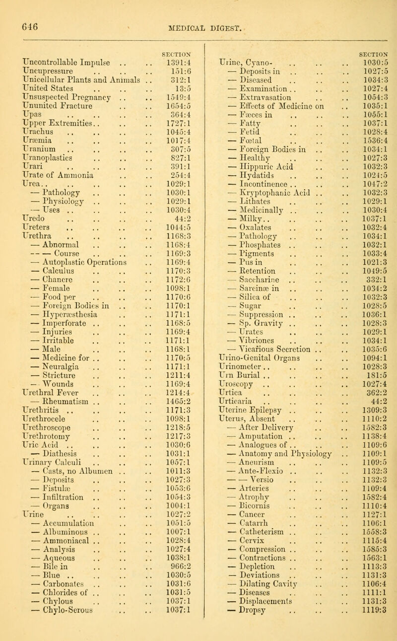 Uncontrollable Impulse Uncupressure Unicellular Plants and Animals United States Unsuspected Pregnancy Ununited Fracture Upas Upper Extremities.. Urachus Urasmia Uranium Uranoplasties Urari Urate of Ammonia Urea.. — Pathology — Physiology .. — Uses .. Uredo Ureters Urethra — Abnormal Course — Autoplastic Oj^cration — Calculus — Chancre — Female — Food per —■ Foreign Bodies in — Ilypcrffisthesia — Imperforate .. — Injuries — Irritable — Male — Medicine for .. — Neuralgia — Stricture — Wounds Urethral Fever — Rheumatism . . Urethritis .. Urethrocele Urethroscope Urethrotomy Uric Acid .. — Diathesis Urinary Calculi — Casts, no Albumen — Deposits — Fistula; — Infiltration .. — Organs Urine — Accumulation — Albuminous . . — Ammoniacal .. — Analysis — Aqueous — Bile in — Blue .. — Carbonates — Chlorides of .. — Chylous — Chyle-Serous SECTION 1391:4 Uiine, Cyano- 1.51:6 — Deposits in .. 312:1 — Diseased 13:.5 — Examination .. 1549:4 — Extravasation 1654:5 — Effects of Medicine on 364:4 — Fasces in 1727:1 — Fatty 1045:4 — Fetid 1017:4 — Foetal 307:5 — Foreign Bodies iu .. 827:1 — Healthy 391:1 — Ilippuric Acid 254:4 — Ilj'datids 1029:1 — Incontinence .. 1030:1 — Kryptophanic Acid .. 1029:1 — Lithates 1030:4 — Medicinally .. 44:2 — Milky 1044:5 — Oxalates 1168:3 — Pathology . . 1168:4 — Phosphates .. 1169:3 — Pigments 1169:4 — Pus in 1170:3 — Retention 1172:6 — Saccharine 1098:1 — Sarcinoe in .. 1170:6 — Silica of 1170:1 — Sugar 1171:1 — Suppression .. 1168:5 — Sp. Gravity .. 1169:4 — Urates 1171:1 — Vibriones 1168:1 ■— Vicarious Secretion .. 1170:5 Urino-Genital Organs 1171:1 Urinometer.. 1211:4 Urn Burial .. 1169:4 Uroscopy 1214:4 Urtica 1465:2 Urticaria 1171:3 Uterine Epilepsy .. 1098:1 Uterus, Absent 1218:5 ■— After Delivery 1217:3 ■— Amputation . . 1030:6 — Analogues of .. 1031:1 — Anatomy and Physiolo 1057:1 — Aneurism 1011:3 — Ante-Flexio .. 1027:3 Versio 1053:6 — Arteries 10.54:3 — Atrophy 1004:1 — Bicornis 1027:2 — Cancer 1051:5 — Catarrh 1007:1 — Catheterism .. 1028:4 — Cervix 1027:4 — Compression .. 1038:1 — Contractions .. 966:2 — Depletion 1030:5 — Deviations .. 1031:6 — Dilating Cavity 1031:5 — Diseases 1037:1 — Displacements 1037:1 — Dropsy