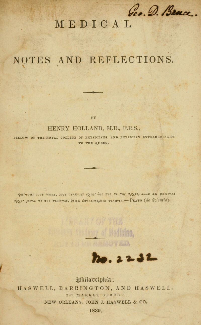 MEDICAL NOTES AND REFLECTIONS. BY HENRY HOLLAND, M.D., F.R.S., FELLOW OF THE KOY^L COLLEGE OF PHYSICIANS, AUD PHYSICIAN EXTHAORDINAHY TO THE aUEEN. <p!t.t>tTAt cun TTtpttf, CUTS TSXSWTMV l^m' ItI TTflO Ti TDf rtf>;t»?> ttKKH HU (ptttVlTett ■PX' y-^'^- 'f^ f'' TiKivTm, trip* ivoXtiTTifj^ivn nKivni. — Plato (<fe Scieritia). h^.i^^^ HASWELL, BARRINGTON, AND HASWELL, 293 MARKET STREET. NEW ORLEANS: JOHN J. HASWELL & CO. 1839.